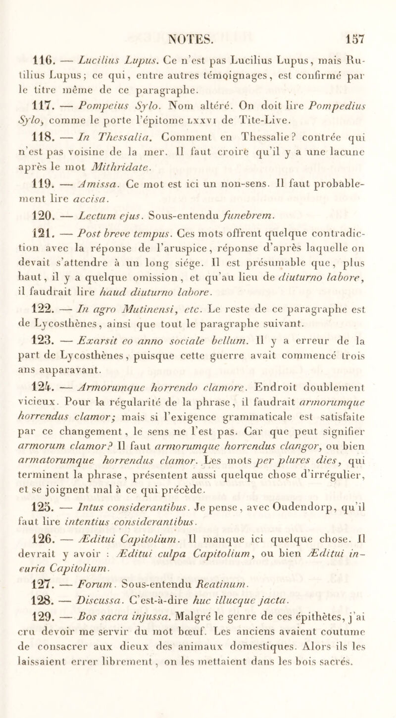 116. — Lucilius Lupus. Ce n’est pas Lucilius Lupus, mais Ru- tilius Lupus; ce qui, entre autres témoignages, est confirme par le titre même de ce paragraphe. 117. — Pompcius Sylo. Nom altéré. On doit lire Pompedius Sflo, comme le porte l’épitoine lxxvi de Tite-Live. 118. — In Thessalia. Comment en Thessalie? contrée qui n'est pas voisine de la mer. 11 faut croire qu’il y a une lacune après le mot Mithridate. 119. — Amissa. Ce mot est ici un non-sens. Il faut probable- ment lire accisa. 120. — Lcctum ejus. Sous-entendu funebrern. 121. — Post breve tempus. Ces mots offrent quelque contradic- tion avec la réponse de l’aruspice, réponse d’après laquelle on devait s’attendre à un long siège. Il est présumable que, plus haut, il y a quelque omission, et qu’au lieu de diuturno labore, il faudrait lire haud diuturno labore. 122. — In agro Mutinensi, etc. Le reste de ce paragraphe est de Lycosthènes, ainsi que tout le paragraphe suivant. 123. — Exarsit eo anno sociale bellum. 11 y a erreur de la part de Lycosthènes, puisque cette guerre avait commencé trois ans auparavant. 124. — Armorumque horrendo clamore. Endroit doublement vicieux. Pour La régularité de la phrase, il faudrait armorumque horrendus clamor; mais si l’exigence grammaticale est satisfaite par ce changement, le sens ne l’est pas. Car que peut signifier armorum clamor? Il faut armorumque horrendus clangor, ou bien armatorumque horrendus clamor. Les mots per plures dies, qui terminent la phrase, présentent aussi quelque chose d’irrégulier, et se joignent mal à ce qui précède. 125. — lntus considerantibus. Je pense, avec Oudendorp, qu’il faut lire intentius considerantibus. 126. — Æditui Capitolium. Il manque ici quelque chose. Il devrait y avoir : Æditui culpa Capitolium, ou bien Æditui in- curia Capitolium. 127. — Forum. Sous-entendu Reatinum. 128. — Discussa. C’est-à-dire hue illucquc jacta. 129. — Bos sacra injussa. Malgré le genre de ces épithètes, j'ai cru devoir me servir du mot bœuf. Les anciens avaient coutume de consacrer aux dieux des animaux domestiques. Alors ils les laissaient errer librement, on les mettaient dans les bois sacrés.