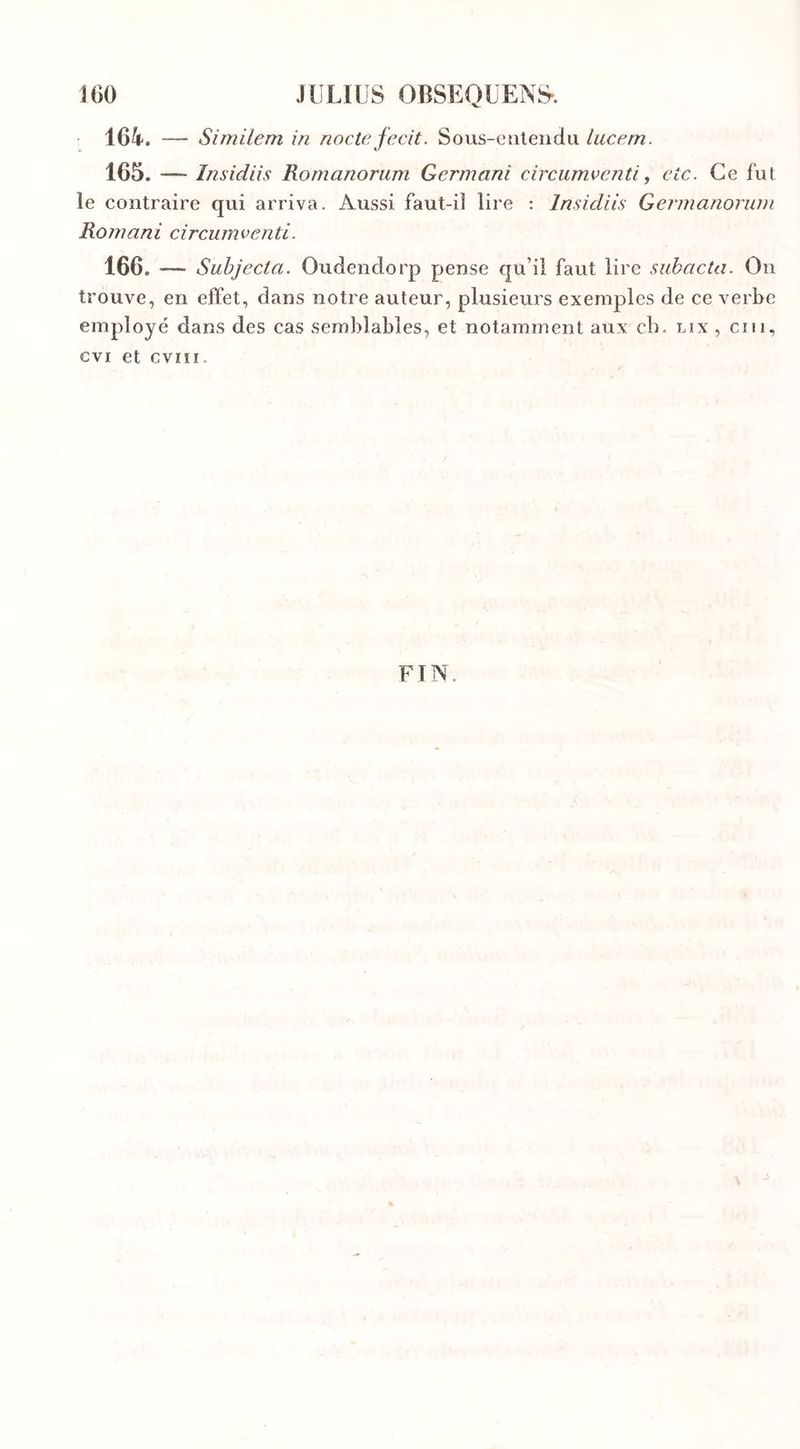 164. — Similem in nocte fecit. Sous-entendu lucem. 165. — Insidiis Romanorum Germant circumventi, etc. Ce fut le contraire qui arriva. Aussi faut-il lire : Insidiis Germanorum Romani circumventi. 166. —— Subjecta. Oudendorp pense qu’il faut lire subacta. On trouve, en effet, dans notre auteur, plusieurs exemples de ce verbe employé dans des cas semblables, et notamment aux ch. lix , cm, evi et cvni. FIN.