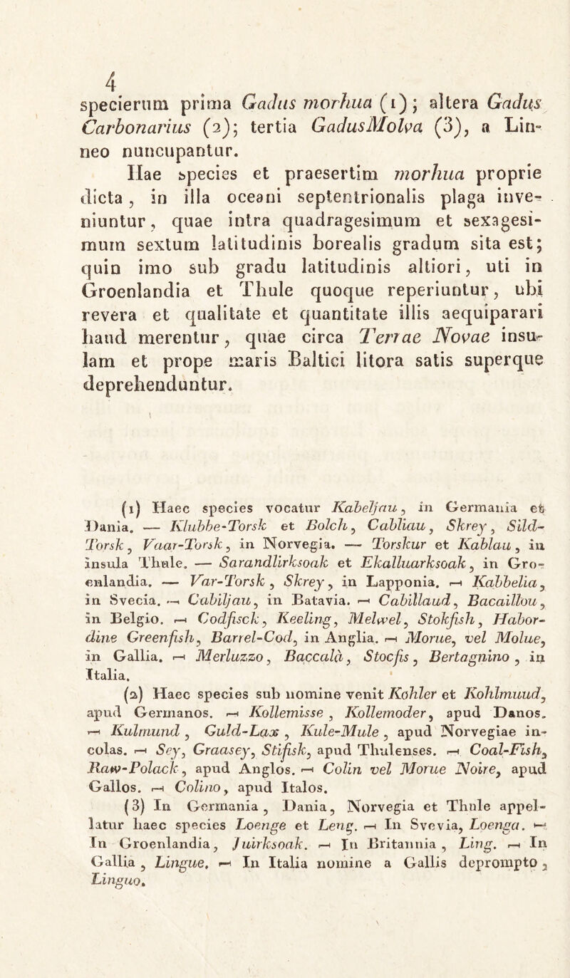 specierum prima Gadus morhua (i); altera Gadus Carbonarius (2); tertia GadusMolva (3)? a Lin- neo nuncupantur. Ilae species et praesertim morhua proprie «licta, in illa oceani septentrionalis plaga inve- niuntur, quae intra quadragesimum et sexagesi- mum sextum latitudinis borealis gradum sita est; quin imo sub gradu latitudinis altiori, uti in Groenlandia et Thule quoque reperiuntur, ubi revera et qualitate et quantitate illis aequiparari haud merentur; quae circa Terrae Novae insu- lam et prope maris Baltiei litora satis superque deprehenduntur. i (1) Haec species vocatur Kabeljnu, in Germania efe Danla. — Klubbe-Torsk et Bolch, Cabliciu, Skrey, Sild- Torsky Vaar-Tonk, in Norvegia. — Torskur et Kablau, ia insula Thule. — Sarandllrksoak et Ekalluarksoak , in Gro- enlandia. — Var-Torsk , Skrey , in Lapponia. Kabbelia , in Svecia. Cabiljciu, in Batavia. Cabillaud, BacaiUou, in Belgio. ^ Codfsck, Keeling, Melwel^ Stokfsh , Hcibor- dine Greenfish, Barrel-Cod, in Anglia. r-s AZome, i;eZ Molue, in Gallia. Merluzzo, Baccald, Stocjis , Bertagnino , in (talia. (a) Haec species sub nomine venit Kohler et Kohlmuudy apud Germanos. « Kollemisse , Kollemoder, apud Danos. — Kulmund , Guld-Lcix , Kule-Mule , apud Norvegiae in- colas. r-i .Sej, Graasey, Stijisk, apud Thulenses. .-1 Coal-Fish3 llaw-Polack, apud Anglos. —< Colin vel Morue Noire} apud Gallos, r-n Cotino, apud Italos. (3) In Germania , Dania, Norvegia et Thole appel- latur haec species Loenge et Leng. r-i In Svevia, Loenga. In Groenlandia, Juirksoak. —» In Britannia, Ling. r-n In Gallia , Lingue, In Italia nomine a Gallis deprompto 3 Binguo,