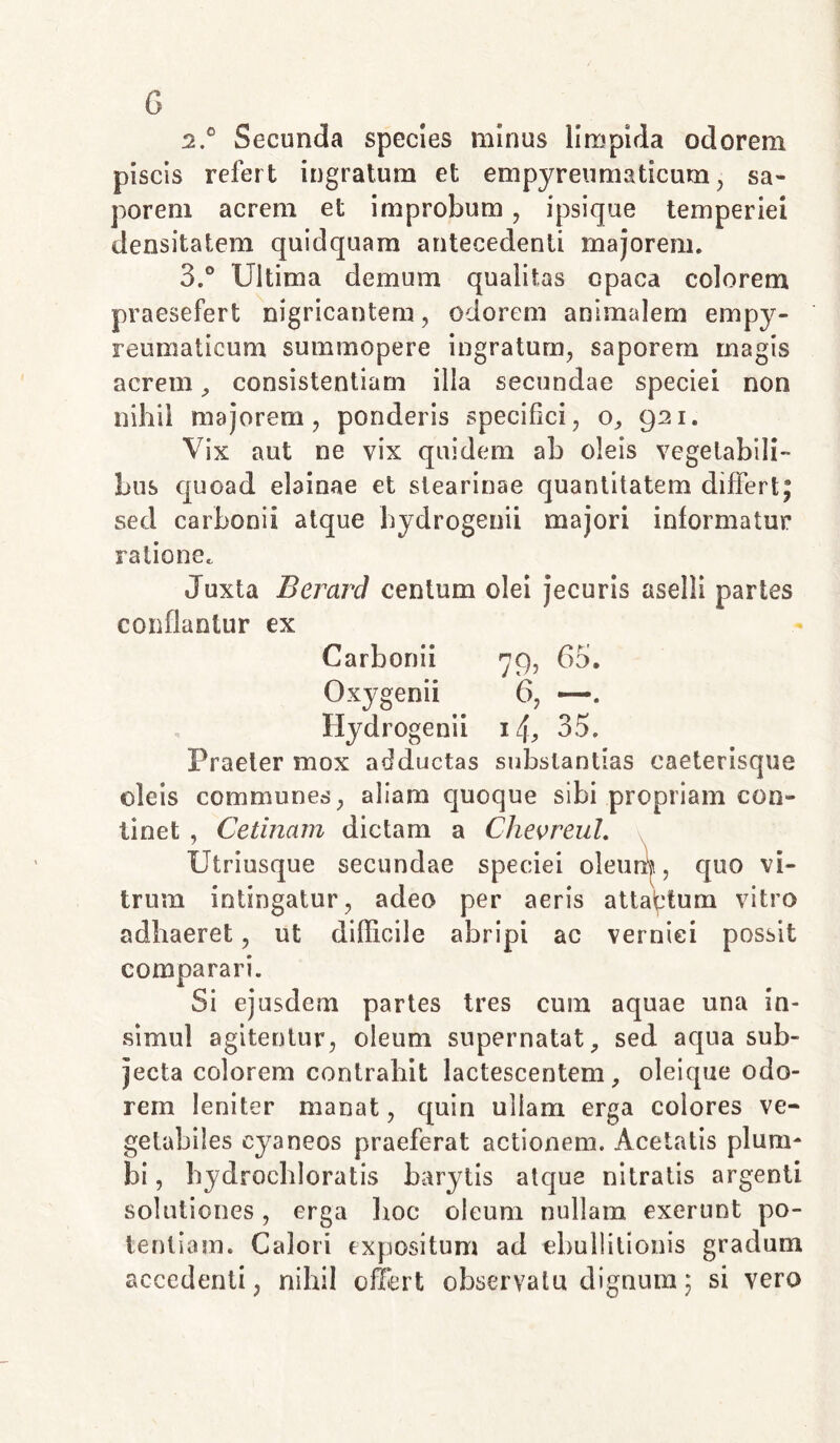 G 2. ° Secunda species minus limpida odorem piscis refert ingratum et empyreumaticum, sa- porem acrem et improbum , ipsique temperiei densitatem quidquam antecedenti majorem. 3. ° Ultima demum qualitas opaca colorem praesefert nigricantem, odorem animalem empy- reumaticum summopere ingratum, saporem magis acrem, consistentiam illa secundae speciei non nihil majorem, ponderis specifici, o, 921. Vix aut ne vix quidem ab oleis vegetabili- bus quoad elainae et slearinae quantitatem differt; sed carboni! atque hydrogenii majori informatur ratione. Juxta Berard centum olei jecuris aselli partes conflantur ex Carbonii 79, 63. Oxygenii 6, —. Hydrogenii 1U 35. Praeter mox adductas substantias caeterisque oleis communes, aliam quoque sibi propriam con- tinet , Cetinam dictam a Chevreul. Utriusque secundae speciei oleum, quo vi- trum intingatur, adeo per aeris attactum vitro adhaeret, ut diflicile abripi ac verniei possit comparari. Si ejusdem partes tres cum aquae una in- simul agitentur, oleum supernatat, sed aqua sub- jecta colorem contrahit lactescentem, oleique odo- rem leniter manat, quin ullam erga colores ve- getabiles cyaneos praeferat actionem. Acetatis plum- bi , bydrochloratis barytis atque nitratis argenti solutiones, erga hoc oleum nullam exerunt po- tentiam. Calori expositum ad ebullitionis gradum accedenti, nihil offert observatu dignum; si vero