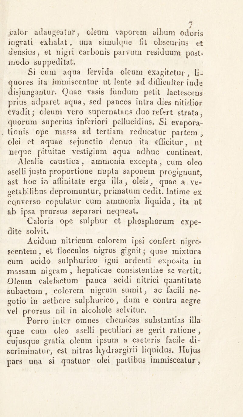 calor adaugeatur, oleum vaporem album odoris ingrati exhalat, una simulque fit obscurius et densius, et nigri carbonis parvum residuum post- modo suppeditat. Si cum aqua fervida oleum exagitetur , li- quores ita immiscentur ut lente ad difficulter inde disjungantur. Quae vasis fundum petit lactescens prius adparet aqua, sed paucos intra dies nitidior evadit; oleum vero supernatans duo refert strata, quorum superius inferiori pellucidius. Si evapora- . tionis ope massa ad tertiam reducatur partem , olei et aquae sejunctio denuo ita efficitur, ut neque pituitae vestigium aqua adhuc contineat, Alcalia caustica, ammonia excepta , cum oleo aselli justa proportione nupta saponem progignunt, ast hoc in affinitate erga illa, oleis, quae a ve- getabilibus depromuntur, primatum cedit. Intime ex converso copulatur cum ammonia liquida, ita ut ab ipsa prorsus separari nequeat. Caloris ope sulphur et phosphorum expe- dite solvit. Acidum nitricum colorem ipsi confert nigre» scentera, et flocculos nigros gignit; quae mixtura cum acido sulpburico igni ardenti exposita in massam nigram , hepaticae consistendae se vertit. Oleum calefactum pauca acidi nitrici quantitate subactum, colorem nigrum sumit, ac facili ne- gotio in aethere sulpburico, dum e contra aegre vel prorsus nil in alcohole solvitur. Porro inter omnes chemicas substantias illa quae cum oleo aselli peculiari se gerit ratione, cujusque gratia oleum ipsum a caeteris facile di- scriminatur, est nitras hydrargirii liquidus. Hujus pars una si quatuor olei partibus immisceatur,