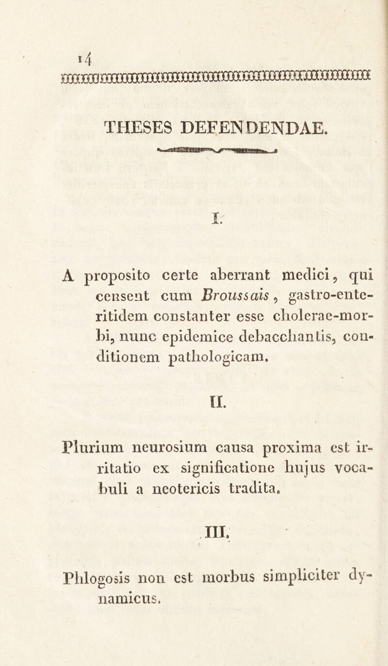 THESES DEFENDENDAE. I; A proposito certe aberrant medici, qui censent cum Broussais 9 gastro-ente- rit idem constanter esse cliolerae-mor- bi? nunc epidemice debaccliantis5 con- ditionem pathologicam. II. Plurium neurosium causa proxima est ir- ritatio ex significatione hujus voca- buli a neotericis tradita. . III. Phlogosis non est morbus simpliciter dy~ namicus.