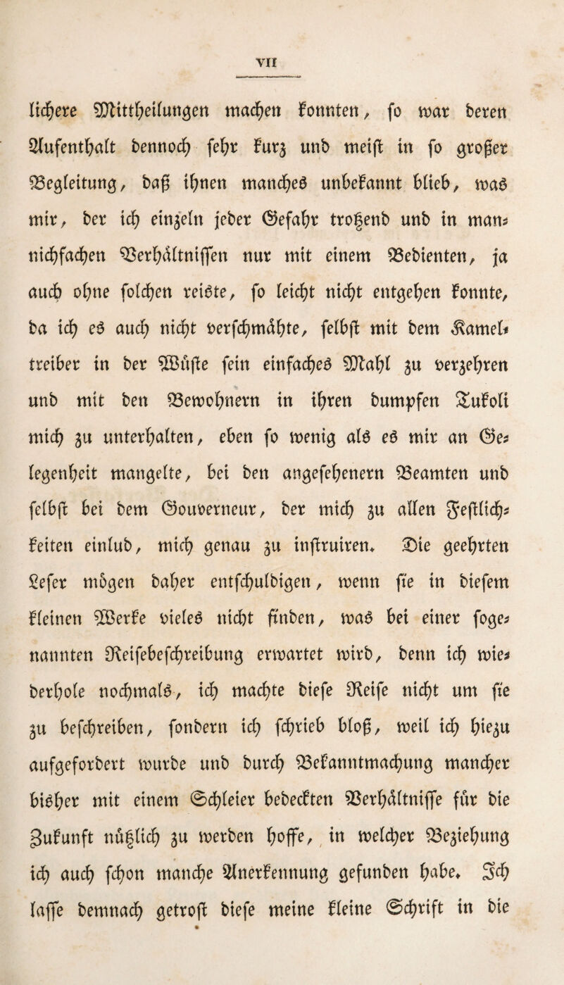 liefere SJlittbeilungen machen fonnten, fo mar bereit Aufenthalt bennod) fel;r furj unb mei(t in fo großer Begleitung, baß ihnen manches unbekannt blieb, trag mir, ber i d) einzeln jeber ©efabr trogenb unb in nt am niebfaefjen Berbdltniffen nur mit einem Gebienten, ja auch ohne folgen reiste, fo leidet nicht entgehen fonnte, ba ich eS auch nicht rerfchmdbte, felbft mit bem $amel< treiber in ber ©üße fein einfadjeß SDtabl ?u rerjebrett unb mit ben Bemobnern in ihren bumpfen StuFoli mich unterhalten, eben fo menig als es mir an ©es legenbeit mangelte, bei ben angefehenern Beamten unb felbß bei bem ©ourerneur, ber mich ja allen 2fe(lltd&* feiten einlub, mich genau ju inftruirem Sie geehrten Sefer mögen baher entfchulbigen, trenn fie in biefem fleinen Söerfe rieleS nicht ftnben, maS bei einer foges nannten ^Retfebefcbretbung erwartet wirb, benn ich mies berhole nochmals, ich machte tiefe £Reife nicht um fie 311 befchreiben, fonbern ich fc&vieb bloß, weil ich hie^u aufgeforbert mürbe unb burd) Bekanntmachung mancher hiebet mit einem ©dreier bebeeften Berbdltniffe für bie gjufunft nü|lich ju merben f)ofte, in melier Begebung # iä) aud) fcf?on mattere Slnerfetmung gefunben fyabe. 3M? {affe bemnaefy getrofl biefe meine Jteine ©cfyvift in bie