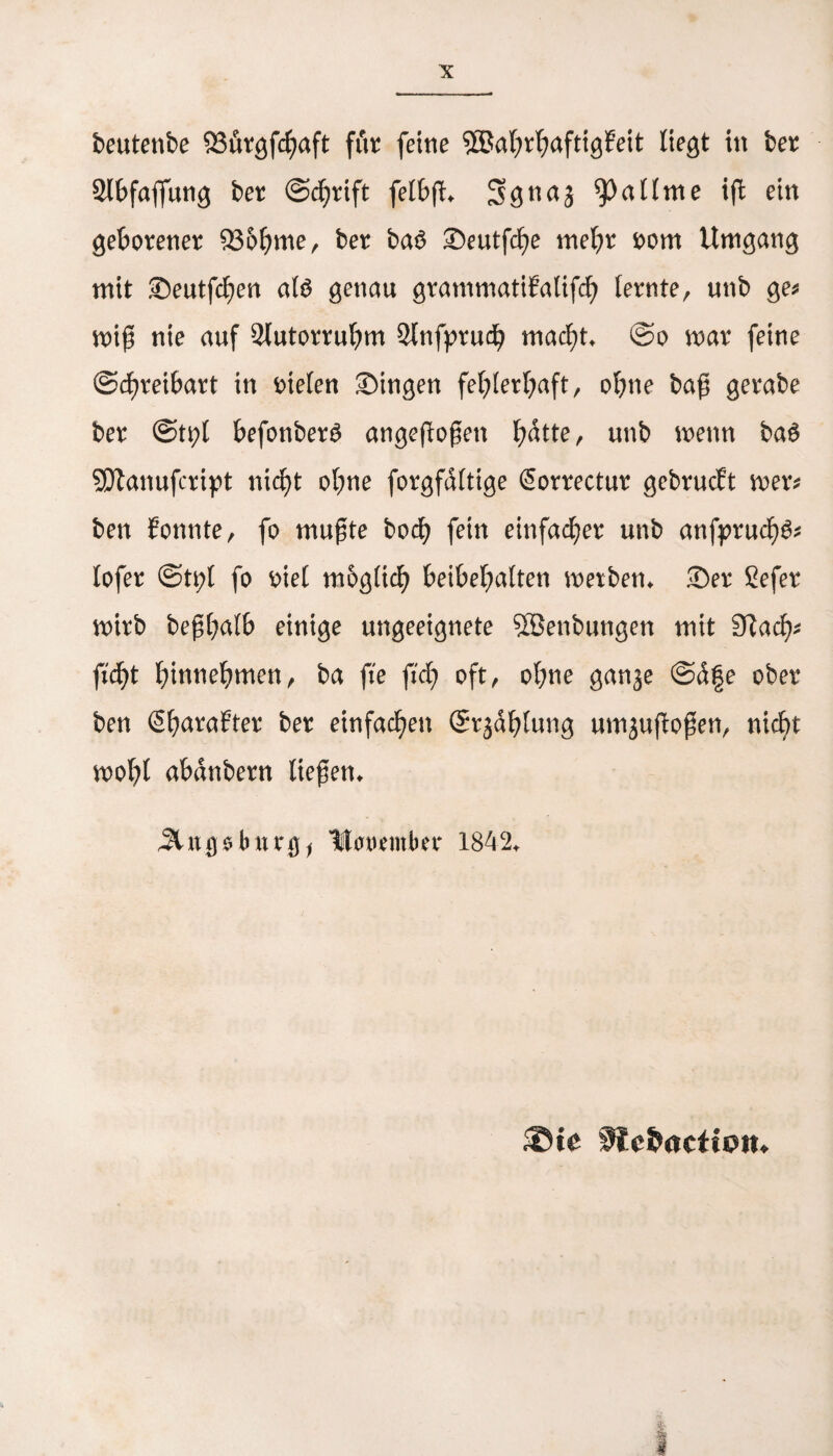 Slbfaflung ber @d)rift feibfh Sgnaj ^3 a Urne iß: ein geborener 93ohme, ber ba3 Seutfche mehr rom Umgang mit Seutfchen als genau grammatiEalifd) lernte, unb ge* miß nie auf Slutorruhm Slnfprudh macht. @o mar feine (Schreibart in fielen Singen fehlerhaft, ohne baß gerabe ber @tpl befonberS angeßoßett l;dtte, unb wenn baS SEftanufcript nicht ohne forgfdltige Sorrectur gebrucft mer* ben Eonnte, fo mußte hoch fein einfacher unb anfpruchS* lofer ©tpl fo r>iel möglich beibehalten metben. Ser Sefer mirb beßhalb einige ungeeignete Söenbungen mit Siach- ficht hitmehmen, ba fte ftd) oft, ohne ganje @d|e ober ben SharaEter ber einfachen (Strahlung umjufloßen, nicht moht abdnbern ließen. 5Utgsburgj Utorember 1842. ©te fJcbacttmn