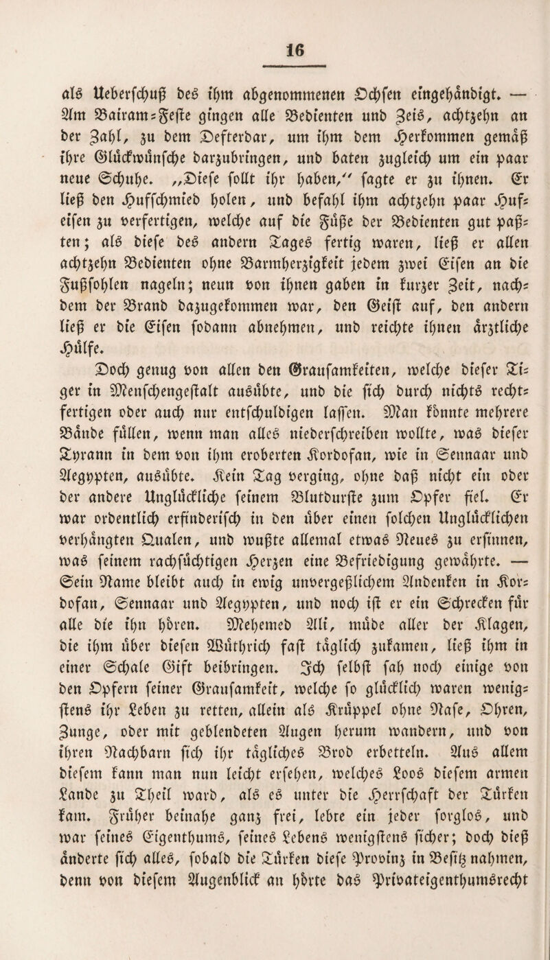 als Ueberfchuß beS t'hnt angenommenen ^Dd^fett eingehdnbigt. — 2lm 23atram?geße gingen alle Gebienten nnb £ti$, achten an ber 3<*hl, ju bem ^efterbar, nm il)tn bem Jperfomnten gemäß ihre ©lucfmitnfche barjubringen, nnb baten zugleich um ein paar neue ©chtthe. „Oiefe follt t^t* haben/' fagte er $u ihnen. ©r ließ bett Jr>uffdf)mteb ^olen, unb befahl ihm achtzehn paar Jpuf? eifen ^u verfertigen, meldje auf bte guße ber gebienten gut paß? ten; als biefe beS attbern £ageS fertig maren, lieg er allen achtzehn S3ebienten ohne S3armherjfgfeit jebent jmet ©ifen an bte gußfohlen nageln; neun fcon ihnen gaben in fttr$er $cit, nach* bem ber S5ranb basugefommett mar, ben ©etß auf, ben attbern ließ er bte Crifen fobann abnehmen, unb reichte ihnen amtliche Jpülfe* Ooch genug »on allen ben ©raufamfeiten, meld;e btefer ZU ger in S^eitfchengeflalt auSubte, unb bie ftch burch nichts recht? fertigen ober auch nur entfchulbigen laßen. 9Qian fonnte mehrere 23dnbe füllen, menn man alles ttieberfdmeiben mollte, maS btefer &t;ramt in bem von ihm eroberten ^orbofan, wie in ©emtaar unb 2legt;pten, auSubte. $eüt Sag verging, ohne baß nicht ein ober ber anbere Uttglttcfliche feinem 23lutburße jum Opfer ftel. ©r mar orbentltch erftttberifch in ben über einen folchen Unglucflichett »erhängten dualen, unb mußte allemal etmaS Weites §u erftnnen, maS feinem rachfüd;tigen S)et%en eine 23efriebtgung gemährte. — ©ein 9tame bleibt auch in emtg unvergeßlichem 2lttbenfett in $or? bofatt, ©ennaar unb lleg»pteit, unb noch iß er ein ©chrecfen für alle bte ihn h&ren. SOtehemeb 2llt, mube aller ber Klagen, bie ihm über tiefen 5Ü3utl)vich faß täglich galanten, ließ ihm in einer ©d)a(e ©ift beibrütgen. 3d) felbft fal) nod) einige von ben Opfern feiner ©raufamfeit, meld;e fo glud’ltd) maren mettig? ftenS ihr £eben ju retten, allein als Krüppel ohne Olafe, Ohren, ^unge, ober mit geblenbeten Slugen herum manbern, unb »on ihren Nachbarn ftch ihr tägliches 33rob erbetteln. 2fuS allem btefem fann man nun leidet erfehett, meld)eS £ooS biefem armen £anbe 31t £l)eil marb, als eS unter bie J£>errfd)aft ber Kurten fam. gruher beinahe gan$ frei, lebte ein jeber fovgloS, unb mar feines ©tgentbumS, feines Gebens menigßenS ficher; hoch bieß dnberte ftch <*HeS, fobalb bie Surfen btefe ^root'nj in 33eft^ nahmen, bemt »ott btefem 2lugenbltcf an l/orte baS ^)rt»atetgenthumSrecht