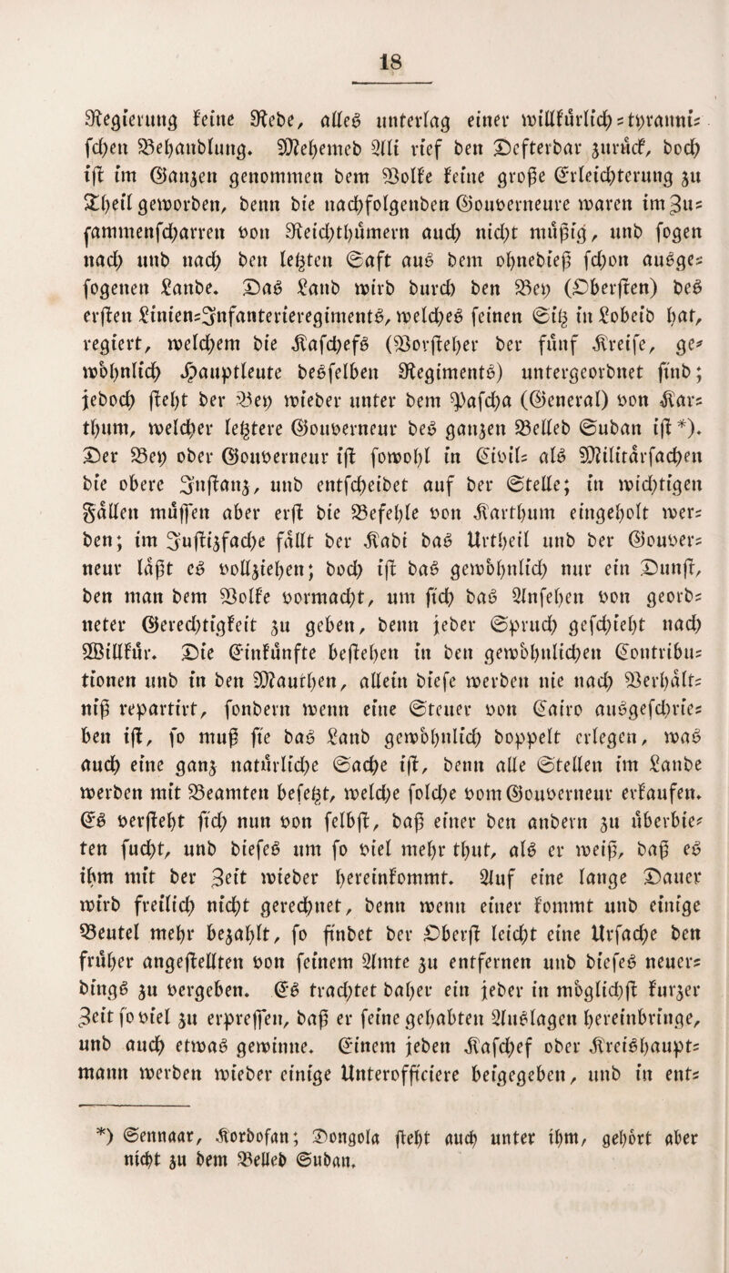 Regierung feine Sfabe, alle6 unterlag einet* willfürlicg ? tpranm? fcf>etx 23ebanblung. SÜiegemeb 2lli rief ben Defterbar jurücf, bocg iß im Elattjen genommen bem 23olfe feine große Erleichterung 31t Xfytil geworben, beim bte nad;folgettben Ewuberneure waren tmgu? fammenfegarren bott 3^eid)thümern and) nicht müßig, unb (ogen nad) unb nach bett legten ©aft au£ bem ognebieß fdwtt au^ge? fogetten £anbe. DaS £attb wirb burch ben 23ep (Oberfren) be6 erffen £inten?3ttfanterieregimentü, weld)e£ feinen ©t'g in £obeib bat, regiert, weld;em bte $afd)ef6 ($8ovßel)er ber fünf Greife, ge* mognlich Jjpauptleute beleihen 9iegiment6) untergeorbnet ftnb; jeboeg ßegt ber 23et) roieber unter bem ^)afd;a (Eteneral) bon $ar? tgum, welcher legtere ©ouberneur be6 ganzen belieb ©uban iß *). Der 23et) ober ©ottberneur iß fowogl in Eibtl? al6 SDiilitarfacgen bie obere 3ttßatt3, unb entfegeibet auf ber Stelle; in wichtigen galten müflat aber erß bie 23efel)le bon ^artgum eingegolt wer? ben; tm 3ußi3fad;e fallt ber $abi ba6 Urtgeil unb ber ©ouber? neur laßt e6 bolljiegen; bod) iß ba6 gewöhnlich nur ein Dunß, ben man bem Sßolfe bomtacgt, um fteg baü Slnfegen bon georb? neter ©ereegtigfeit 3u geben, benn jeber ©prueg gefchiegt nach £Ötllfür. Die Einfünfte beßegett in ben gewöhnlichen Eontribu? tionen unb in ben SO^autgen, allein bt'efe werben nie nad; Verhalt? niß repartirt, fonbern wenn eine ©teuer bott Eairo auügefd)rie? ben iß, fo muß fte ba6 £anb gewöhnlich hoppelt erlegen, wa£ auch eine gan$ natürliche ©aege iß, benn alle ©teilen im £anbe werben mit Beamten befegt, welche fold;e bom©ouberneur erfaufen. Eü berßegt ft dg nun bon felbß, baß einer ben anbern 31t überbte* ten fud)t, unb biefeö um fo biel megr tgut, alü er weiß, baß e6 ihm mit ber 3eit wteber gereinfommt» 2luf eine lange Dauer wirb freilich nicht gerechnet, bentt wenn einer fommt unb einige Q3eutel megr bejaglt, fo ßnbet ber Dberß leicgt eine Urfacge ben früger angeßelltett bon feinem 2lmte ju entfernen unb biefeS neuer? bittgö ju bergeben. Ee> trachtet bager ein Jeber in möglid)ß fur^er 3eitfobiel 31t erpreßen, baß er feine gehabten 2(n£lagen hereinbringe, unb atteg etwa6 gewinne. Einem jebett $afd)ef ober jfrei^gaupt? mann werben wiebereinige Unterofßciere beigegeben, unb in ent? *) ©ennaar, -ftorbofan; Dongola ßegt aueg unter tgm, gehört aber nicht jn bem belieb ©nbatt.