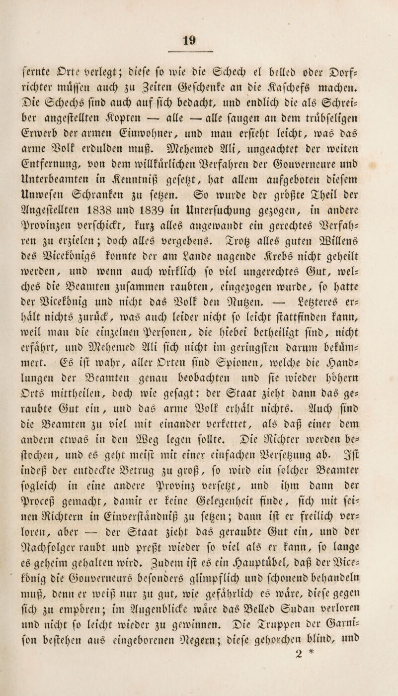 fernte Orte verlegt; tiefe fo wie tie ©d;ed; el bellet ober Oorf? vielter mäßen and) 311 3eitetl ©efd;enfe an tie $afd;efg machen. Die ©d;ed;g ftnb auch auf ftd? betad;t, unb enblid; tie alg ©d;reis ber angeßelltett dopten — alle — alle fangen an tem trubfeligett Erwerb ter armen Einwohner, unb man erffel;t leicht, wag tat? arme Soll ertulten muß. 9D?ehemeb 2lli, ungeachtet ter weiten Entfernung, twtt tem millfürltchen ©erfahren ter ©oimenteure unb Unterbeamten in Menntniß gefegt, Ijat allem aufgeboten tiefem Utiwefett ©chrattfett 31t fegen. ©0 würbe ter größte ^hetl ter Slngeßellten 1838 unt 1839 in Unterfuchung gezogen, in untere ^rotinjen üerfchicft, furj alleg angewaitbt ein gered;teg ©erfahr reu 31t erzielen; bod; alleg öergebeitg. Orog alleg guten ©Silleng beg ©icefbttigg fonnte ter am £attbe nagente dlrebg nicht geheilt roerten, unt wenn and; wtrflid; fo tuel ungerechte^ ©ut, weis d;eg tie Beamten ^ufammen raubten, et'nge^ogen nmrbe, fo Ijatte ter ©icefbnig unt nicht tag ©oll beit Olngett. — £egtereg er? halt nichts jurücf, wag and) leiter nid;t fo leid;t flattftnten fann, weil man tie einzelnen ^erfonen, tie Ißebei betheiligt ftnb, nicht erfahrt, unt ©M)emet 2lli ftch nicht im geviugßett tarum befums niert. Eg ifb wahr, aller Orten ftnb ©pietten, welche tie Jpattbs langen ter Beamten genau beobad;ten unt fte mietet* bbl;ern Orte> mittheilen, bod; wie gefügt: ter ©taat 3iel;t tarnt tag ges raubte ©ut ein, unt tag arme ©oll erhalt nid;tg. 2lud; ftnb tie ©eamten 31t mel mit einanter verfettet, alg baß einer tem antern etmag in ten ©3eg legen follte. Oie Oud;ter werten be* ßod;en, unt eg geht meiß mit einer eiufad;ett ©erfegung ab. 3ß inbeß ter entted’te ©etrug 311 groß, fo wirb ein folcher ©eamter fogletch in eine antere ^)rootu3 öerfegt, unt ihm bann ter sproccß gemad;t, tamit er feine ©elegenl;eit ffnte, ftd; mit fei< nen 9tid;tern in Ettwerßänbniß 31t fegen; bann iß er freilid; fcers loren, aber — ter ©taat 3iel)t tag geraubte ©ut ein, unt ter ©ad;folger raubt unt preßt mietet* fo rn’el alg er fantt, fo lange eg geheim gehalten wirb* iß eg ein Jpauptübel, taß ter ©ices fontg tie ©otwenteurg befonterg glimpflich unt fchonent behanteln muß, tenn er weiß nur 31t gut, wie gefdhrlid) eg wäre, tiefe gegen ftd; 31t empören; im Slugettblicfe wäre tag ©eilet ©utan verloren unt nid;t fo leid;t mietet* 3U gewinnen. Oie Oruppeu ter ©arnts fon beßef;en aug eingeborenen ©egern; tiefe gel)ord;en blint, unt 2 *