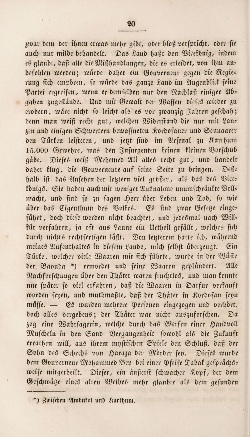 jwar bem bet* ihnen etwas ntet>r gibt, ober bloß öevfprfd^t, ober fte aud) nur mtlbe bebanbelt» Das Sanb haßt ben ^Öicetbntg, tnbem eö gtaubt, baß ade bteSOiißbanblungen, bie eS erleibet, oon ihm ans befohlen werben; würbe baber ein 0ouoerneur gegen bte Sftegies ruttg ftd) empören, fo würbe baS ganje Sanb im Slugenblicf feine gartet ergreifen, wenn er bemfelben nur ben Vadffaß einiger 21b? gaben jugeffdnbe* Unb mit ©ewalt Der ©affen biefeS wteber 511 erobern, wäre nid)t fo Uid)t als eS oor jwanffg 3al)ven gefc^ab; bettn man weiß red;t gut, welchen ©iberffanb bie nur mit Sans jen unb einigen ©chwertern bewaffneten ^orbofaner unb ©ennaarer ben dürfen leiffeten, unb je§t ftnb im Slrfenal ju dtartbum 15,000 ©ewebre, waS ben 3nfurgenten feinen kleinen Vorfd;ub gäbe» DtefeS weiß VM)emeb 2lli alles recht gut, unb banbeit bal)er flug, bie ©ouoerneure auf feine ©eite ju bringen* £)eßs balb iff baS Slnfeben ber le^tern t>tel großer, als baS beS Vices FonigS, ©ie haben auch mit weniger Ausnahme unumfchrdnlte Voll* macht, unb ftnb fo ju fagen Jperr über Sebett unb £ob, fo wie über baS @igentbum beS VolfeS* @S ftnb jwar d5efe^e einges führt, hoch biefe werben nicht beachtet, unb jebeSmal nach ©ilf= für verfahren, ja oft auS Saune ein Urtbetl gefallt, welches ftd) burch nichts rechtfertigen laßt» Von legerem batte td), wabrettb meines Aufenthaltes in biefern Sanbe, mich felbff überzeugt. @*tn &ürfe, welcher mele ©aaren mit ffch führte, würbe in ber ©üffe ber Vapuba *) ermorbet unb feine ©aarett geplünbert» Alle Vacbforfcfcungen über ben £bater waren fruchtlos, unb man fonnte nur fpdter fo t>tel erfahren, baß bie ©aaren in ©arfur perfauft worben fepen, unb mutbmaßte, baß ber &bater in Äorbofan fepu müffe* — (*S würben mehrere ^erfonen et’ngejogen unb oerbbrt, hoch alles oergebenS; ber i£bater war nicht auSjuforfchen. £>a 50g eine ©abrfagerin, welche burch baS ©erfen einer Jpattbooll Viufcheln in ben ©anb Vergangenheit fowobl als bie ^ufunft erratben will, auS ihrem mpffifchett ©ptele ben ©dffuß, baß ber ©obn beS ©d;ed;S oon Jparaja ber Vibrber fep. DtefeS würbe bem ®ouoerneur Viobammeb Vep bei einer pfeife £abaf gefprdchSs weife mitgetbeilt* Diefer, ein außerff fcßwad;er Jlopf, ber bem ©efchwa^e eines alten ©etbeS mehr glaubte als bem gefunben *) ^irtfcben 5lmImfol unb $artbum.