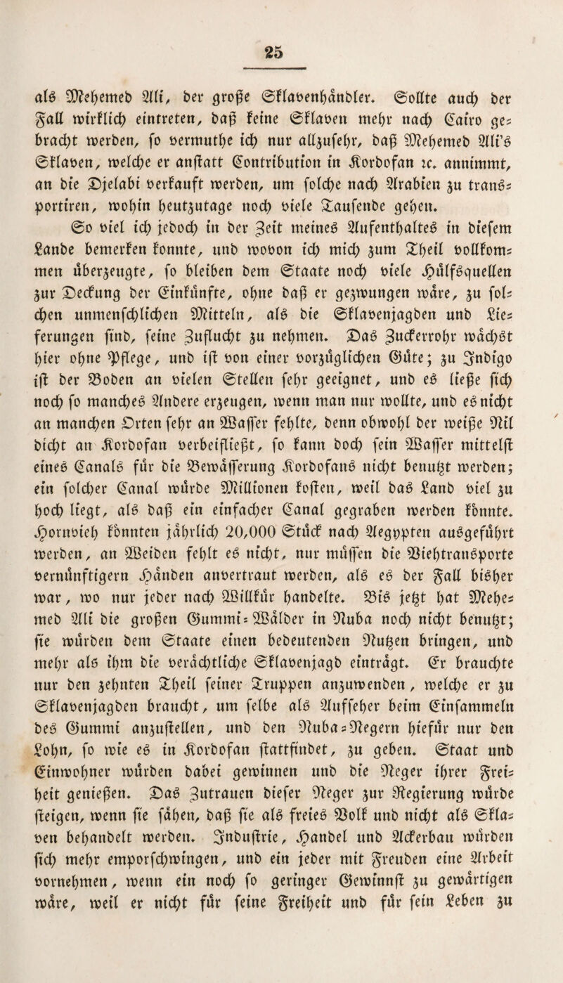 als Sttebemeb 2lli, bei* große ©flavenbdnbler* ©ollte auch ber galt wirflich eintreten, baß ferne ©flavett mehr nach Kairo ge? bradt)t werben, fo vermutbe ich nur allzufebr, baß 99M)emeb tlli’S ©flaven, welche er anßatt Kontribution in dlorbofan :c* annimmt, an bie Ojelabi verlauft werben, um folche nach trabten zu tranSs portiren, mobin heutzutage nod; t>tefe Saufende geben* ©o viel id; jebod) in ber $tit meinet Aufenthaltes in biefem £anbe bemerfen fonnte, unb wovon icb midb jum Sbeil vollfoms men überzeugte, fo bleiben bem ©taate nodb viele JpülfSquellett jur Oecfung ber Ktnfünfte, ohne baß er gezwungen wäre, zu fols eben unmenfdblfcben ©itteln, als bie ©flavenjagben unb £ies ferungen ftnb, feine Sußucßt zu nehmen* OaS Jucferrobr wdd;St hier ohne ^pflege, unb iß von einer vorzüglichen KUtte; zu 3ubigo tß ber 33obett an fielen ©teilen fef;r geeignet, unb eS ließe ftch noeß fo manche^ Andere erzeugen, wenn man nur wollte, unb eS nicht an manchen Orten fe(;r an ©ajfer fehlte, benn obwohl ber weiße 9til btcht an dlorbofan verbeifließt, fo famt bod) fein ©aßer mitteiß eines Kanals für bie 23ewdßerung JtorbofanS nicht benutzt werben; ein folcher Kanal würbe Millionen foßett, weil baS £anb viel zu hoch liegt, als baß ein einfad;er Kanal gegraben werben fonnte* Jpornvieb fbnnten jährlich 20,000 ©tücf nach Aegppten auSgefübrt werben, an ©eiben fehlt eS nicht, nur müßen bie SöieljtranSporte vernünftigem Jpdttben anvertraut werben, als eS ber gall bisher war, wo nur jeber nach ©illfür bandelte* 53iS je^t b<*t SQiebes meb Ali bie großen ©ummis©dlber in 9tuba noch nicht benu§t; fte würben bem ©taate einen bebeutenben ßtu^en bringen, unb mehr als ihm bie verächtliche ©flavenjagb eintragt* Kr brauchte nur ben zehnten Sbeil feiner Gruppen anzuwenben, welche er zu ©flavenjagben braucht, um felbe als Auffeber beim Kinfammeln beS Klummt anzußellen, unb ben OiubasDtegern l;iefür nur ben Sohn, fo wie es in ^orbofan ßattßnbet, z« geben* ©taat unb Kiuwobner würben babei gewinnen unb bie 9t eg er ihrer greis beit genießen* £)aS Zutrauen biefer 9teger zur Regierung würbe ßeigen, wenn fie fdben, baß fte als freies 93olf unb nicht als ©flas ven behandelt werben. 3nbußrte, Jpanbel unb Acferbatt würben ftd; mehr emporfd;wtngen, unb ein jeber mit greuben eine Arbeit vornehmen, wenn ein noch fD geringer KJewinnß zu gewärtigen wäre, weil er nicht für feine greibet't unb für fein £eben zu