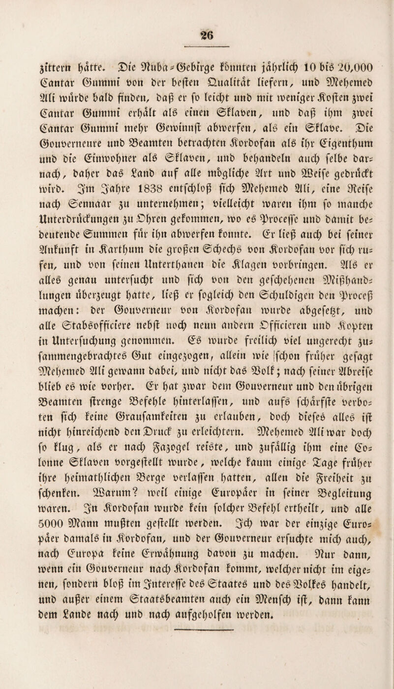 jittern ^dtte, Dte 9^ti6a ^ <55ebtr^e fbmtten jährlich 10 bib 20,000 ©antar ©umnti bon ber befielt Qualität liefern, unb 90M)emeb 2llt mürbe balb ftnbett, baß er fo leicht unb mit weniger Sofien $wei Rattlar (Stimmt erhalt alb einen ©Haben, unb baß thm jwet ©antar ©ummi mehr ©ewtnnfl abwerfen, alb ein ©Habe. SMe ©ouberneure unb Beamten betrachten dforbofan alb ihr ©igenthum mtb bie ©inwohner alb ©Haben, unb bebanbeln auch felbe bar? nach/ baher bab £attb auf alle mögliche 3frt unb SLÖeife gebrucft wirb* 3m Sahre 1838 entfchloß ftch SDfehemeb 5tli, eine greife nach ©ettnaar 31t unternehmen; Vielleicht mären ihm fo manche ttnterbrudfungen ju £>hren gefommen, wo eb ^Oroceße unb bamit bes beutenbe ©ummen für ihn abmerfen fonnte. ©r ließ auch bet feiner Slnfunft tu ^arthum bie großen ©checßb von $orbofan bor ftch vu= fen, unb bon feinen Untertanen bte Klagen borbrtngen. 911 b er alleb genau unterfucht unb ftch bott ben gefächenen SOHßbattbs luttgen überzeugt hätte, ließ er fogleich ben ©chulbigett ben ^roceß machen: ber ©ouberneur bon dlorbofatt mürbe abgefegt, mtb alle ©tabbofficiere nebfl noch neun attbern £>fftcieren unb dopten in Unterfuchung genonnnem ©b mürbe freilich biel ungerecht ^us fammengebradjteb ©nt einge^ogett, allein mie |fd;ott früher gefagt 3ftehemeb 9llt gemamt habet, unb nid;t bab Bolf; nach feiner 2lbretfe blieb eb mte borher. ©r hnt jmar bem ©oubertteur unb ben übrigen Beamten jfrenge befehle htnterlaffen, unb aufb fd)drfße berbo^ ten ftch feine ©raufamfeiten ju erlauben, bod; biefeb alleb ifl nicht htnreid)enb bettDrud jtt erleichtern. 5D?ehemeb Slliwar bod; fo fing, alb er nach Snjogel reibte, unb jufdlltg ihm eine ©os lonne ©Haben borgeftellt mürbe, melde fnum einige £age früher ihre h^tntathlichen Berge berlaffen hatten, allen bie greiheit jtt fd;enfen. $Barnm? met’l einige ©uropder in feiner Begleitung waren. 3n dlorbofatt mttrbe fein folcger Befehl ertheilt, unb alle 5000 SO?ann mußten gefMt werben. 3d) war ber einzige ©uros paer bamalb in dtorbofan, unb ber ©ouberneur erfnehte mid? auch, nach ©uropa feine ©rmdhnung babott $n machen. 9?ur bann, wenn ein ©ouberneur nad) dlorbofan fommt, welcher nicht int eige? nett, fonbern bloß im 3ntereffe beb ©taateb unb bebBolfeb hanbelt, unb außer einem ©taatbbeamten auch ein SO?enfch iff, bann fann bem £anbe nach unb nach aufgeholfen werben*