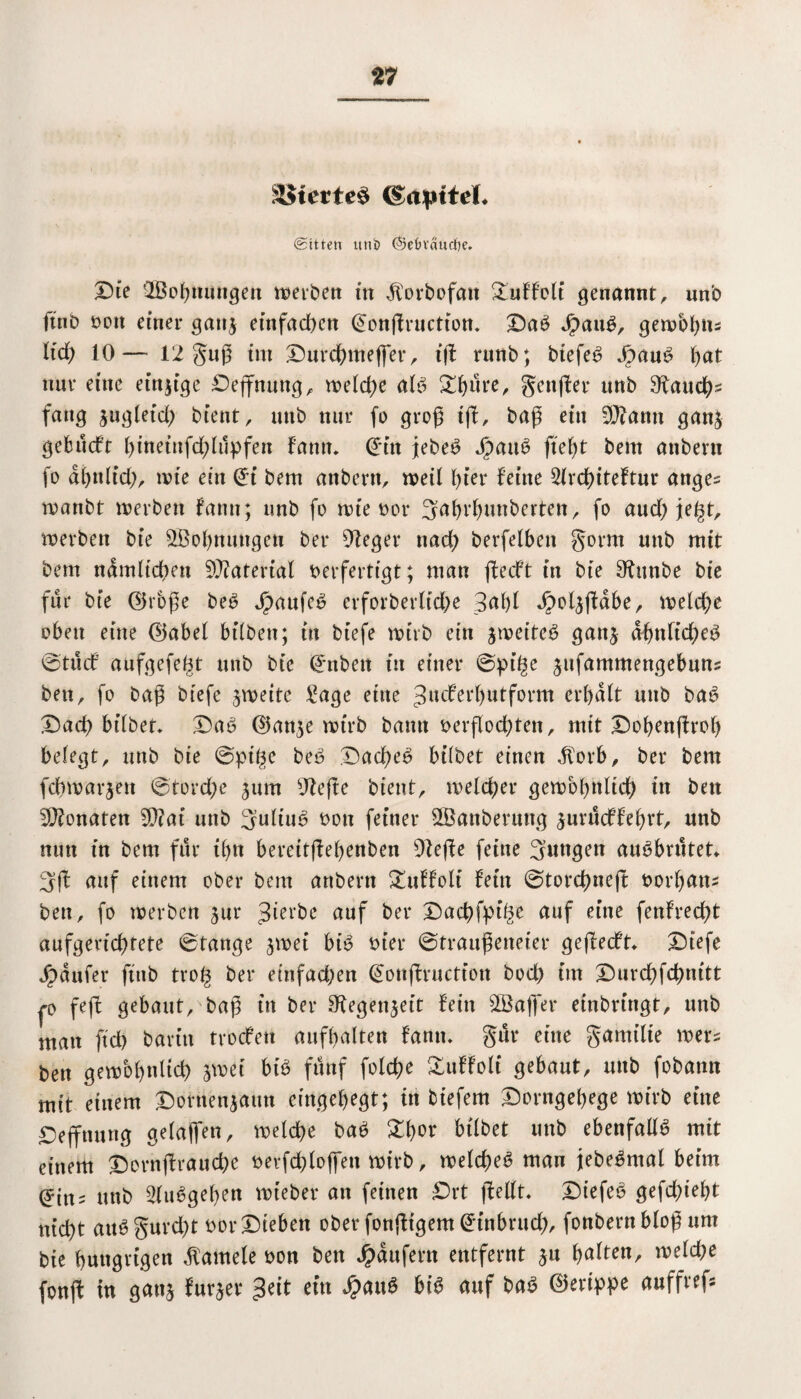 S$terte$ (gapttd* Sitten utii} (§etn'äurif)e, Die ^Bohnungen werben in dforbofatt &uffolf genannt, unb ftnb von einer ganj einfachen @onjfructiom Daö JpaiW, gewbbtts lief) 10— 12 guß int Durchmefler, i(l runb; btefe£ Jpaue> f>at nur eine einzige Deffnung, weld;e al6 5Df?urer genfer unb Bauchs fang sugleid; bient, mtb nur fo grog tff, baß eitt 3Q?antt gatts gebueft hineittfchlüpfen fantt. ©in jebe£ Jpau6 fief)t bem anbertt (o df)n(icf), wie ein ©i bem anbertt, weil hier feine 2lrd)iteftur attge= wanbt werben fann; unb fo wie vor 3ahrbuttbertett, fo aud)je§t, werben bie ^Bohnungen ber Sieger nad; berfefben gorm unb mit bem ndmftcf)en Material verfertigt; man (feeft in bie 9ütnbe bie für bte ©rbße be6 jpaufe£ erforberltd)e 3af)l dpoljftdbe, welche oben eine ©abel bilbett; in biefe wirb ein ^weites gan$ abnlidjeg 0tucf aufgefe^t unb bie ©nbett in einer @pi(^e jufammengebuns bett, fo bag biefe zweite Bage eine ^ueferhutform erhalt mtb ba6 Darf) bifbet* Da6 ©an^e wirb bann verflochten, mit Dohenftrol) belegt, unb bie 0pige be£ Dachet bilbet einen dfotb, ber bem fchwarjen 0tord;e ^um Btefte bient, welcher gewöhnlich iu bett Monaten 9Q?ai unb 3ultu6 vott feiner ^Säuberung surüeffehrt, unb nun in bem für ihn bereitjfehenben 91effe feine 3uttgen ausbrütet* 3ff auf einem ober bem anbertt £uffolt fein ©torchneft Vorhang ben, fo werben jur gierte auf ber Dachfpt^e auf eine fenfrecht aufgerid)tete 0tange swei biV vier ©traufeneier geflecft Dt’efe Jpdufer ftnb trof^ ber einfachen ©onjfructfon bod) im Durchfchmtt p feff gebaut, baß ttt ber ^egenjeit fein s2Ba|fer einbringt, unb man ftd) bavt’tt troefen aufhalten fann* gür eine gamtlie wers bett gewöhnlich sw ei bt£ fünf folche Äuffolt* gebaut, unb fobamt mit einem Dorttenjatm eingehegt; in biefem Dorngehege wirb eine Deffnung gelajfen, welche baV X\)ov bilbet unb ebenfalls mit einem Dornjlrauche verfch(offen wirb, welche^ mau jebe^mal beim ©tn^ unb 2fu6gehen wieber an feinen Drt ffelft* Diefeö gefd;ieht nicht att§ gurcht vor Dieben ober fonjltgem ©tnbrud;, fonbern bloß nnt bte hungrigen Kamele von ben Raufern entfernt ju hülfen, weld;e fonjf in ganj furjer 3eit ein £auö hiS auf ba3 ©erippe auffref*