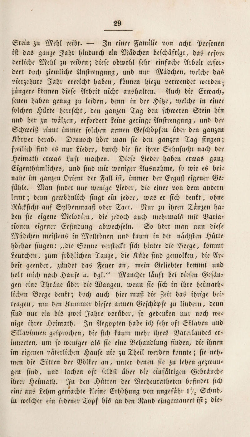 ©tein $u 5)M)l reibt. — 3n einet gamilte von acht ?)erfonen tft baß gan$e 3ö(w ^tnbuvd^ etrt 5)?abchen befchaftigt, baß erfo'rs beritte 9M)l ju reiben; btefe obwohl fef>r einfache Arbeit erfors bert boef) ziemliche 2ln|f rettgung, unb mtr ED?abdhen, welche baS t>ier^ef>nte 3ahr erreicht haben, Tonnen h^u verwettbet werben; jüngere Tonnen biefe Arbeit nicht auShalten. 2(ud) bie Erwachs fenen höben genug ju leiben, benn in ber JjMhe, welche in einer folcben glitte herrfd&t, ben ganzen £ag ben fchweren ©tein bi*1 unb her $u walken, erforbert feine geringe 2ln(frengung, unb ber ©d)weiß rinnt immer folgen armen (Ekfcßbpfen über ben ganzen Körper f>erab. Dennoch hbrt man fte ben ganzen £ag fingen; freilich ftnb eS nur lieber, burch bie fte ihrer ©entflicht nach ber Speimatl) ettvaß £uft machen* Diefe lieber höben etwas gan$ (Eigentümliches, unb ftnb mit weniger Ausnahme, fo wie eS bet? nahe im ganzen Orient ber gall ifb, immer ber (Erguß eigener ®ez fühle, 5ß?an ftnb et nur wenige Sieber, bie einer von bem anbern lernt; benn gewöhnlich fingt ein jeber, was er ftd) benft, ohne SRücfftcßt auf ©plbenmaaß ober £act. 5tuv ^u ihren £an$en hö? ben fte eigene SDMobien, bie jeboch auch mehrmals mit $aria*- tionen eigener (Erß'nbung abwechfeln, ©o l)brt man nun btefe EDtabchen met’ßenS in 5}?ollfonen unb faurn itt ber nachßen Sputte fforbar fingen: „bie ©ontte verßedft fiel) hinter bie 23erge, fommt Seutchen, |um frc>blid)en £att$e, bie $übe ftnb gemolfen, bie beit geenbet, ^ünbet baS geuer an, mein (geliebter fommt unb holt mich nach Jpaufe u, bgl. Mancher lauft bet bt'efen ©efan? gen eine ghtötte über bie 2Battgen, wenn fte ftch tu ihre heimatl)2 ltd)en S3erge benft; hoch auch h^r muß bie Seit baS ihrige bei' tragen, um ben Kummer btefer armen @efd)opfe ju ltnbern, benn ftnb nur ein bis jwei 3öf)i‘e vorüber, fo gebenfen nur noch wes nige ihrer Jpeimath. 3n Slegppten höbe td) fel)r oft ©flaven unb ©flavitmen gefprochen, bie ftch föum mehr ihres 53aterlattbeS er^ innerten, um fo weniger als fte eine 23ehanblung ftnbett, bie ihnen im eigenen väterlichen ipaufe nie ju £f)eil werben fonnte; fte neh¬ men bie ©iften ber Golfer an, unter benen fte ju leben gejwun* gen ftnb, unb lad)en oft felbß über bie einfältigen (gebrauche ihrer Jpeimath. 3n ben Jütten ber ^erheuratheten beßnbet ftch eine auS £ehnt gemachte ffeine (Erhöhung von ungefähr 1% ©ebuh/ tu welcher ein irbener ^Oopf bis an ben 5tanb eingemauert t(f; bie?
