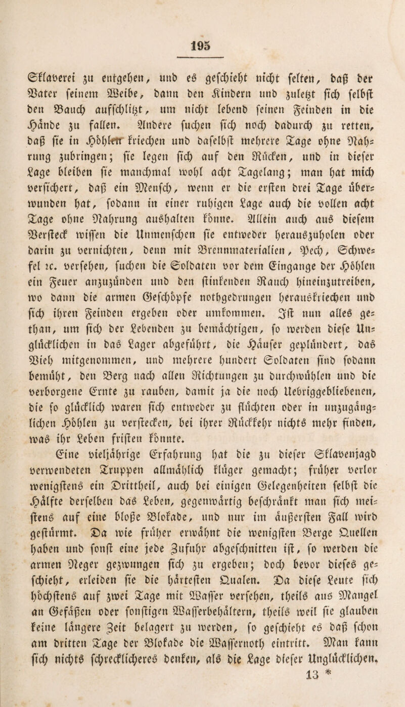 0Flaveret ju entgehen, mtb eö gefd;te(;t nicht fette« r bag ber Bater feinem Bkibe, bann ben ^inbent unb gute^t ftd; felbjf ben Bauch auffd;lt'ht, um nid;t tebenb feinen getnben in bie J)anbe $tt faden* Slttbere fud;ett ftd; nod; baburch ju retten, bag fte in Jpohlftr Frieden unb bafelbft mehrere Sage ohne Dal;* rung $ubringen; fte legen ftd> auf ben Ducken, unb in tiefer Sage bleiben fte mand;mal mohl ad;t Stagelang; man hat mid) verjtchert, tag ein Sftenfd;, trenn et* bie erften brei Sage übers muttben hat, fobamt in einer ruhigen Sage auch bte rollen acht Sage ohne Ballung aufyaltm Fbutte* Slllein auch au6 btefern BerfiecF mt’ffen bie Uttmenfd;en fte enttreber l)erau^^u()olen ober barin 51t vernichten, beim mit Brennmaterialien, ^)ed;, 0d;mes fei ic* verfel;en, fud)en bie 0olbaten ror bem Eingänge ber Jpbhlett ein geuer an$u$ünbeu unb ben fHnfenben Baud; l;inein$utreiben, tro bann bie armen (Gefd/opfe notbgebrungen herattefriechen unb ftch ihren getnben ergeben ober umFommen* nun alleö ges thatt, um ftd; ber Sebenbett 31t bemdd;tigenr fo trerben biefe Uns glücklichen in ba6 Säger abgeführt, tie Raufer geplünbert, ba£ Biel) mitgenommen, unb mehrere hnnbert 0olbaten ftnb fobatm bemüht, ben Berg ttad; allen Dichtungen ^u burd;mühlen unb bie verborgene dritte ju rauben, bamit ja bie noch Uebriggebltebenen, bie fo glücflid; mären ftd; enttreber ju flüchten ober in unjugdtigs lid;ett fohlen ju rerflecken, bei ihrer BückFehr nichts mehr ftttben, ma$ ihr Sehen friften Fbnnte* (£*tne rteljahrige (Erfahrung l)at bie 511 biefer 0Flavenjagb vermenbeten Struppen allmählich Flüger gemad;t; früher verlor menigftend ein ©vittheil, aud; bei einigen (Gelegenheiten felbft bte jpalfte berfelbett bd6 Sehen, gegemrartig befchranFt man ftch rneis fbeti^ auf eine bloße BloFabe, unb nur im augerften gall trirb gefiürmt* £)a mie früher ermahnt bte menigften Berge Quellen haben unb fonf! eine jebe 3uful;r abgefd;nitten ig, fo merben bie armen Deger gelungen ftd; 31t ergeben; bod; bevor biefe£ ge* fchieht, erleiben fte bie b>drteflen Qualen* X)a biefe Seute ftd; l)bd;(!end auf jmei Sage mit SGBajfer vergehen, tl;eil$ anß Mangel an (Gefügen ober fonftigen ©ajferbehültern, tl;etl6 meil fte glauben Feine längere geit belagert 51t merben, fo gefehlt e6 bag fchott am britten Sage ber Blofabe bie SBaffernoth eintritt* $D?att Fatttt ftd; nichts fd;recflid;ereü benFen, als bte Sage biefer UnglücFltd;em