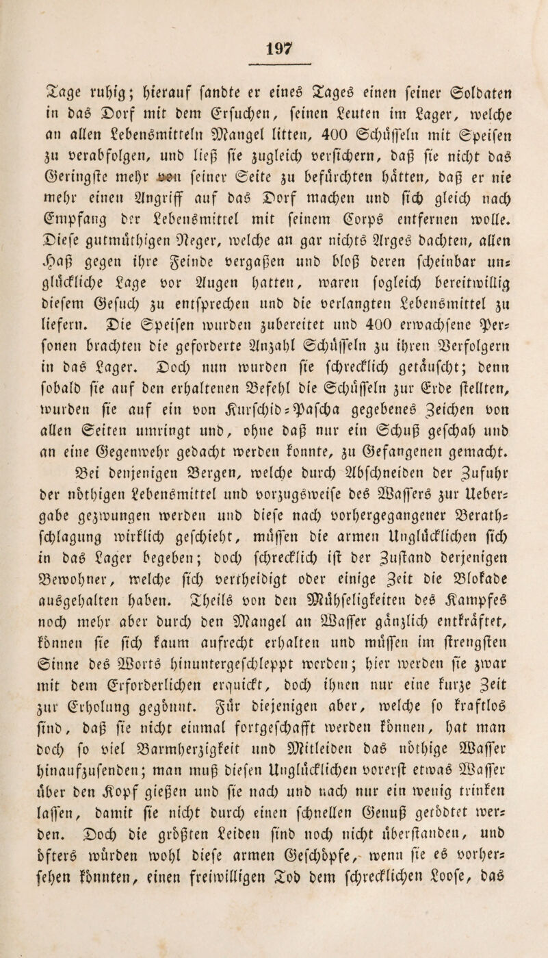 £age ruhig; herauf fanbte er eines £ageS einen feiner Solbaten in baS Dorf mit bem Srfuchen, feinen Reuten im Lager, welche an allen Lebensmitteln Mangel litten, 400 Sd)üffefn mit Speifen Sn verabfolgen, unb lieg fte zugleich verftchern, bag fte nicht baS ©eringge mel)r Jmx feiner «Seite 511 befürchten batten, bag er nie mehr einen Angriff auf baS Dorf machen unb ftch gleid) nad) Empfang ber Lebensrnittel mit feinem @orpS entfernen wolle» Diefe gutmürhigen Veger, welche an gar nid)tS LlrgeS buchten, allen Jpag gegen ihre geinbe vergagen unb blog beren fd)einbar uns glücflid;e Lage vor Lfugen batten, waren fogleich bereitwillig biefem ©efud) S11 entfpred)en unb bie verlangten Lebensmittel ju liefern» Die Speifen würben subereitet unb 400 erwad)fene $J>er? fonen brachten bie geforberte Slnjabl Sd;üffeln su ihren Verfolgern in baS Lager» Dod) nun würben fte fd)recflich getaufebt; benn fobalb fte auf ben erhaltenen Sefebl bie Sd)üjfeln sur Qrrbe gellten, würben fte auf ein von ^ttrfdgbs^afcha gegebenes Reichen von allen Seiten umringt unb, ohne bag nur ein Sd)ug gefchab unb an eine ©egenwebr gebadet werben Fonnte, 51t (befangenen gemacht. Sei benjenigen Sergen, welche burd) 2lbfd)netben ber Jufubr ber notbigett Lebensmittel unb vorsugSweife beS SVafferS sur Uebers gäbe geswungen werben unb biefe nad) vorbergegangener Seratl)? fchlagttng wirf lieh gefd)iel)t, muffen bie armen UnglücFlichen ftch in baS Lager begeben; bod) fd)recfltd) tg ber Juganb berjentgen Sewobner, welche ftd) vertbeibigt ober einige bie SloFabe auSgebalten haben. XtjeilS von ben 50?übfeligFetten beS Kampfes noch mehr aber burd) ben Mangel an S3affer ganslid) entFrdftet, Fbnnen fte ftd) Faum aufred)t erhalten unb muffen im grenggen Sinne beS S3ortS biuuntergefdgeppt werben; hiev werben fte swar mit bem ©rforberltd)ett erguteft, bod) ihnen nur eine Furse Jeit Sur (Erholung gegönnt. gür bt’ejenigen aber, weld)e fo FraftloS ftnb, bag fte nicht einmal fortgefchajft werben Formen, bat man bod) fo viel SarmbersigFeit unb Vfitletben baS tiotbige S3affer binaufsufenbett; man mug biefen Unglücflichen vorerg etwas SfÖaffer über ben $opf giegett unb fte nad) unb nad) nur ein wenig trinfen laffen, bamit fte nicht burd) einen fdmellen ©enttg gefbbtet wer? ben. Doch bie grogfen Leiben ftnb ttod) nicht überganbett, unb öfters würben wohl biefe armen ©efd/opfe,- wenn fte eS vorher? feben formten, einen freiwilligen £ob bem fd)vecflid;en Loofe, baS