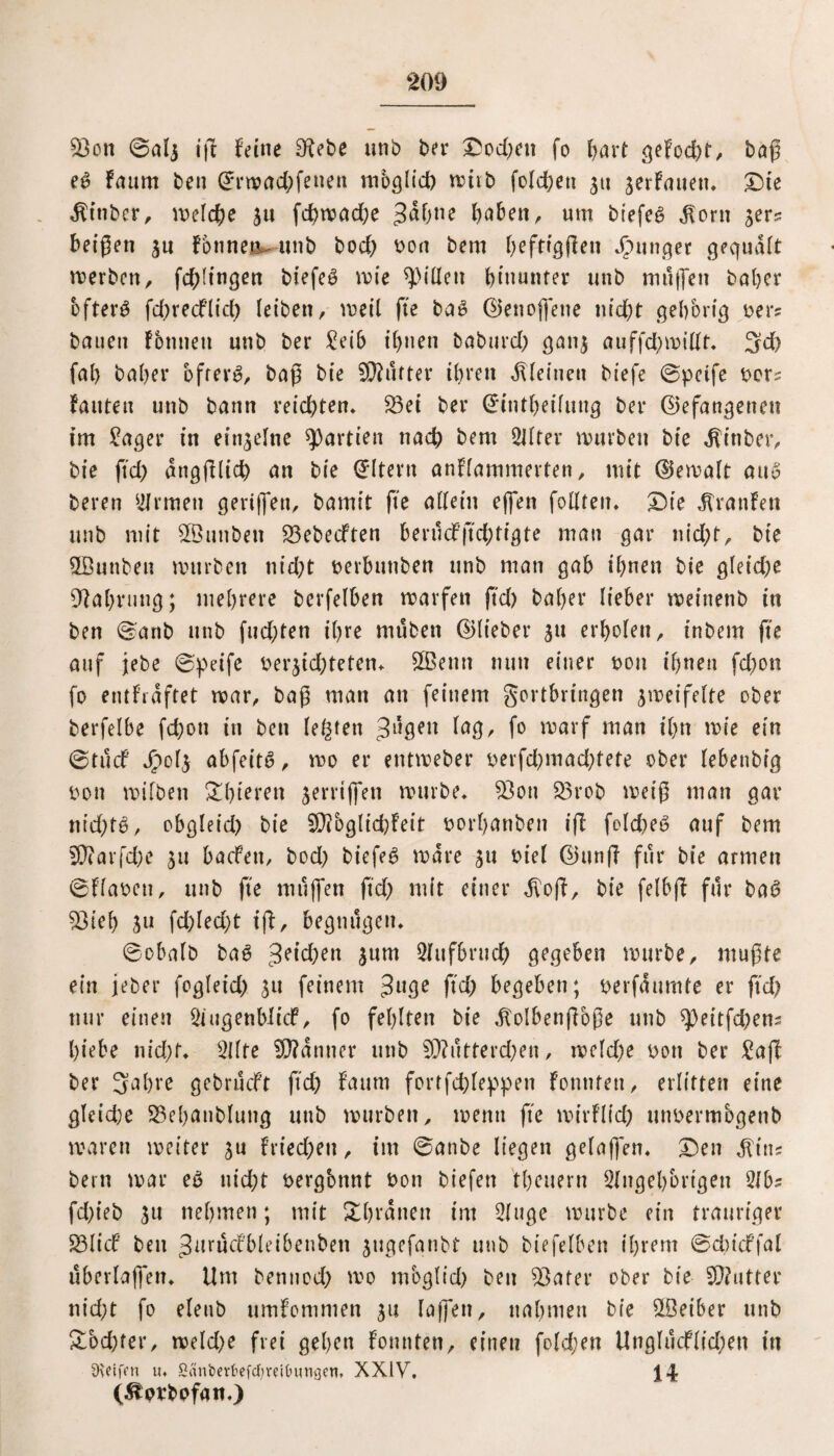 53on ©alj tg feine SKebe unb ber X5od;en fo hart gefügt, bag e£ Faum ben ©rwad)feueu möglich irtib folgen 311 verfallen. Die $inber, welche 311 fd>tvad;e 3ahne haben, um biefeg $orn 3er? beigen 3U fbnnen^unb bod) t>oa bem befragen Jrntnger gequdft merbctt, fd^ti'nqen btefe^ mie Rillen hinunter unb muffen bähet öftere fd)recflich leiben, weil fte ba£ ©ettoffene nicht gebbrig oer? bauen fbnneti unb ber £eib ihnen baburd) gan3 auffd)millt. 3d) fal) bähet öftere, bag bie Stuftet ihren kleinen biefe ©peife t>cr^ fauten unb bann ieid>ten* S3ei bet ©intheifung bet ©efangetten im £ager in einzelne Partien nach bem Alter mürben bie $inber, bie ftd) angglid) an bie Eltern anflammerten, mit ©emalt au6 beten Firmen gertjfeti, bamit fte allein effen follten. Die Traufen unb mit Sßunbett SBebecften berucfftchtigte man gat nid)t, bie SGBunbeit mürben nid)t nerbunben nnb man gab ihnen bie gleid)e Nahrung; mehrere berfelben marfen gd) bähet liebet meittenb in ben ©anb unb fud)ten ihre muben ©liebet 311 erholen, inbem ge auf jebe ©peife ber3td)teten. SOBenn nun einer non ihnen fd)on fo entfrdftet mar, bag man an feinem gortbringen 3meifelte ober berfelbe fd)on in ben lebten tilgen ^8/ f° iravf man ihn mie ein ©tuef Jpol3 abfeitS, mo et etttmebet oerfd)mad)tete ober lebenbig oon mifben $£hteren 3errtffen mürbe. 93ott £3rob meig man gat nid)t$, obgleid) bie SSAbglichfeit oorhanben ig folcheS auf bem 5Q?arfd;e 311 baefett, bod) biefeS mate 311 viel ©ung für bie armen ©Fla&en, unb fte muffen ftd) mit einer $og, bie felbg für bae> 5Bieh 311 fd)led)t ig, begnügen. ©obalb bag Reichen 3um Aufbruch gegeben mürbe, mugte ein jebet fogleid) 31t feinem 3u3e ftd) begeben; oerfaurnte et ftd) nur einen Augenblicf, fo fehlten bie .folbengbge unb g>eitfd)en? hiebe nid)t. Alte bannet unb 50?utterd)en, meld)e von bet £ag bet 3^hre gebrueft ftd) Faum fortfdgeppen Fonnfen, erlitten eine gleidje ^ehanbluttg unb mürben, mentt fte mirfltd) mmermbgenb waten meitet 3U Griechen, im ©anbe liegen gelaffen. Den ^tn? betn mat eg nid)t oergbtwt t>on biefett theuern Angehörigen Ab? fd)ieb 3tt nehmen; mit Dhranen im Auge mürbe ein trauriger 23Iicf bett Jurücfbleibenben 3ttgefanbt unb biefelben ihrem ©dncffal überlagern Um bennod) mo mbglid) ben 5öater ober bie SOfutter nicht fo eleub umfomnten 31t lagen, nahmen bie SSeiber unb £bd)fer, meld)e frei gehen fonnten, einen fold;en Unglu<flid)en in Reifen u. SanberfcefcfyrU&ungen. XXIV, (Äprbofan.)