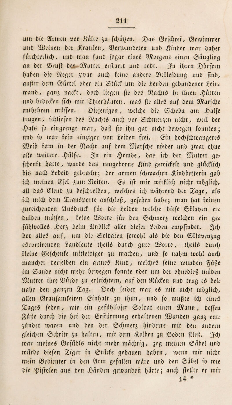 ttm btc Ernten t>or $ülte ^u fchü^en. Daß ©3efd)rei, ©Jemimmer unb SÖettien ber Ütranfen, 93ermunbeten unb ,ftinber mar ba()er fürcftterlicft, unb man fanb fogar etneß $0?orgenß einen ©üugling an bei* 23ruff be,t~ SQiufier erffarrt unb tobt* 3« ihren Dörfern haben bie 9?eger $mar and) leine anbere 23efleibung unb jtnb, öuger betn ©ürtel ober ein ©tucf um bie Senbeti gebunbener Seins mattb, ganj naeft, bod) liegen fte beß 9}ad)tß in ihren Jputten unb bebeefen ftd) mit Sftierftüuten, maß fte alleß auf bem 9}?arfd)e entbehren müjfett. Diejenigen, melcfte bie ©efteba am Jpalfe trugen, fcftliefen beß 91ad)tß and; nor ©eftmerjen nicht, meil ber Jpalß fo eingeengt mar, bag fte ihn gar nicht bemegen lonnten; unb fo mar fein einziger oon Selben frei, ©in hochfchmangereß 9Öeib fam in ber O^acftt auf bem 99?arfd;e nieber unb jmar ohne alle meitere Jjpülfe. 3« ein Jpembe, baß ich ber 9J?utter ge? fdjenft fyattc, mürbe baß neugebortte Jlinb gemicfelt unb glüeflid) biß nad) Sobeib gebraeftt; ber armen feftmaeften ^inbbetterin gab id) meinen ©fei 511m Reifen, ©ß iji mir mirflid) nicht möglich, all baß ©lenb 511 befd;reiben, melcfteß id) mdhrenb ber Sage, alß icl) mich bem Srattßporfe anfd)log, gefeften habe; man f>at feinen 5ureid;enben Sluebrucf für bie Seihen melche biefe ©flauen er* bulben muffen , feine SBorte für beit ©eftmerj melchen ein ges füftfoolleß Jperj beim Slnblicf aller biefer Selben empftnbet. 3d) bot alleß auf, um bie ©olbateu fomoftl alß bie ben ©flaoen^ug eßcortirenben Sanbleute theilß burd) gute £Borfe, theilß burd) Heine @efd)enfe mitleibiger £u machen, unb fo nahm mol)l aud) mand)er berfelbett ein armeß $inb, melcfteß feine munben güge im ©anbe nid)t mehr bemegen fonrite ober um ber ohnebieg mühen Butter ihre 23nr.be 31t erleichtern, auf ben Otücfen unb trug eß beis nahe beit ganzen Sag. Doch leiber mar eß mir nicht möglich, allen ©raufamleiten ©inhalt 51t tl)un, unb fo mugte ich tineß Sageß feften, mte ein gefühllofer ©olbat einen 20?ann, bejfett güge burch bie bei ber ©rffürmung erhaltenen SBunben gatij ents 3Ünbet maren unb ben ber ©eftmevj ftinberte mit beu anbertt gleid)en ©chritt 311 galten, mit bem Kolben $u 23oben flieg. 3d) mar meineß @efül)lß nicht mehr mad)tig, 30g meinen ©übel unb mürbe biefen Siger in ©tücfe gehauen haben, menn mir nid)t mein Gebienter in ben 21 rm gefallen träte unb ben ©übel fo mie bie ^iffolen anß ben Jpünbett gemunben hülfe; auch flellte er mir 14 *