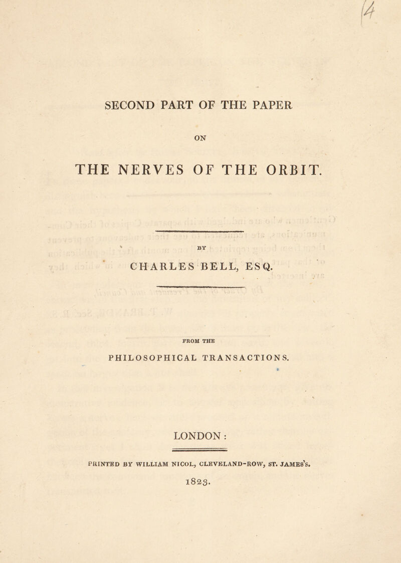 SECOND PART OF THE PAPER ON THE NERVES OF THE ORBIT. BY CHARLES BELL, ESQ. FROM THE PHILOSOPHICAL TRANSACTIONS. LONDON: PRINTED BY WILLIAM NICOL, CLEVELAND-ROW, ST. JAMES’S. 1823.