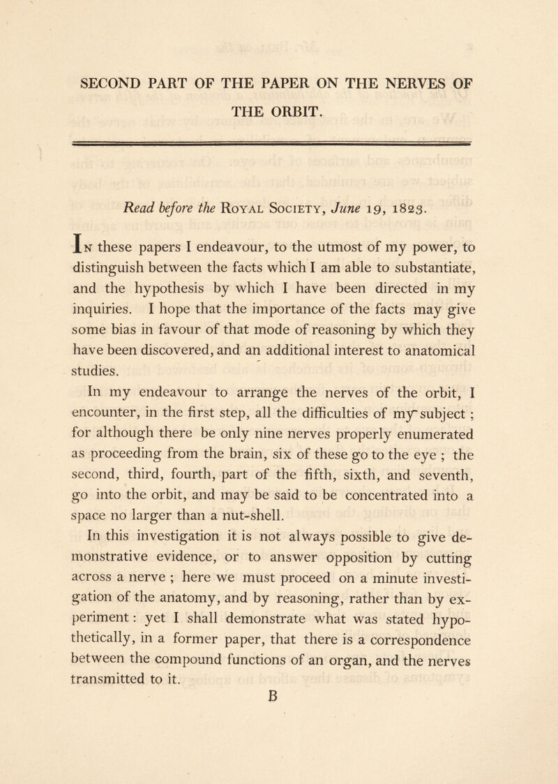 SECOND PART OF THE PAPER ON THE NERVES OF THE ORBIT. Read before the Royal Society, June 19, 1823. Jn these papers I endeavour, to the utmost of my power, to distinguish between the facts which I am able to substantiate, and the hypothesis by which I have been directed in my inquiries. I hope that the importance of the facts may give some bias in favour of that mode of reasoning by which they have been discovered, and an additional interest to anatomical studies. In my endeavour to arrange the nerves of the orbit, I encounter, in the first step, all the difficulties of my subject ; for although there be only nine nerves properly enumerated as proceeding from the brain, six of these go to the eye ; the second, third, fourth, part of the fifth, sixth, and seventh, go into the orbit, and may be said to be concentrated into a space no larger than a nut-shell. In this investigation it is not always possible to give de- monstrative evidence, or to answer opposition by cutting across a nerve ; here we must proceed on a minute investi- gation of the anatomy, and by reasoning, rather than by ex- periment : yet I shall demonstrate what was stated hypo- thetically, in a former paper, that there is a correspondence between the compound functions of an organ, and the nerves transmitted to it. B