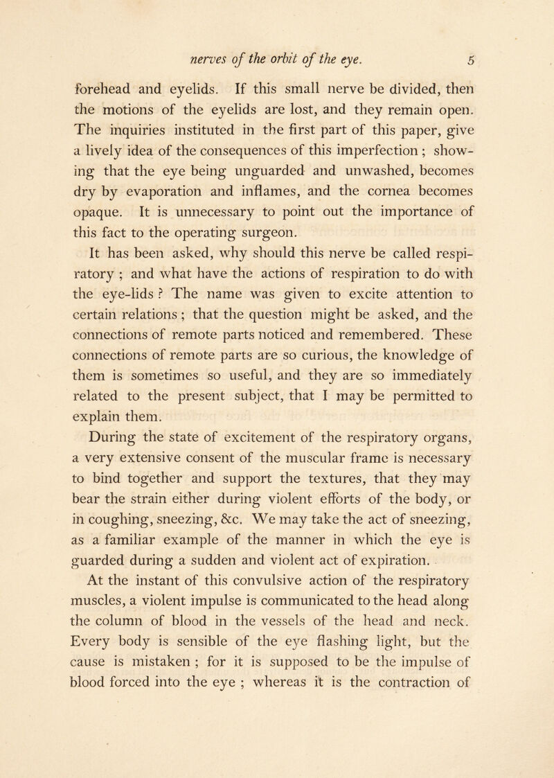 forehead and eyelids. If this small nerve be divided, then the motions of the eyelids are lost, and they remain open. The inquiries instituted in the first part of this paper, give a lively idea of the consequences of this imperfection ; show- ing that the eye being unguarded and unwashed, becomes dry by evaporation and inflames, and the cornea becomes opaque. It is unnecessary to point out the importance of this fact to the operating surgeon. It has been asked, why should this nerve be called respi- ratory ; and what have the actions of respiration to do with the eye-lids ? The name was given to excite attention to certain relations ; that the question might be asked, and the connections of remote parts noticed and remembered. These connections of remote parts are so curious, the knowledge of them is sometimes so useful, and they are so immediately related to the present subject, that I may be permitted to explain them. During the state of excitement of the respiratory organs, a very extensive consent of the muscular frame is necessary to bind together and support the textures, that they may bear the strain either during violent efforts of the body, or in coughing, sneezing, &c. We may take the act of sneezing, as a familiar example of the manner in which the eye is guarded during a sudden and violent act of expiration. At the instant of this convulsive action of the respiratory muscles, a violent impulse is communicated to the head along the column of blood in the vessels of the head and neck. Every body is sensible of the eye flashing light, but the cause is mistaken ; for it is supposed to be the impulse of blood forced into the eye ; whereas it is the contraction of