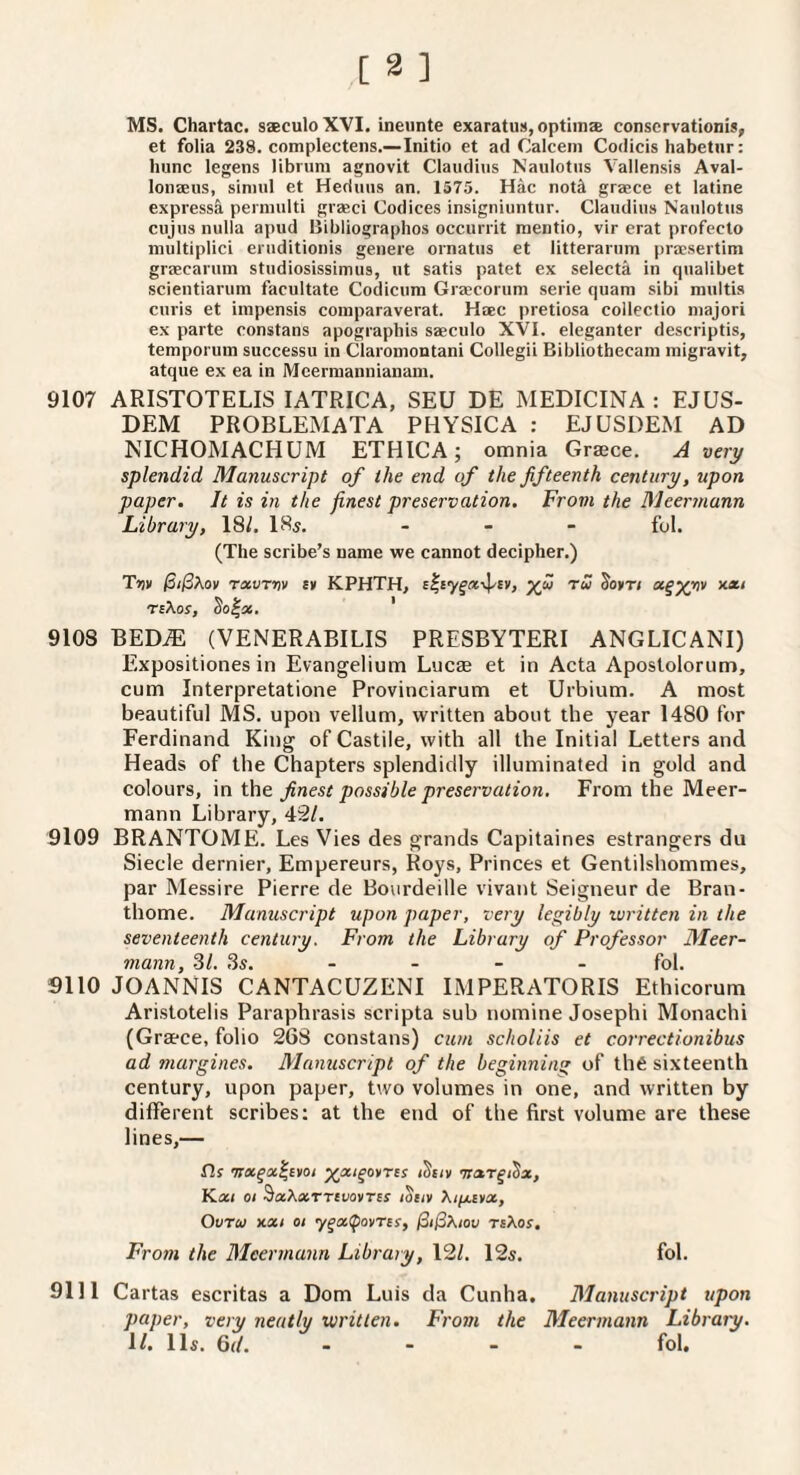 MS. Chartac. saeculoXVI. ineunte exaratuit, optiinse conscrvationis, et folia 238. complectens.—Initio et ad Calceni Codicis habetur: hunc legens libnini agnovit Clauditis Naulotiis Vallensis Aval- lonjeus, siniiil et Heduiis an. 1575. Hac not^ graece et latine express^ perniulti graeci Codices insigniuntur. Claudius Naulotus cujus nulla apud Bibliographos occurrit mentio, vir erat profecto multiplici eruditionis genere ornatus et litterarum pracsertim graecarum studiosissimus, ut satis patet ex selecta in qualibet scientiarum facultate Codicimi Graecorum serie quam sibi raultis curis et iinpensis comparaverat. Haec pretiosa collectio majori ex parte constans apographis saeculo XVI. eleganter descriptis, temporum successu in Claromontani Collegii Bibliothecam migravit, atque ex ea in Mcermannianam. 9107 ARISTOTELIS lATRICA, SEU DE MEDICINA : EJUS- DEM PROBLEMATA PHYSICA : EJUSDEM AD NICHOMACHUM ETHICA; omnia Graece. A very splendid Manuscript of the end of the fifteenth century, upon paper. It is in the finest preservation. From the Meerviunn Library, 18/. 18s. _ _ _ f^l. (The scribe’s name we cannot decipher.) Tzv rxvTvv £» KPHTH, yfi tw Jokt/ x*/ T£Xof, So|a6. ' 9108 BED^ (VENERABILIS PRESBYTERI ANGLICANI) Expositiones in Evangelium Lucae et in Acta Apostolorum, cum Interpretatione Provinciarum et Urbium. A most beautiful MS. upon vellum, written about the year 1480 for Ferdinand King of Castile, with all the Initial Letters and Heads of the Chapters splendidly illuminated in gold and colours, in the. finest possible preservation. From the Meer- mann Library, 42/. 9109 BRANTOME. Les Vies des grands Capitaines estrangers du Siecle dernier, Empereurs, Roys, Princes et Gentilshommes, par Messire Pierre de Bourdeille vivant Seigneur de Bran- thome. Manuscript upon paper, very legibly written in the seventeenth century. From the Library of Professor Meer- mann, SI. 3s. . . _ . fol, 9110 JOANNIS CANTACUZENI IMPERATORIS Ethicorum Aristotelis Paraphrasis scripta sub nomine Josephi Monachi (Graece, folio 268 constans) cum scholiis et correctionibus ad margines. Manuscript of the beginning of th6 sixteenth century, upon paper, two volumes in one, and written by different scribes: at the end of the first volume are these lines,— fls ^xi^ovres iSeo 'nxr^i^x, Kxi 01 ^xXxTTlVOVTlS lOlIV Xiy.itx, Ovriti KXI 01 y^x^ovres, /3<i3A/ou teXos, From the Mcermann Library, 12/. 12s. fol. 9111 Ca rtas escritas a Dom Luis da Cunha, Manuscript upon paper, very neatly written. From the Meermann Library. U. 11s. Qd. .... fol.