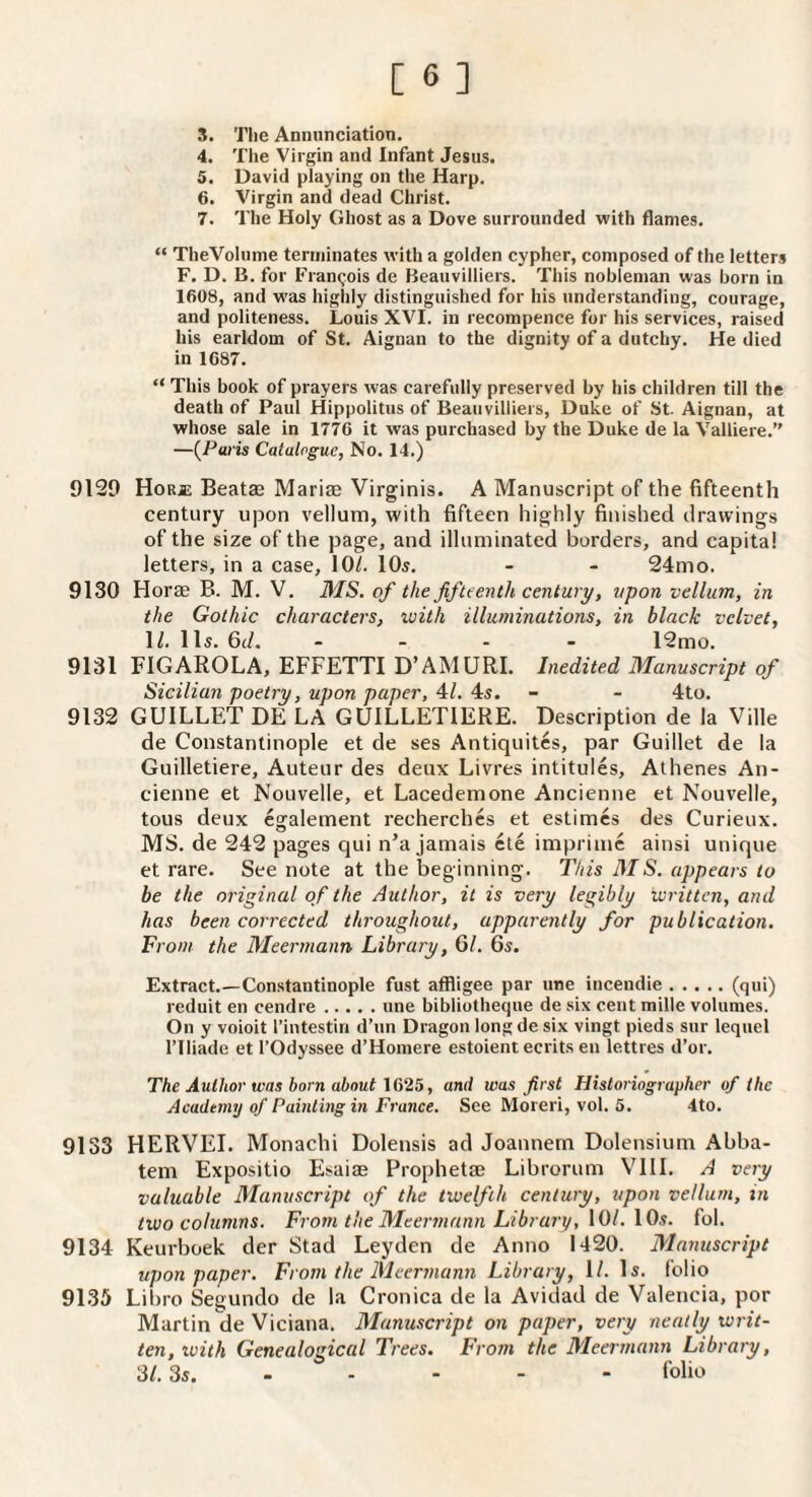 3. The Annunciation. 4. The Virgin and Infant Jesus. 5. David playing on the Harp. 6. Virgin and dead Christ. 7. The Holy Ghost as a Dove surrounded with flames. “ TheVoIume terminates with a golden cypher, composed of the letters F. D. B. for Francois de Beauvilliers. This nobleman was born in 1608, and was highly distinguished for his understanding, courage, and politeness. Louis XVI. in recompence for his services, raised his earldom of St. Aignan to the dignity of a dutchy. He died in 1687. “ This book of prayers was carefully preserved by his children till the death of Paul Hippolitus of Beauvilliers, Duke of St. Aignan, at whose sale in 1776 it was purchased by the Duke de la Valliere. —{Paris Catalogue, No. 14.) 9129 HoRjE Beatse Mariae Virginis. A Manuscript of the fifteenth century upon vellum, with fifteen highly finished drawings of the size of the page, and illuminated borders, and capita! letters, in a case, 107. 10s. - - 24mo. 9130 Horae B. M. V. MS. of the fifteenth century, upon vellum, in the Gothic characters, with illuminations, in black velvet, 1/. 11s. 6(/, _ _ - - 12mo. 9131 FIGAROLA, EFFETTI D’AM URL Inedited Manuscript of Sicilian poetry, upon paper, 4L 4s. - - 4to. 9132 GUILLET DE LA GUILLETIERE. Description de la Ville de Constantinople et de ses Antiquites, par Guillet de la Guilletiere, Auteur des deux Livres intitules, Athenes An- cienne et Nouvelle, et Lacedemone Ancienne et Nouvelle, tous deux egalement recherches et estimes des Curieux. MS. de 242 pages qui n’a jamais cte imprinic ainsi unique et rare. See note at the beginning. This MS. appears to be the original of the Author, it is very legibly written, and has been corrected throughout, apparently for publication. From the Meermann Library, 61. 6s. Extract.—Constantinople fust affligee par line iucendie.(qui) reduit en cendre.une bibliotheque de six cent mille volumes. On y voioit I’intestiri d’un Dragon long de six vingt pieds sur lequel riliade et I’Odyssee d’Homere estoient ecrits eii lettres d’or. The Author was born about \G‘25, and was first Historiographer of the Academy of Painting in France. See Moreri, vol. 5. 4to. 9133 HERVEI. Monachi Dolensis ad Joannem Dolensium Abba- tem Expositio Esaiae Prophetae Librorum Vlll. A very valuable Manuscript of the twelfth century, upon vellum, in two columns. From the Meermann Library, 10/. 10s. fol. 9134 Keurboek der Stad Leyden de Anno 1420. Manuscript upon paper. From the Meermann Library, 1/. Is. (olio 9135 Libro Segundo de la Cronica de la Avidad de Valencia, por Martin de Viciana. Manuscript on paper, very neatly writ¬ ten, with Genealogical Trees. From the Meermann Library, SI. 3s. - - - - - (olio