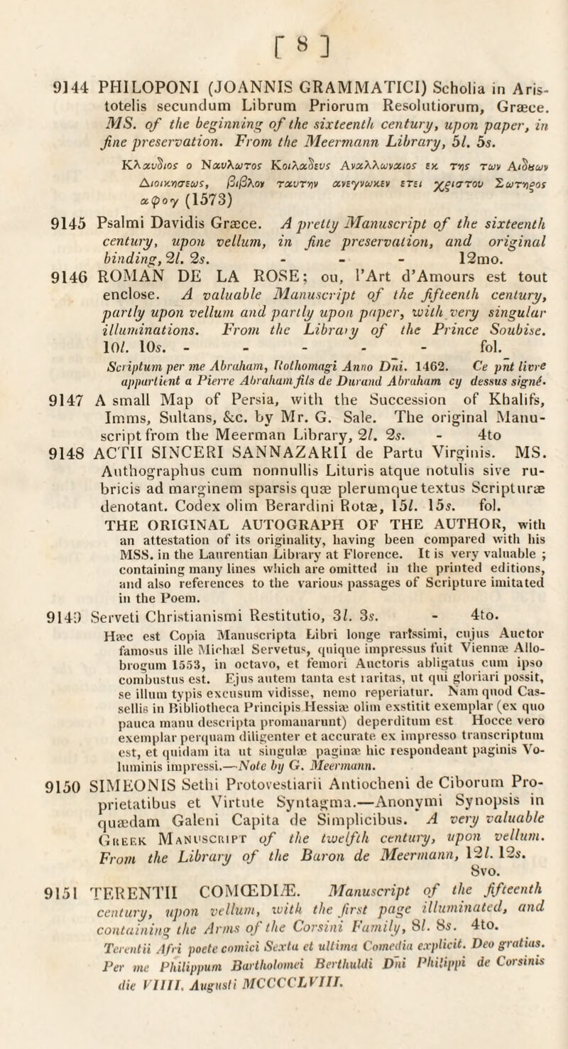 9144 PHILOPONl (JOANNIS GRAMMATICI) Scholia in Aris- totelis secundum Librum Priorum Resolutiorum, Graece. MS, of the beginning of the sixteenth century, upon paper, in fine preservation. From the Meermann Library, 51. 5s. KJ^xvSios 0 NawXwroy Kot^xSsvs sx. Ttjr tmv Ai^auv Aioiy.yiasus, ^ijSXoy rxvrrtv xnyvuxcv srsi y^^tarov ^ihtv>‘>os a.(poy (1573) 9145 Psalmi Davidis Graece. A pretty Manuscript of the sixteenth century, upon vellum, in fine preservation, and original binding, ^l,’is. . _ - 12mo. 9146 ROMAN DE LA ROSE: ou, I’Art d’Amours est tout enclose. A valuable Manuscript of the fifteenth century, partly upon vellum and partly upon paper, with very singular illuminations. From the Libraiy of the Prince Soubise. 101. 10s. ----- fol, Scriptum per me Abraham, Uothomagi Anno Dni. 1462. Ce pm litre apparthnt a Pierre Abraham fils de Durand Abraham cy dessus signi. 9147 A small Map of Persia, with the Succession of Khalifs, Imms, Sultans, &.c. by Mr. G. Sale. The original Manu¬ script from the Meerman Library, 2/. 2s. - 4to 9148 ACTII SINCERI SANNAZARII de Partu Virginis. MS. Authographus cum nonnullis Lituris atque notulis sive ru- bricis ad marginem sparsisquae plerumque textus Scripturae denotant. Codex ohm Berardini Rotae, 15/. 15s. fol. THE ORIGINAL AUTOGRAPH OF THE AUTHOR, with an attestation of its originality, having been compared with his MSS. in the Lanrentian Library at Florence. It is very valuable ; containing many lines which are omitted in the printed editions, and also references to the various passages of Scripture imitated in the Poem. 9140 Serveti Christianismi Restitutio, 3/. 3s. - 4to. Hsec est Copia Manuscripta Libri longe rartssimi, ciijus Auctor famosus ille Michasl Servetus, quique impressus fuit Vienme Allo- brogum 1553, in octavo, et femori Auctoris abligatus cum ipso combustus est. Ejus autem tanta est laritas, ut qui gloriari possit, se ilium typis excusum vidisse, nemo reperiatur. Nam quod Cas- sellifi in Bibliotheca Principis Hessiaj olim exstitit exemplar (ex quo pauca nianii descripta promanarunt) deperditum est Hocce vero exemplar perquam diligenter et accurate ex impresso transcriptum est, et quidani ita ut singulae paginaB hie lespondeaut paginis Vo- liiminis impressi.—Note by G. Meermann. 9150 SIMEONIS Sethi Protovestiarii Antiocheni de Ciborum Pro- prietatibus et Virtute Syntagma.—Anonymi Synopsis in quaedam Galeni Capita de Simplicibus. A very valuable Gueek Manuscript of the twelfth century, upon vellum. From the Library of the Baron de Meermann, 12/. 12s. 8vo. 9151 TERENTII COMCEDI^. Manuscript of the fifteenth century, upon vellum, with the first page illuminated, and containing the Arms of the Corsini Family, SI. 8s. 4to. Tcrentii Afri poete comici Se.rta et ultima Comedia explicit. Deo gratias. Per me Philippum Bartholomei Berthuldi Dni Philippi de Corsinis die VIIII. Augusti MCCCCLVIIL