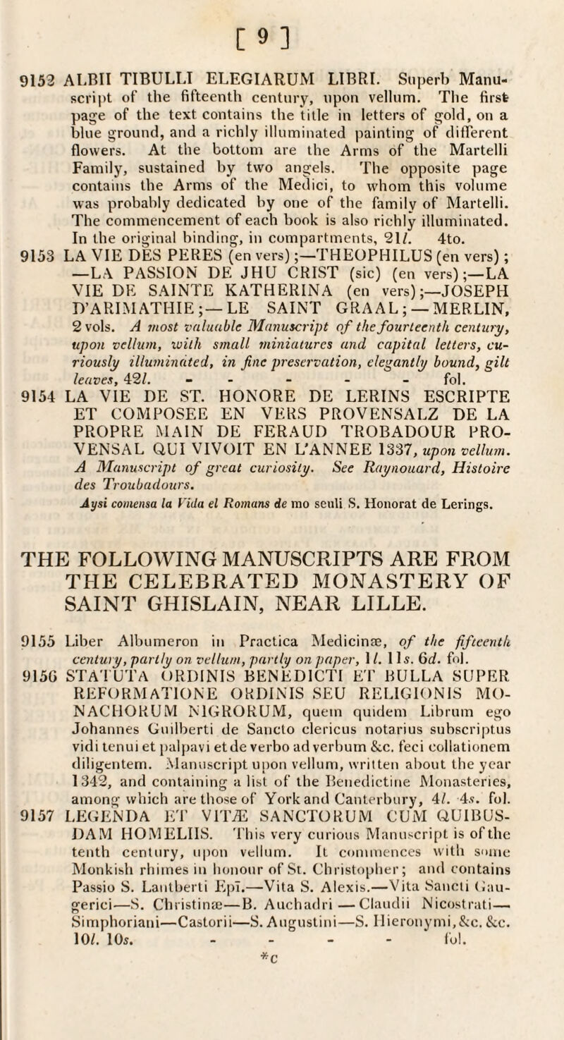 9153 ALBII TIBULLT ELEGIARUM LIBRI. Superb Manu¬ script of the fifteenth century, upon vellum. Tlie first page of the text contains the title in letters of gold, on a Ijlue ground, and a richly illuminated painting of ditTerent flowers. At the bottom are the Arms of the Martelli Family, sustained by two angels. The opposite page contains the Arms of the Medici, to whom this volume was probably dedicated by one of the family of Martelli. The commencement of each book is also richly illuminated. In the original binding, in compartments, 21/. 4to. 9153 LA VIE DES PERES (en vers)THEOPHILUS (en vers); —LA PASSION DE JHU CRIST (sic) (en vers);—LA VIE DE SAINTE KATHERINA (en vers)JOSEPH D’ARIMATHIE;—LE SAINT GRA AL ; —MERLIN, 2 vols. A most valuable Manuscript of the fourteenth century, upon vellum, with small miniatures and capital letters, cu¬ riously illuminated, in fine preservation, elegantly bound, gilt leaves, 42/. - - - - - fol. 9154 LA VIE DE ST. HONORE DE LERINS ESCRIPTE ET COMPOSEE EN VERS PROVENSALZ DE LA PROPRE MAIN DE FERAUD TROBADOUR PRO- VENSAL QUI VIVOIT EN L'ANNEE , upon vellum. A Manuscript of great curiosity. See Raynouard, Histoire des Troubadours. Aysi comensa la Vida el Romans de mo seuU S. Honorat de Lerings. THE FOLLOWING MANUSCRIPTS ARE FROM THE CELEBRATED MONASTERY OF SAINT GHISLAIN, NEAR LILLE. 9155 Liber Albumeron in Practica Medicinse, of the fifteenth century, partly on vellum, partly on paper, I /. ID. 6c/. fnl. 9150 STATUTA ORDINIS BENEDICTI ET BULLA SUPER REFORMATIONE ORDINIS SEU RELIGIONIS MO- NACHORUM NTGRORUM, quern quidem Librum ego Johannes Guilberti de Sancto clericus notarius subscriptus vidi tenui et [jalpavi etde verbo ad verbum &.c. feci collationem diligciitem. Manuscript upon vellum, written about the year 1342, and containing a list of the Benedictine Monasteries, among which are those of York and Canterbury, 4/. 4.?. fol. 9157 LEGE'NDA et VITAS SANCTORUM CUM QUIBUS- DAM HOMELIIS. This very curious Manuscript is of the tenth century, upon vellum. It commences with some Monkish rhimes in honour of St. Christopher; and contains Passio S. Lantberti EpT.—Vita S. Alexis.—Vita Sancti (Jau- gerici—S. Christinte—B. Auchadri—Claudii Nicostrati— Simphoriani—Castorii—S. Augustini—S. IIieronymi,&c. &c. 10/. 105. .... fol. *c