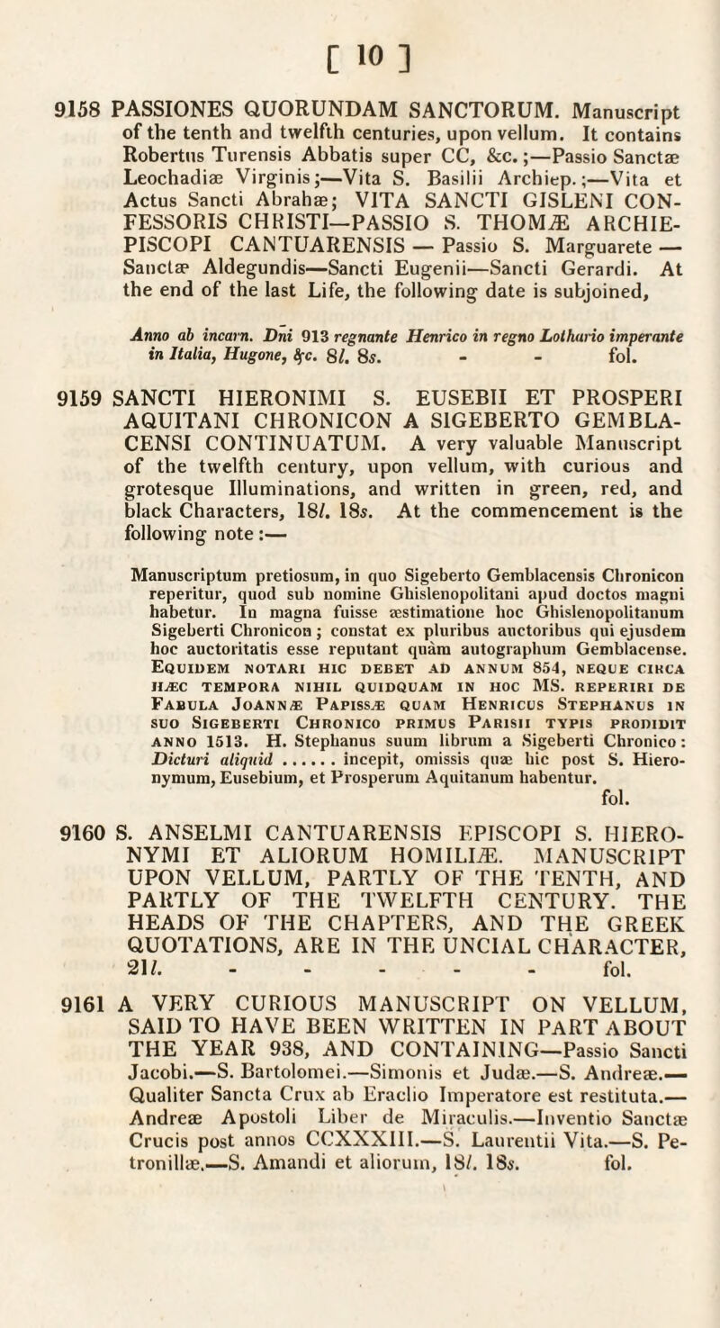9158 PASSIONES QUORUNDAM SANCTORUM. Manuscript of the tenth and twelfth centuries, upon vellum. It contains Robertos Turensis Abbatis super CC, &c.;—Passio Sanctae Leochadiae Virginis;—Vita S. Basilii Archiep.;—Vita et Actus Sancti Abrah®; VITA SANCTI GISLENI CON- FESSORIS CHRISTI—PASSIO S. THOMiE ARCHIE- PISCOPI CANTUARENSIS — Passio S. Marguarete — Sanct® Aldegundis—Sancti Eugenii—Sancti Gerardi. At the end of the last Life, the following date is subjoined. Anno ab incarn. Dni 913 regnante Henrico in regno Lothario imperante in Italia, Hugone, Ifc. 81. 85. - - fol. 9159 SANCTI HIERONIMI S. EUSEBII ET PROSPERI AQUITANI CHRONICON A SIGEBERTO GEMBLA- CENSI CONTINUATUM. A very valuable Manuscript of the twelfth century, upon vellum, with curious and grotesque Illuminations, and written in green, red, and black Characters, 18/. 18s. At the commencement is the following note:— Manuscriptum pretiosiira, in quo Sigeberto Gemblacensis Chronicon reperitur, quod sub nomine Ghislenopolitani apud doctos magni habetur. In magna fuisse aestimatione hoc Ghislenopolitanum Sigeberti Chronicon j constat ex pluribus anctoribus qui ejusdem hoc auctoi'itatis esse reputant quara autographuin Gemblacense. EquIUEM NOTARI HIC debet ad annum 854, NEQUE CIKCA IIuEC TEMPORA NIHIL QUIDQUAM IN HOC MS. REPERIRI DE Fabula Joann® Papiss® quam Henricus Stephanus in suo Sigeberti Chronico primus Parish tvpis prodidit ANNO 1513. H. Stephanus suum Ubrum a Sigeberti Chronico: Dicturi aliquid.incepit, oniissis qu® hie post S. Hiero- nymum, Eusebiuin, et Prosperum Aquitanum habentur. fol. 9160 S. ANSELMI CANTUARENSIS EPISCOPI S. HIERO- NYMI ET ALIORUM HOMILIiE. MANUSCRIPT UPON VELLUM, PARTLY OF THE TENTH, AND PARTLY OF THE TWELFTH CENTURY. THE HEADS OF THE CHAPTERS, AND THE GREEK QUOTATIONS, ARE IN THE UNCIAL CHARACTER, 31/..fol. 9161 A VERY CURIOUS MANUSCRIPT ON VELLUM, SAID TO HAVE BEEN WRITTEN IN PART ABOUT THE YEAR 938, AND CONTAINING—Passio Sancti Jacobi.—S. Bartolomei.—Simonis et Jud®.—S. Andre®.— Qualiter Sancta Cru-x ab Eraclio Imperatore est restituta.— Andre® Apustoli Liber de Miraculis.—Inventio Sanct® Crucis post annos CCXXXIII.—S. Laurentii Vita.—S. Pe- tronill®,—S. Amandi et aliorum, 18/. 18s. fol.