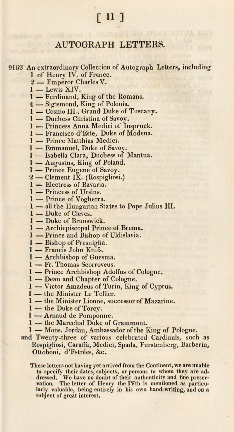 AUTOGRAPH LETTERS. 91G3 An extraordinary Collection of Autograph Letters, including 1 of Henry IV. of France. 2 — Emperor Charles V. 1 — Lewis XIV. 1 — Ferdinand, King of the Romans. 4 — Sigismond, King of Polonia. 1 — Cosmo III., Grand Duke of Tuscany. 1 — Duchess Christina of Savoy. 1 — Princess Anna Medici of Inspruck. 1 — Francisco d’Este, Duke of Modena. 1 — Prince Matthias Medici. 1 — Emmanuel, Duke of Savoy. 1 — Isabella Clara, Duchess of Mantua. 1 — Augustus, King of Poland. 1 — Prince Eugene of Savoy. 2 — Clement IX. (Rospigliosi.) 1 — Electress of Bavaria. 1 — Princess of Ursins. 1 — Prince of Vogherra. 1 — all the Hungarian States to Pope Julius III. 1 — Duke of Cleves. 1 — Duke of Brunswick. 1 — Archiepiscopal Prince of Brema. 1 — Prince and Bishop of Uldislavia. 1 — Bishop of Presniglia. 1 — Francis John Knifs. 1 — Archbishop of Guesma. 1 — Fr. Thomas Scorroveus. 1 — Prince Archbishop Adolfus of Cologne, 1 — Dean and Chapter of Cologne. 1 — Victor Amadeus of Turin, King of Cyprus. 1 — the Minister Le Tellier. 1 — the Minister Lionne, successor of Mazarine. 1 — the DukeofTorcy. 1 — Arnaud de Pomponne. 1 — the Marechal Duke of Grammont. 1 — Mons. Jordan, Ambassador of the King of Pologne. and Twenty-three of various celebrated Cardinals, such as Rospigliosi, Caraffa, Medici, Spada, Furstenberg, Barberin, Otloboni, d’Estrees, &c. These letters not having yet arrived from the Continent, we are unable to specify their dates, subjects, or persons to whom they are ad¬ dressed. We have no doubt of their authenticity and fine preser¬ vation. The letter of Henry the IVth is mentioned as particu¬ larly valuable, being entirely in his own hand-writing, and on a subject of great interest.