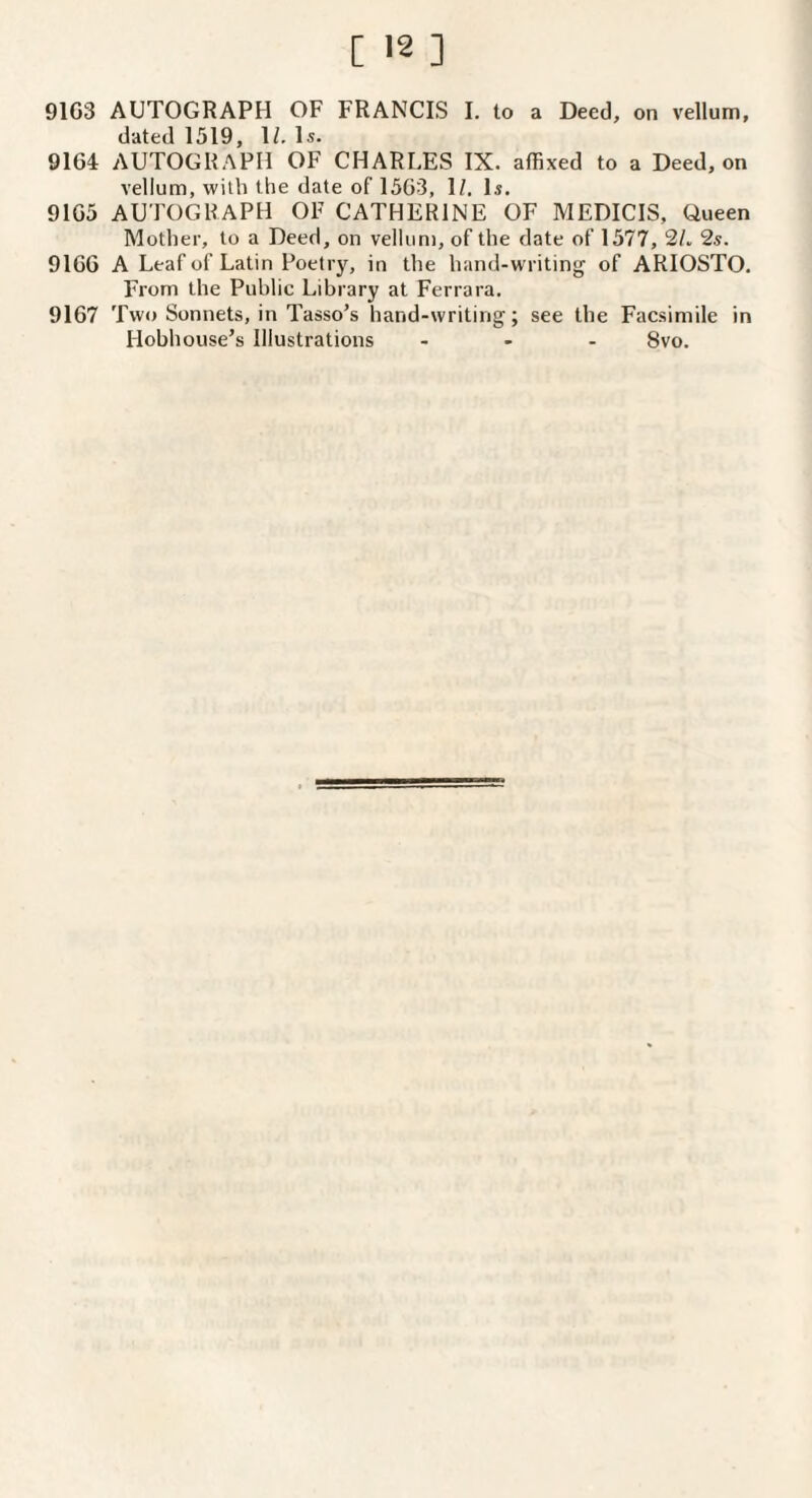 9103 AUTOGRAPH OF FRANCIS I. to a Deed, on fellom, dated 1519, 1/. Is. 9164 AUTOGRAPH OF CHARLES IX. affixed to a Deed, on vellum, with the date of 15G3, 1/. Is. 9165 AUTOGRAPH OF CATHERINE OF MEDICIS, Oueen Mother, to a Deed, on vellum, of the date of 1577, 2/. 2s. 9166 A Leaf of Latin Poetry, in the hand-writing of ARIOSTO. From the Public Library at Ferrara. 9167 Two Sonnets, in Tasso’s hand-writing; see the Facsimile in Hobhouse’s Illustrations - - . 8vo.