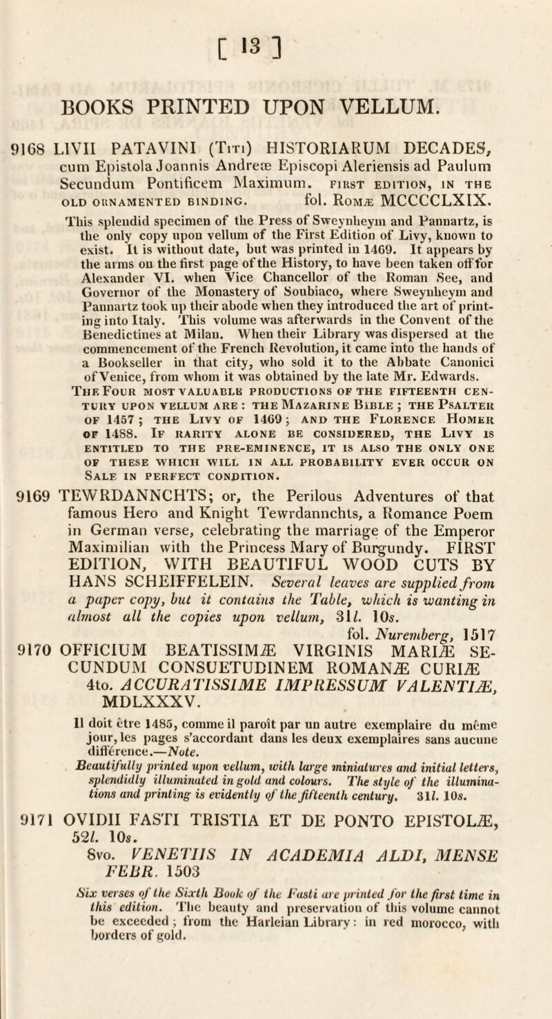 [ *3 ] BOOKS PRINTED UPON VELLUM. 9168 LIVII PATAVINI (Tin) HISTORIARUM DECADES, cum Epislola Joannis Andreaj Episcopi Aleriensis ad Pauliim Secundum Pontlficem Maximum, fikst edition, in the OLD OUNAMENTED BINDING. fol. RoM.E MCCCCLXIX. This splendid specimen of the Press of Sweynheyiu and Pannartz, is the only copy upon vellum of the First Edition of Livy, known to exist. It is without date, but was printed in 1409. It appears by the arms on the first page of the History, to have been taken off for Alexander VI. when Vice Chancellor of the Roman .See, and Governor of the Monastery of Soubiaco, where .Sweynheym and Pannartz took up their abode when they introduced the art of print¬ ing into Italy. This volume was afterwards in the Convent of the Benedictines at Milan. When their Library was dispersed at the commencement of the French Revolution, it came into the hands of a Bookseller in that city, who sold it to the Abbate Canonici of Venice, from whom it was obtained by the late Mr. Edwards. The Four most valuable productions of the fifteenth cen¬ tury UPON vellum are : the Mazarine Bible ; the Psalter OF 1457 ; THE Livy of 14C9; and the Florence Homer OF 1488. If rarity alone be considered, the Livy is ENTITLED TO THE PRE-EMINENCE, IT IS ALSO THE ONLY ONE OF THESE WHICH WILL IN ALL PROBABILITY EVER OCCUR ON Sale in perfect condition. 9169 TEWRDANNCHTS; or, the Perilous Adventures of that famous Hero and Knight Tewrdannchts, a Romance Poem in German verse, celebrating the marriage of the Emperor Maximilian with the Princess Mary of Burgundy. FIRST EDITION, WITH BEAUTIFUL WOOD CUTS BY HANS SCHEIFFELEIN. Several leaves are supplied from a paper copy, but it contains the Table, which is wanting in ubnost all the copies upon vellum, 3U. lOs. fol. Nuremberg, 1517 9170 OFFICIUM BEATISSIM^ VIRGINTS MARI^ SE¬ CUNDUM CONSUETUDINEM ROMAN.® CURI^ 4to. ACCURATISSIME IMFRESSUM VALENTIJE, MDLXXXV. 11 doit etre 1485, comme il paroit par un autre exemplaire du meme jour, les pages s’accordant dans les deux exemplaires sans aucune dift'4rence.— 'Note, Beautifully printed upon vellum, with large minialures and initial letteis, splendidly illuminated in gold and colours. The style of the illumina¬ tions and printing is evidently yf the fifteenth century. 31i. 10s. 9171 OVIDII FASTI TRISTIA ET DE PONTO EPISTOLi®, 52/. 10s. 8vo. VENETIIS IN ACADEMIA ALDI, MENSE FEBR. 1503 Six verses of the Sixth Book of the Fasti are printed for the first time in this edition. The beauty and preservation of tliis volume cannot be exceeded; from the Harleian Library: in red morocco, with borders of gold.