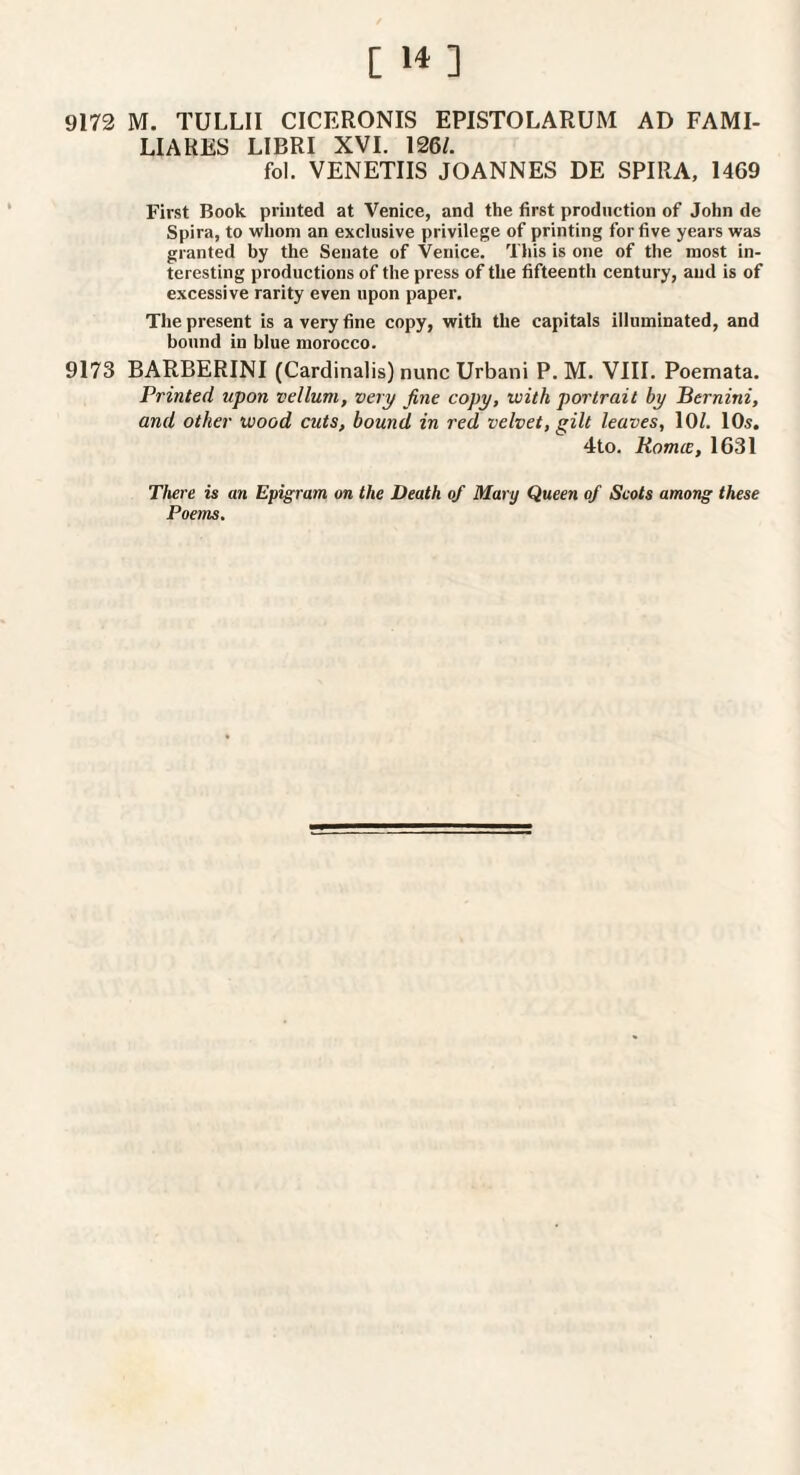 [ ] 9173 M. TULLII CICERONIS EPISTOLARUM AD FAMI- LIARES LIBRI XVI. 126/. fol. VENETIIS JOANNES DE SPIRA, 1469 First Book printed at Venice, and the first production of John de Spira, to whom an exclusive privilege of printing for five years was granted by the Senate of Venice. This is one of the most in¬ teresting prodnctions of the press of the fifteenth century, and is of excessive rarity even upon paper. The present is a very fine copy, with the capitals illuminated, and bound in blue morocco. 9173 BARBERINI (Cardinalis) nunc Urbani P. M. VIII. Poemata. Printed upon vellum, very fine copy, with portrait by Bernini, and other wood cuts, bound in red velvet, gilt leaves, 10/. 10s. 4to. Romce, 1631 There is an Epigram on the Death of Mary Queen of Scots among these Poems.