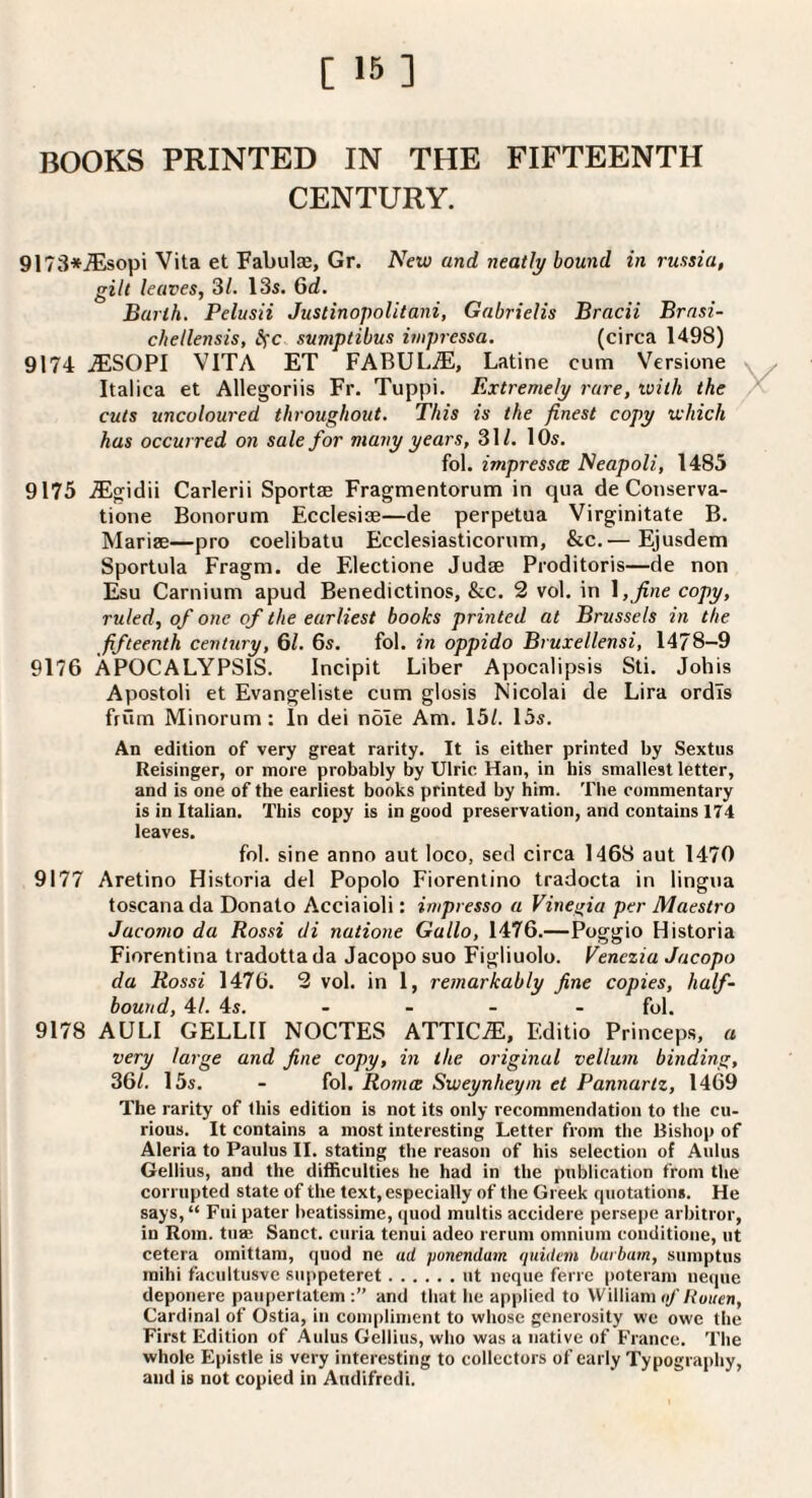 BOOKS PRINTED IN THE FIFTEENTH CENTURY. 9173*^sopi Vita et Fabulse, Gr. New and neatly bound in russia, gilt leaves, 31. 13s. 6d. Barth. Pelusii Justinopolitani, Gabrielis Bracii Brasi- chellensis, Ifc sumptibus mpressa. (circa 1498) 9174 JESOPI VITA ET FABULiE, Latine cum Versione Italica et Allegoriis Fr. Tuppi. Extremely rare, ivilh the cuts uncoloured throughout. This is the finest copy which has occurred on sale for many years, 31/. 10s. fol. impresses Neapoli, 1485 9175 .ffigidii Carlerii Sportae Fragmentorum in qua de Conserva- tione Bonorum Ecclesise—de perpetua Virginitate B. Marise—pro coelibatu Ecclesiasticorum, &c.'—Ejusdem Sportula Fragm. de Electione Judse Proditoris—de non Esu Carnium apud Benedictines, &c. 2 vol. in \,fine copy, ruled, of one of the earliest books printed at Brussels in the fifteenth century, 61. 6s. fol. in oppido Bruxellensi, 1478-9 9176 APOCALYPSIS. Incipit Liber Apocalipsis Sti. Johis Apostoli et Evangeliste cum glosis Nicolai de Lira ordls frum Minorum: In dei nole Am. 15/. 15s. An edition of very great rarity. It is either printed by Sextus Reisinger, or more probably by Ulric Han, in his smallest letter, and is one of the earliest books printed by him. The commentary is in Italian. This copy is in good preservation, and contains 174 leaves. fol. sine anno aut loco, sed circa 1468 aut 1470 9177 Aretino Historia del Popolo Fiorentino tradocta in lingua toscanada Donato Acciaioli: impresso a Vineiria per Maestro Jacomo da Rossi di natione Gallo, 1476.—Poggio Historia Fiorentina tradotta da Jacopo suo Figliuolo. Venezia Jacopo da Rossi 1476. 2 vol. in 1, remarkably fine copies, half¬ bound, 41. 4s. - - - - fol. 9178 AULI GELLII NOCTES ATTICS, Editio Princeps, a very large and fine copy, in the original vellum binding, 361. 15s. - fol. Romce Sweynheym et Pannartz, 1469 The rarity of this edition is not its only recommendation to the cu¬ rious. It contains a most interesting Letter from the Bishop of Aleria to Paulus II. stating the reason of his selection of Aldus Gellius, and the difficulties he had in the publication from the corrupted state of the text, especially of the Greek quotation*. He says, “ Fiii pater bcatissime, quod multis accidere persepe arbitror, in Rom. tuai Sanct. curia tenui adeo rerum omnium eonditioiie, ut cetera omittam, quod ne ad ponendum fiuidem barham, siimptus mihi facultusve suppeteret.ut ncque ferre poteram iieqiie deponere paiipertatem and that he applied to William of Rotten, Cardinal of Ostia, in conqiliment to whose generosity we owe the First Edition of Aulus Gellius, who was a native of France. The whole Epistle is very interesting to collectors of early Typography, and is not copied in Audifredi.