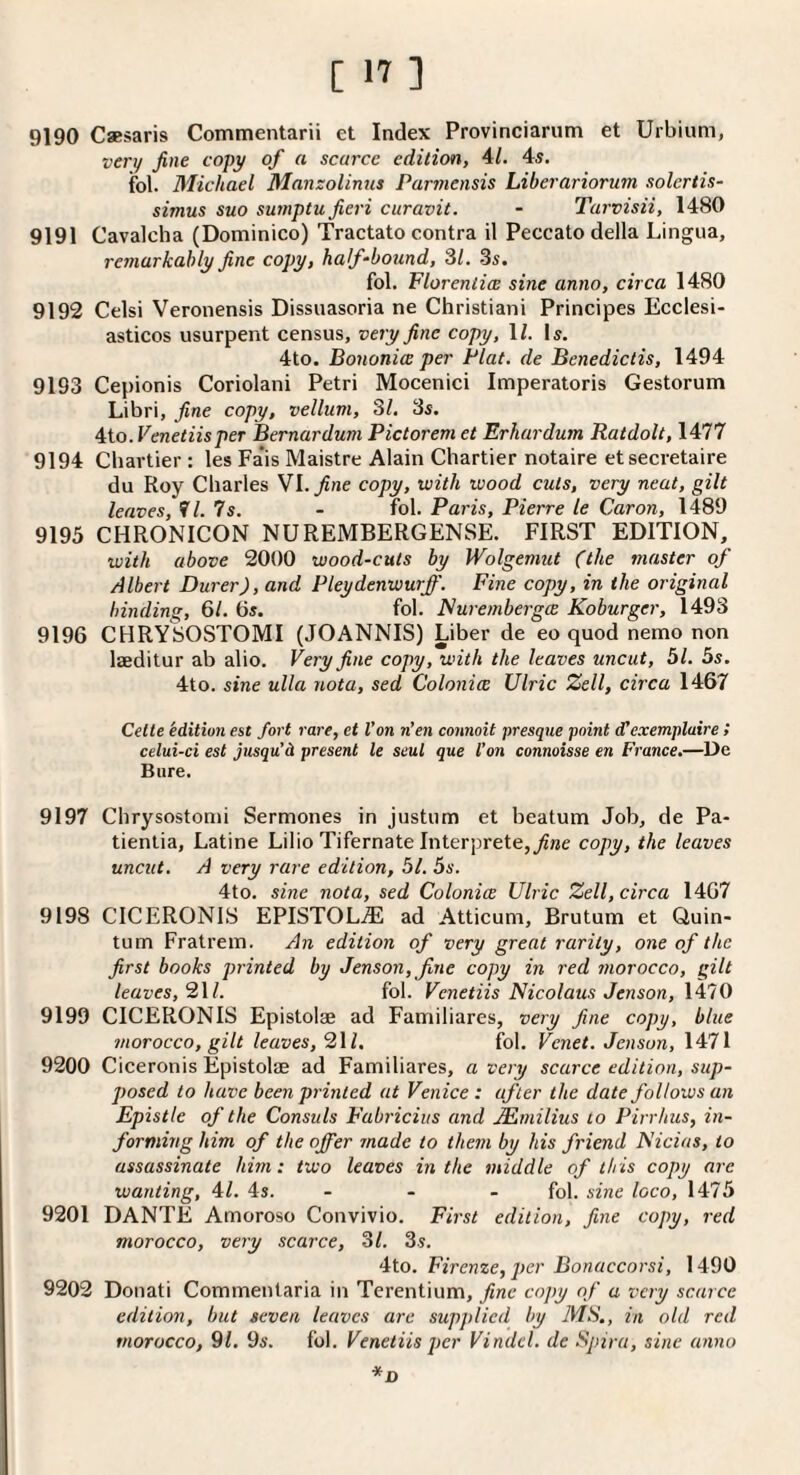 9190 Csesaris Commentarii et Index Provinciarum et Urbiuni, very fine copy of a scarce edition, 4/. 4s. fol. Michael Manzolinus Par7nensis Liberariorum solcrtis- simus suo su77tptu fieri curavit. - Tarvisii, 1480 9191 Cavalcha (Dominico) Tractate contra il Peccato della Lingua, re77iarkahly fine copy, half-botind, 31. 3s, fol, Florenlim sine anno, circa 1480 9192 Celsi Veronensis Dissuasoria ne Christian! Principes Ecclesi- asticos usurpent census, ve7'y fine copy, \l. Is. 4to. Bo7ioni(Z per Plat, de Benedictis, 1494 9193 Cepionis Coriolani Petri Mocenici Imperatoris Gestorum Libri, fine copy, vellum, 31. 3s. 4to. Venetiisper Bernardum Pictorem et Erhardum Ratdolt, 1477 9194 Chartier; les Fa’is Maistre Alain Chartier notaire et secretaire du Roy Charles Yl.fine copy, with wood cuts, very neat, gilt leaves, f/. 7s. - fol. Paris, Pierre le Caron, 1489 9195 CHRONICON NUREMBERGENSE. FIRST EDITION, with above 2000 wood-cuts by Wolgemut (the master of Albert Durer), and Pleydenwurjf. Fine copy, in the original binding, 61. 6s. fol. Flui'e/nbergce Koburger, 1493 9196 CHRYSOSTOMI (JOANNIS) Liber de eo quod nemo non laeditur ab alio. Very fine copy, with the leaves uncut, 51. 5s. 4to. sine ulla nota, sed Colonies Ulric Zell, circa 1467 Cette edition est fort rare, et Von n’en connoit presque point d!exemplaire ! celui-ci est jusqu'd present le seul que Von connoisse en Fi’ance.—De Bure. 9197 Chrysostonh Sermones in justum et beatum Job, de Pa- tienlia, Latine Lilio Tifernate Interprete,_;?ne copy, the leaves uncut. A very rare edition, 51. 5s. 4to. sine nota, sed Colonics Ulric Zell, circa 1467 9198 CICERONIS EPISTOLjE ad Atticum, Brutum et Quin- tum Fratrem. An edition of very great rarity, one of the first books pi'inted by Jenson, fne copy in red 77iorocco, gilt leaves, 2\l. fol. Venetiis Nicolaus Jenson, \\10 9199 CICERONIS Epistolae ad Familiares, very fine copy, blue 7norocco, gilt leaves, 2\l. ibl. Venet. Jenson, \‘i71 9200 Ciceronis Epistolae ad Familiares, a very scarce edition, sup¬ posed to have bee7i pi'inted at Venice: after the date follows ati Epistle of the Consuls Fabt'icius and .Mmilius to Pirrhus, iti- forming him of the offer made to thetn by his ft'iend Nicias, to assassinate hhn: two leaves in the tniddle of this copy are wanting, 4L 4s. - - - fol. sine loco, 1475 9201 DANTE Amoroso Convivio. First edition, fine copy, red morocco, very scarce, 31. 3s, 4to. Firenze, per Bonaccorsi, 1490 9202 Donati Commentaria in Terentium, fine copy of a very scarce edition, hut seven leaves are supplied by MS., in old red ttiorocco, 91. 9s. Ibl. Venetiis per Vindcl. de Spira, sine anno *D
