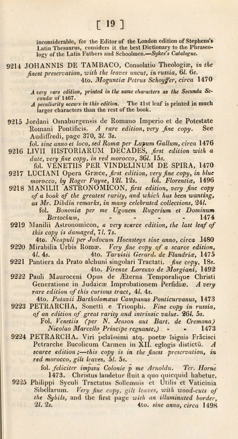 inconsiderable, for the Editor of the London edition of Stephens’* Latin Thesaurus, considers it the best Dictionary to the Phraseo¬ logy of the Latin Fathers and Schoolmen.—Sykes’s Catalogue. 9214 JOHANNIS DE TAMBACO, Consolatio Theologi®, in the finest preservation, with the leaves uncut, in russia, 61. 6s. 4to. Moguntice Petrus Schoyffer, circa 1470 A very rare edition, printed in tlve same characters as the Secunda Se- cundcB of 1467. A peculiarity occurs in this edition. The 41st leaf is printed in much larger characters tlian the rest of the book. 9215 Jordan! Osnaburgensis de Romano Imperio et de Potestate Romani Ponlificis. A rare edition, very fine copy. See AudilTredi, page 370, 3/. 34. fol. sine anno et loco, sed Romce per Lupum Galium, circa 1476 9216 LIVII HlSTORIARUxM DECADES, first edition with a dale, very fine copy, in red morocco, 36/. 154. fol. VENETIIS PER VINDELINUM DE SPIRA, 1470 9217 LUCI.^NI Opera Greece, ^r.s< edition, very fine copy, in blue morocco, by Roger Payne, 12/. 124. fol. Florentice, 1496 9218 MANlLll ASTRONOMICON, first edition, very fine copy of a book of the greatest rarity, and which has been wanting, as Mr. Dibdin remarks, in many celebrated collections, 24/. fol. Bononice per me Ugonem Rugerium et Dominum Bertoclium, - - _ _ 1474 9219 ISIanilii Astronomicon, « very scarce edition, the last leaf of this copy is damaged, 7 /. Is. 4to. Neapuli per Jodocum Hoensteyn sine anno, circa J480 9220 Mirabilia Urbis Romae. Very fine copy of a scarce edition, 4/. 44. 4to. Tarvisii Gerard, de Flandrice, 1475 9221 Pantiera da Prato alchuni singolari Tractati. fine copy, ISs. 4to. Firenze Lorenzo de Morgiani, 1492 9222 Pauli Mauroceni Opus de .®terna Temporalique Christi Generatione in Judaicae Improbationem Perfidiae. A very rare edition of this curious tract, 4/. 44. 4to. Putavii Bartholomceus Campanus Ponticurvanus, 1473 9223 PETRARCHA, Sonelti e Trionphi. Fine copy in russia, of an edition of great rarity and intrinsic value. 26/. 54. Fol. Venetiis (per N. Jenson aut Bart, de Cremona) Nicolao Marcello Principe regnante,) - - 1473 9224 PETRARCHA. Viri pclalssimi atq. poetae Tsignis Fracisci Petrarche Bucolicum Carmen in XII. eglogis distictu. A scarce edition;—this copy is in the finest preservation, in red morocco, gilt leaves, 51. 5s. fol. feliciter impssu Colonie p me Arnoldu. Ter. Horne 1473. Christus laiuletur fluit a quo quicquid habetur. 9225 Philippi Syculi Tractatus Sollemnis et Utilis et Vaticinia Sibellarum. Very fine copy, gilt leaves, with wood-cuts of the Sybils, and the first page with an illuminated border, 21. 2s. 4to. sine anno, circa 1498