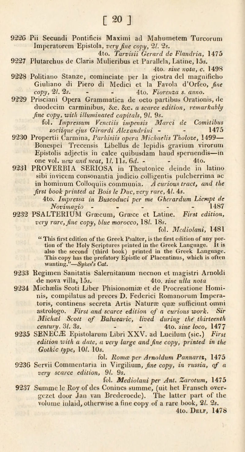 922G Pii Secundi Pontificis Maximi ad Mahumetem Turcoruni Imperatorem Epistola, very fine copy, 21. 2s. 4to. Tarvisii Gerard de Flnndria, 1475 9227 Plutarchus de Claris Mulieribus et Parallela, Latine, 15s. 4to. sine nota, c. 1498 9228 Politiano Stanze, cominciate per la giostra del magnificho Giuliano di Piero di Medici et la Favola d’Orfeo, fine copy, 21. 2s. - - 4to. Fiurenza s. anno. 9229 Prisciani Opera Grammatica de octo partibus Oi'ationis, de duodecim carminibus, &c. &c. a scarce edition, rcjnarkably fine copy, with illuminated capitals, 91. 9s. fol. Jmpressum Venctiis impensis Marci de Comitibus sociiqiie ejus Girardi Alexandrini - - 1475 9230 Propertii (.’armina, Purhisiis opera Michaelis Tholoze, 1499— Bonespci Trecensis Libellus de lepidis gravium viroruin Epistolis adjectis in calce quibusdam baud spernendis—in one vol. new and neat, ll. 11s. 6d. - - 4to. 9231 PROVERBIA SERIOSA in Theutonice deinde in latino sibi invicem consonantia judicio colligentis pulcberrirna ac in hominum Colloquiis communia. A curious tract, and the first book printed at Bois le Due, very rare, 4/. 4s. 4to. Impressa in Buscoduci per me Gherardum Liempt de Novimagio ... - - 1487 9232 PSALTERIUM Grjecum, Grsece et Latine. First edition, very rare, fine copy, blue morocco, 18/. 18s. fol. Mcdiolani, 1481 “ This first edition of the Greek Psalter, is the first edition of any por¬ tion of the Holy Scriptures printed in the Greek Language, It is also the second (third book) printed in the Greek Language. This copy has the prefatory Epistle of Placentinus, which is often wanting.”—Sykes’s Cat. 9233 Regitnen Sanitatis Salernitaniim necnon et niagistri Arnoldi de nova villa, 15s. 4to. sine ulla nota 9234 Michaelis Scoti Liber Phisiononiiae et de Procreatione Honii- nis, compilatus ad preces D. Federici Romanorutn Impera- toris, continens secreta Artis Naturae quae sufficiunt omni astrologo. First and scarce edition of a curious work. Sir Michwl Scott of Balwearic, lived during the' thirteenth century. SI. 3s. - - 4to. sine loco, 1477 9235 SENECiE Epistolarum Libri XXV. ad Lucilum (sic.) First edition ivith a date, a very large and fine copy, printed in the Gothic type, 10/. 10s. fol. Roma per Arnoldum Pannartt, 1475 9236 Servii Commentaria in Virgilium, fine copy, in russia, of a very scarce edition, 91. 9s. fol. Mediolani per Ant. Zarotum, 1475 9237 Summe Ic Roy of dcs Conincs summe, (uit het Fransch over- gezet door Jan van Brederoede). The latter part of the volume inlaid, otherwise a fine copy of a rare book, 21. 2s. 4to. Delf, 1478