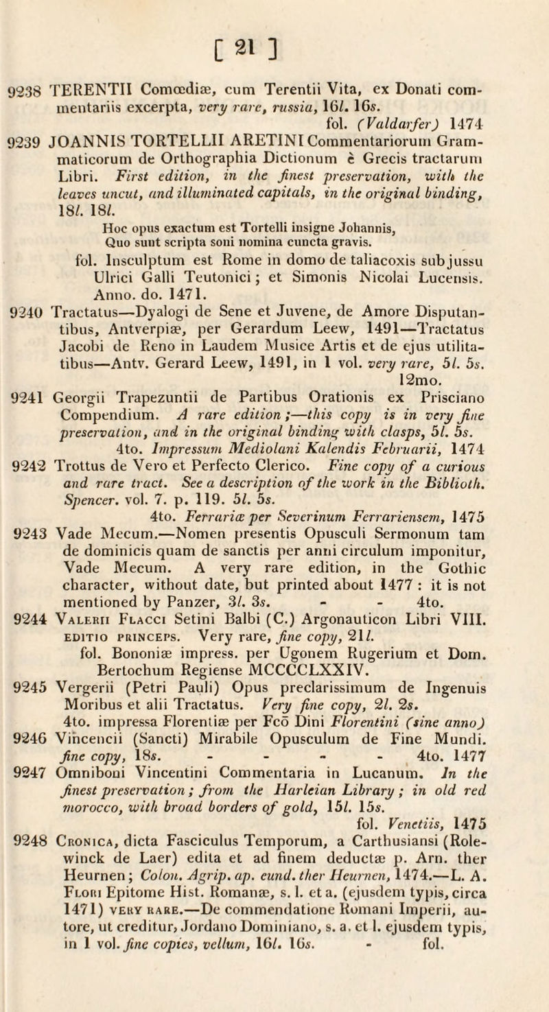 9238 TERENTII Conia;di£e, cum Terentii Vita, ex Donati com- ineiitariis excerpta, very rare, russia, 16/. 16s. fol. (Vuldarfer) 1474 9239 JOANNIS TORTELLII ARETINI Commentariorum Gram- maticorum de Orthographia Dictionum c Grecis tractaruni Libri. First edition, in the finest preservation, with the leaves uncut, and illuminated capitals, in the original binding, 18/. 18/. Hoc opus exactum est Tortelli insigne Joliannis, Quo sunt scripta soni iioniina cuncta gravis. fol. Insculptum est Rome in domo de taliacoxis subjussu Ulrici Galli Teutonici; et Simonis Nicolai Lucerisis. Anno. do. 1471. 9240 Tractatus—Dyalogi de Sene et Juvene, de Amore Disputan- tibus, Antverpiae, per Gerardum Leew, 1491—Tractatus Jacobi de Reno in Laudem Musice Artis et de ejus utilita- tibus—Antv. Gerard Leew, 1491, in 1 vol. very rare, 51. 5s. 12mo. 9241 Georgii Trapezuntii de Partibus Orationis ex Prisciano Compendium. A rare edition ;—this copy is in very Jine preservation, and in the original binding with clasps, 51. 5s. 4to. Impressum Mediolani Kalendis Februarii, 1474 9242 Trottus de Vero et Perfecto Clerico. Fine copy of a curious and rare tract. See a description of the work in the Biblioth. Spencer, vol. 7. p. 119. 51. 5s. 4to. Ferrurice per Severinum Ferrariensem, 1475 9243 Vade Mecum.—Nomen presentis Opusculi Sermonurn tarn de dominicis quam de sanctis per anni circulum imponitur, Vade Mecum. A very rare edition, in the Gothic character, without date, but printed about 1477 : it is not mentioned by Panzer, 3/. 3s. - - 4to. 9244 VALERri Flacci Setini Balbi (C.) Argonauticon Libri Vlll. EDiTio PRiNCEPs. Very rare, fine copy, 21/. fol. Bononiae impress, per Ugonem Rugerium et Dom. Bertochum Regiense MCCCCLXXIV. 9245 Vergerii (Petri Pauli) Opus preclarissimum de Ingenuis Moribus et alii Tractatus. Very fine copy, 21. 2s. 4to. impressa Florenliae per Fco Dini Florentini (sine anno) 9246 Vihcencii (Sancti) Mirabile Opusculum de Fine Mundi. fine copy, 18s. _ _ - . 4to. 1477 9247 Omniboui Vincentini Commentaria in Lucanum. In the finest preservation ; from the Harleian Library ; in old red morocco, with broad borders of gold, 15/. 15s. fol. Venetiis, 1475 9248 Cronica, dicta Fasciculus Temporum, a Carthusians! (Role- winck de Laer) edita et ad finem deductse p. Arn. ther Heurnen; Colon. Agrip, ap. eund. ther Heurnen, 1474.—L. A. Flori Epitome Hist. Romanae, s. I. eta. (ejusdem typis,circa 1471) VERY RARE.—Dc commendationc Romani Imperii, au- tore, ut creditor, JordanoDominiano, s. a. et 1. ejusdem typis, in 1 \o\. fine copies, vellum, 16/. 16s. - fol.