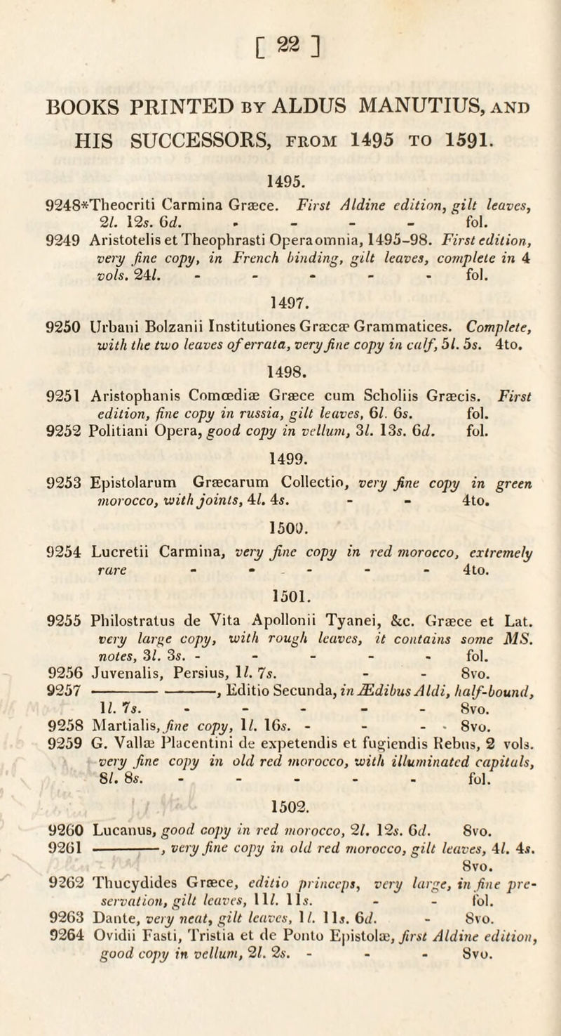 BOOKS PRINTED by ALDUS MANUTIUS, and HIS SUCCESSORS, from 1495 to 1591. 1495. 9248*Theocriti Carmina Grzece. First Aldine edition, gilt leaves, 21. 12s. 6d. , _ - _ fol. 9249 Aristotelis et Theophrasti Operaomnia, 1495-98. First edition, very fine copy, in French binding, gilt leaves, complete in 4 vols, 24/. - . . - . fol. 1497. 9250 IJrbani Bolzanii Institutiones Gracese Grammatices. Complete, with the two leaves of errata, very fine copy in calf, 51.5s. 4to. 1498. 9251 Aristophanis Comcediae Graece cum Scholiis Graecis. First edition, fine copy in riissia, gilt leaves, 61. 6s. fol. 9252 Politiani Opera, good copy in vellum, 31. 13s. 6d. fol. 1499. 9253 Epistolarum Graecarum Collectio, very fine copy in green morocco, with joints,'^l. ^s. - - 4to. 1509. 9254 Lucretii Carmina, very fine copy in red morocco, extremely rare - - - - - - 4to. 1501. 9255 Philostralus de Vita Apollonii Tyanei, &c. Graece et Lat. very large copy, with rough leaves, it contains some MS. notes, 31. 3s. - - - - - fol, 9256 Juvenalis, Persius, 1/. 7s. - - 8vo. 9257 - ■■ -, Editio Secunda, inMdibusAldi, half-bound, 1/. 7s. - - - - - 8vo. 9258 Martialis.^ne copy, 1/. 16s. - - - . 8vo. 9259 G. Vallae Placentini de expetendis et fugfiendis Rebus, 2 vols. very fine copy in old red morocco, with illuminated capitals, SI. 8s..fol. 1502. 9260 Lucanus, good copy in red morocco, 21. 12s. 0(/. 8vo. 9261 --, very fine copy in old red morocco, gilt leaves, 4/. 4s. 8vo. 9262 Thucydides Greece, editio princeps, very large, in fine pre¬ servation, gilt leaves, 11/. 11s. - - fol. 9263 Y)an\.t, very neat, gilt leaves, 1/. 11s. 6(/. - 8vo. 9264 Ovidii Fasti, Tristia et de Ponto Epistolae, Jirsi Aldine edition, good copy in vellum, 21. 2s. - - - 8vo.