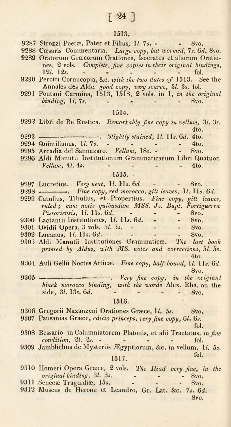 [ ] 1513. 9287 Strozzi PoetfB, Pater et Filius, 1/. 75. - - 8vo. 9288 Cfesaris Commentaria. Large copy, but wormed. Is. 6d. 8vo, 9289 Oratoruni Graecorum Orationes, Isocrates et aliorum Oratio- nes, 2 vols. Complete, fine copies in their original bindings, 12/. 125. - - - - - fol. 9290 Perotti Cornucopia, &c. with the two dates of 1513. See the Annales des Aide, good copy, very scarce, 31. 3s. fol. 9291 Pontani Carmina, 1513, 1518, 2 vols. in 1, in the original binding, \l.ls. - - - - Svo. 1514. 9292 Libri de Re Rustica. Remarkably fine copy in vellum, 31. 3s. 4to. 9293 ---. Slightly stained, 1/. lls. 6d. 4to. 9294 Quintilianus, 1/. 7s. - - - - 4lo. 9295 Arcadia del Sannazaro. Vellum, 18s. - - Svo. 9296 Aldi Manutii Institutionum Grammaticarum Libri Quatuor. Vellum, 4/. 4s. - - - - 4to. 1515. 9297 Lucretius. Very neat, 1/. Us. 6d - - Svo. 9298 -- Fine copy, red morocco, gilt leaves, \l. I Is. Gd. 9299 Catullus, Tibullus, et Propertius. Fine copy, gilt leaves, ruled; cum notis quibusdam MSS. Jo. Bapt. Fortiguerrce Pistoriensis, 1/. 11s. 6d. - . _ 8vo. 9300 Lactanlii Institutiones, I/. 11s. 6d. - - Svo. 9301 Ovidii Opera, 3 vols. 31. 3s. - - - Svo. 9302 Lucanus, IZ. 11s. Gd. _ . . Svo. 9303 Aldi Manutii Institutiones Grammaticae. The lust book printed by Aldus, with MS. notes and corrections, 51. 5s. 4to. 9304 Auli Gellii Noctes Atticse. Fine copy, half-bound, IZ. lls. Gd. Svo. 9305 •' ■ ----. Very fine copy, in the original black morocco binding, with the words Alex. Rha. on the side, 31. 13s. Gd. - - - - Svo. 1516. 9306 Gregorii Nazanzeni Orationes Graece, IZ. 5s. Svo. 9307 Pausanias Graece, editio princeps, very fine copy, Gl. 6s. fol. 9308 Bessario in Calumniatorem Platonis, et alii Tractatus, in fine condition, 21. 2s. - - - - fol. 9309 Jamblichus de Mysteriis .dEgyptiorum, &c. in vellum, IZ. 5s. 1517. fol. 9310 Homeri Opera Graece, 2 vols. The Iliad very fine, in the original binding, 31. 3s. ... gyo. 9311 Senecae Tragcediae, 15s. - - - Svo. 9312 Museus de Herone et Leandro, Gr. Lat. &c. 7s. Gd. Svo.