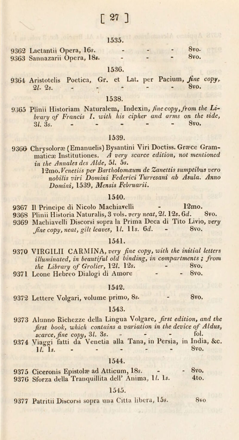 1535. 9362 Lactantii Opera, 16s. 9363 Sannazarii Opera, 18s. 1 1 00 00 < < 9 9 1536. 9364 Aristotelis Poetica, Gr. et Lat. per 21. 2s. . - - - Pacium, fine copy, 8vo. 1538. 9o65 Plinii Historian! Natiiralem, InAtxm, fine copy, from the Li¬ brary of Francis I. with his cipher and arms on the side, 31. 3s. - - - - - 8vo. 1539. 93G& Chrysolorae (Emanuelis) Bysantini Viri Doctiss. Graece Gram- maticae Institutiones. J very scarce edition, not mentioned in the Annales des Aide, 51. 5s. \2mo.Venetiis per Bartholomceum de Zanettis sumptibus vero nobilis viri Domini Federici Turresani ab Asula. Anno Domini, 1539, Mensis Februarii. 1540. 9367 II Principe di Nicolo Machiavelli - 12mo. 9368 Plinii Historia Naturalis, 3 vols. very neat, 21. I2s. 6d. 8vo. 9369 Machiavelli Discorsi sopra la Prima Deca di Tito Livio, very fine copy, neat, gilt leaves, 1/. Hi. 6c?. - 8vo. 1541. 9370 VIRGILII CARMINA, very fine copy, with the initial letters illuminated, in beautiful old binding, in compartments ; from the Library of Grolier, \2l, 12s. - 8vo. 9371 Leone Hebreo Dialogi di Amore - - 8vo. 1542. 9372 Lettere Volgari, volume primo, 8s. - 8vo. 1543. 9373 Alunno Richezze della Lingua Volgare, first edition, and the first book, which contains a variation in the device of Aldus, scarce,fine copy, 31. 3s. - - - fol. 9374 Via go-i fatti da Venetia alia Tana, in Persia, in India, &c. ]?. Is..8vo. 1544. 9375 Ciceronis Epistolse ad Atticum, 18s. - - 8vo. 9376 Sforza della Tranquillita dell’ Anima, 1/. Is. 4to. 1515. 9377 Patritii Discorsi sopra una Citla libera, 15s. 8vo