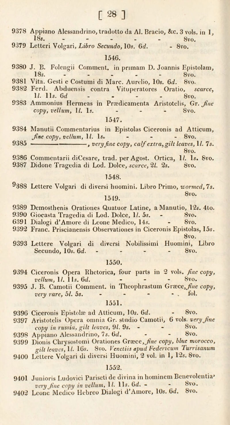 9378 Appiano Alessandrino, tradotto da Al. Bracio, &c. 3 vols. in 1, 18j. - - - . _ 8vo. 9379 Letter! Volgari, Libro Secundo, IO5. 6d. - 8vo. 1546. 9380 J. B. Folengii Comment, in primam D. Joannis Epistolam, I85. - - - - - 8 VO. 9381 Vita. Gesti e Costumi di Marc. Aurelio, lOs. 6d. 8vo. 9382 Ferd. Abdnensis contra Vituperatores Oratio, scarce, \l. 115. Gd _ - - - 8vo. 9383 Ammonius Hermeas in Praedicamenta Aristotelis, Gr. Jine copy, vellum, XL Is. - - - 8vo. 1547. 9384 Manutii Commentarius in Epistolas Ciceronis ad Atticum, Jlne copy, vellum, 1/. l5. - - - 8vo. 9385 - -, very fine copy, calf extra, gilt leaves, 1/. Is. 8vo. 9386 Commentarii diCesare, trad, per Agost. Ortica, 1/. Is. 8vo. 9387 Didone Tragedia di Lod. Dolce, scarce, 2/. 2s. 8vo. 1548. ®388 Lettere Volgari di diversi huomini. Libro Prime, wormed, 7s. 1549. 9389 Demosthenis Orationes Quatuor Latine, a Manutio, 12s. 4lo. 9390 Giocasta Tragedia di Lod. Dolce, 1/. 5s. - 8vo. 6391 Dialog! d’Amore di Leone Medico, 14s. - 8vo. 9392 Franc. Priscianensis Observationes in Ciceronis Epistolas, 15s. 8 VO. 9393 Lettere Volgari di diversi Nobilissimi Huomini, Libro Secundo, 10s. 6d. - . - - 8vo. 1550. 9394 Ciceronis Opera Rhctorica, four parts in 2 vols. fine copy. vellum, \l. i Is. 6d. ■ . - Svo. 9395 J. B. Camotii Comment, in Theophrastum Gra0ce,j'?He copy, very rare, 51. 5s. - - - - . fob 1551. 9396 Ciceronis Epistote ad Atticum, 10s. 6d. - 8vo. 9397 Aristotelis Opera omnia Gr. studio Camotii, 6 vols. very fine copy in russia, gilt leaves, 9b 9s. - - Svo. 9398 Appiano Alessandrino, 7s. Gd. - - 8vo. 9399 Dionis Chrysostomi Orationes GraGce,^«e copy, blue morocco, gilt leaves, XL 16s. Svo. Venctiis apud Pedericum Turrisanum 9400 Lettere Volgari di diversi Huomini, 2 vol. in 1, 12s. Svo. 1552. 9401 Junioris Ludovici Pariseti de divina in hominem Benevolentia’ very fine copy in vellum, 1/. Us. Gd. - - Svo. 9402 Leone Medico Hebreo Dialogi d’Amore, lOs. Gd. Svo.