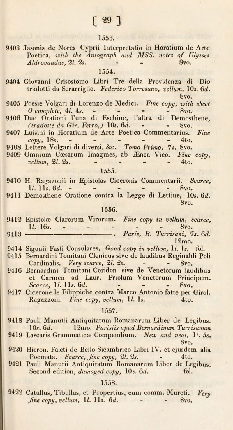 1553. 9403 Jasonis de Nores Cyprii Interpretatio in Horatium de Arte Poetica, ivith the Autograph and MSS. notes of Ulysses Aldrovandus, 21. 2s. - - 8vo. 1554. 9404 Giovanni Crisostomo Libri Tre della Providenza di Dio tradotti da Serarriglio. Federico Torresano, vellum, 10s. Gd. 8v'o. 9405 Poesie Volgari di Lorenzo de Medici. Fine copy, with sheet 0 complete, 4/. 4s. - - - - 8vo. 9406 Due Orationi Puna di Eschine, Paltra di Demosthene, (tradoite da Gir. Ferro,J 10s. 6d. - - 8vo. 9407 Luisini in Horatiuna de Arte Poetica Commentarius. Fine copy, 18s. - - - - - 4to. 9408 Lettere Volgari di diversi, &c. Tomo Primo, 7s. 8vo. 9409 Omnium Caesarum Imagines, ab .®nea Vico. Fine copy, vellum, 21. 2s. _ - _ _ 4to. 1555. 9410 H. Ragazonii in Epistolas Ciceronis Commentarii. Scarce, 1/. 11s. 6d. ----- 8vo. 9411 Demosthene Oratione contra la Legge di Lettine, lOs. 6d. 8vo. 1556. 9412 Epistolae Clarorum Virorum. Fine copy in vellum, scarce, 1/. 16s..8vo. 9413 -• Paris, B. Turrisani, 7s. Qd. 12mo. 9414 Sigonii Fasti Consulares. Good copy in vellum, 1/. Is. fol. 9415 Bernardini Tomitani Clonicus sive de laudibus Reginaldi Poli Cardinalis. Very scarce, 21. 2s. - - 8vo. 9416 Bernardini Tomitani Coridon sive de Venetorum laudibus et Carmen ad Laur. Priolum Venetorum Principem. Scarce, 1/. 11s. 6d. - - - 8vo. 9417 Cicerone le Filippiche contra Marco Antonio fatte per Gird. Ragazzoni. Fine copy, vellum, 1/. Is. 4to. 1557. 9418 Pauli Manutii Antiquitatum Romanarum Liber de Legibus. 10s. 6ci. 12mo. Parisiis apud Bernardinum Turrisanum 9419 Lascaris Grammaticae Compendium. iVeio and neat, 1/. 5s. 8vo. 9420 Hieron. Faleti de Bello Sicambrico Libri IV. et ejusdem alia Poemata. Scarce, fine copy, 21. 2s. - 4to. 9421 Pauli Manutii Antiquitatum Romanarum Liber de Legibus. Second edition, damaged copy, 10s. Qd. fol. 1558. 9422 Catullus, Tibullus, et Propertius, cum comm. Mureti. Very fne copy, vellum, IL 11s. 6d. - - 8vo.