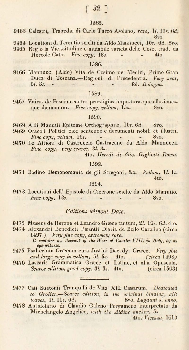 1585. 94G3 Calestri, Tragedia di Carlo Turco Asolano, rare, 1/. 8vo. 94G4 Lociitioiii di Terentio scielti da Aldo Mannucci, 10s. Gc/. 8vo. 94G5 Regio la Vicissitudine o mutabile variela delle Cose, trad, da Hercole Cato. Fine copy, 18s. - - 4to. 1.58G. 94GG Mannucci (Aldo) Vita de Cosimo de Medici, Primo Gran Duca di Toscana.—Ragioni di Precedentia. Very neat, 31. 3s. - - . - fol. Bologna, 1589. 94G7 Vairus de Fascino contra prtestigias imposturasque allusiones- que daemonum. Fine copy, vellum, 15s. 8vo. 1590. 94G8 Aldi Manutii Epitome Orthographias, lOs. Gd. 8vo. 94G9 Oracoli Politici cioe sentenze e documenti nobili et illustri. Fine copy, vellum, IGs. - . _ 8vo. 9470 Le Attioni di Castruccio Castracane da Aldo Mannucci. Fine copy, very scarce, 31. 3s. 4to. Heredi di Gio. Gigliotti Roma. 1592. 9471 Bodino Demonomania de gli Stregoni, &c. 1594. Vellum, \l. Is. 4to. 9472 Locutioni dell’ Epistole di Cicerone scielte da Aldo Manutio. Fine copy, 12s. - - - - 8vo. Editions without Date. 9473 Museus de Herone et Leandro Greece tantum, 2/. 12s. Gd. 4to. 9474 Alexandri Benedict! Paeantii Diaria de Bello Carolino (circa 1497.) Veryjine copy, extremely rare. It contains an Account of the IVars of Charles VIII. in Italy, by an eye-witness. 9475 Psalterium Graecum cura Justini Decadyi Graece. Very fine and large copy in vellum, 51. 5s. 4to. (circa 1498J 9476 Lascaris Grammatica Graece et Latine, et alia Opuscula. Scarce edition, good copy, 31. 3s. 4to. (circa 1503) 9477 Caii Suetonii Tranquilli de Vita XII. Cassarum. Dedicated to Grolier.—Scarce edition, in the original binding, gilt leaves, \l. 11s. Gd. 8vo. Lugduni s. anno, 9478 Antidotario di Claudio Galeno Pergameno interpretato da Michelangelo Angelico, vjith the Aldine anchor, 5s. 4to. Vicenza, 1G13