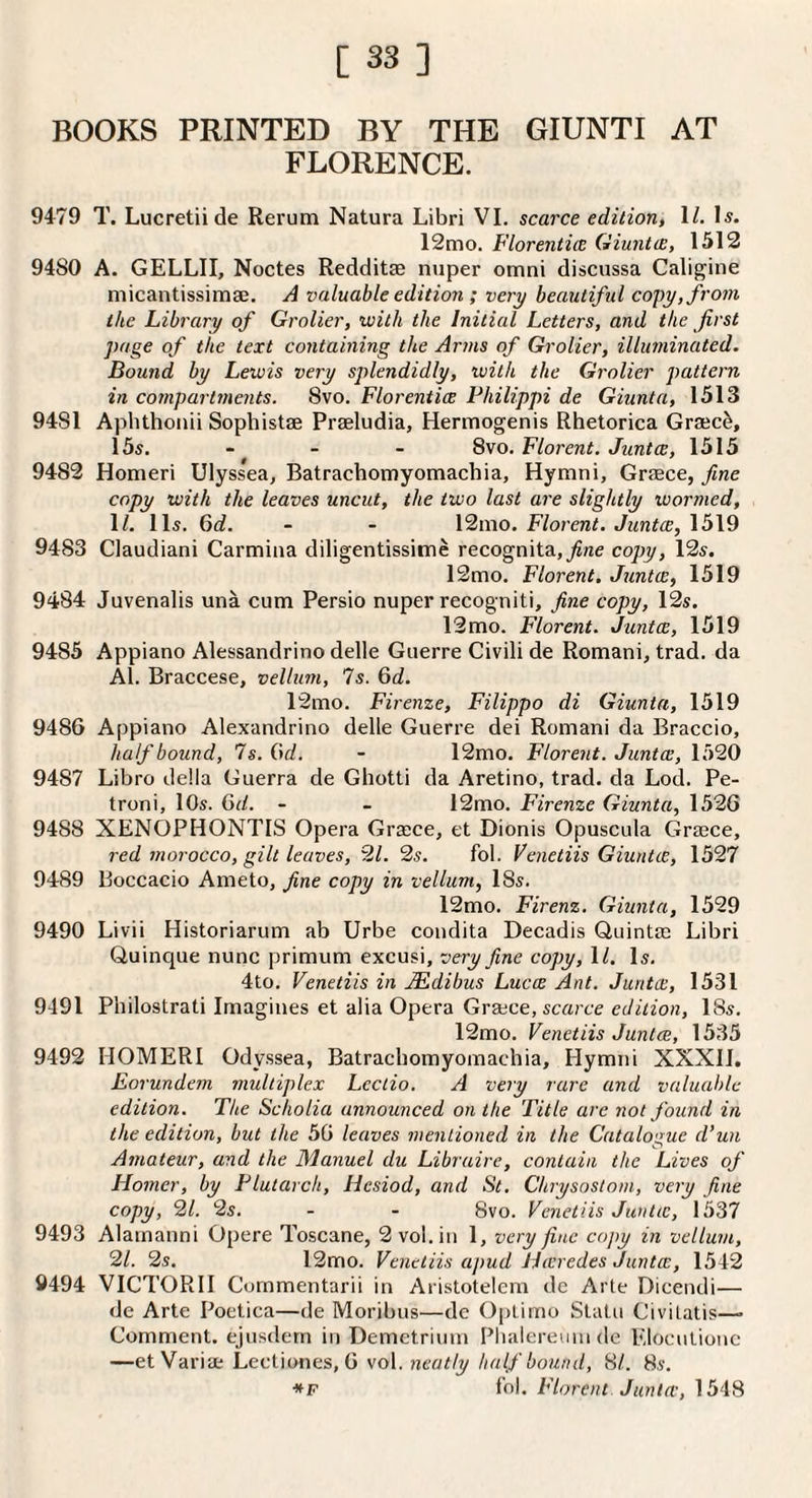 BOOKS PRINTED BY THE GIUNTI AT FLORENCE. 9479 T. Lucretiide Rerum Natura Libri VI. scarce edition, \l. Is. 12mo. Florentice Giuntce, 1512 9480 A. GELLII, Noctes Redditse nuper omni discussa Caligine micantissimse. A valuable edition ; very beautiful copy, from the Library of Grolier, with the Initial Letters, and the first page of the text containing the Arms of Grolier, illuminated. Bound by Lewis very splendidly, with the Grolier pattern in cofnpartments. 8vo. Florentia Philippi de Giunta, 1513 9481 Aphthonii Sophistse Praeludia, Hermogenis Rhetorica Graec^, 15s. - - - 8vo. Florent. Junta, 1515 9482 Homeri Ulyssea, Batrachomyomachia, Hymni, Graece, fine copy with the leaves uncut, the two last are slightly wormed, 1/. 11s. Gd. - - 12mo. Florent. Junta, 1519 9483 Claudiani Carmina diligentissimc recognita,^«e copy, 12s. 12mo. Florent, Junta, 1519 9484 Juvenalis una cum Persio nuper recogniti, fine copy, 12s. 12 mo. Florent. Junta, 1519 9485 Appiano Alessandrino delle Guerre Civili de Romani, trad, da Al. Braccese, vellum, 7s. Gd. 12mo. Firenze, Filippo di Giunta, 1519 9486 Appiano Alexandrino delle Guerre dei Romani da Braccio, half bound, 7s. Gd. - 12mo. Florent. Junta, 1520 9487 Libro della Guerra de Ghotti da Aretino, trad, da Lod. Pe- troni, lOs. Gd. - - 12mo. Firenze Giunta, 1526 9488 XENOPHONTIS Opera Greece, et Dionis Opuscula Graece, red morocco, gilt leaves, 2/. 2s. fob Venetiis Giunta, 1527 9489 Boccacio Ameto, fine copy in vellum, 18s. 12mo. Firenz. Giunta, 1529 9490 Livii Historiarum ab Urbe condita Decadis Quintae Libri Ouinque nunc primum excusi, veiy fine copy, 1/. Is. 4to. Venetiis in JEdibus Luca Ant. Junta, 1531 9491 Philostrati Imagines et alia Opera Grajce, scarce edition, 18s. 12mo. Venetiis Junta, 1535 9492 HOMERI Odyssea, Batrachomyomachia, Hymni XXXH. Eorundem multiplex Lectio. A very rare and valuable edition. The Scholia announced on the Title are not found in the edition, but the 56 leaves mentioned in the Catalogue d’un Amateur, and the Manuel du Libraire, contain the Lives of Homer, by Plutarch, Hesiod, and St. Chrysostom, very fine copy, 21. 2s. - - 8vo. Venetiis Junta, 1537 9493 Alamanni Opere Toscane, 2 vol. in 1, very fine copy in vellum, 21. 2s. 12mo. Venetiis apud Haredes Junta, 1542 9494 VICTOR!! Cornmentarii in Aristotelem de Arte Dicendi— de Arte Poetica—de Moribus—de Optimo Slain Civilatis—• Comment, ejusdern in Demctririin Phaleremn de Eloculionc —etVariae Lcctiones, 6 vol. neatly half bound, 8/. 8s. *F fob Florent Junta, 1548