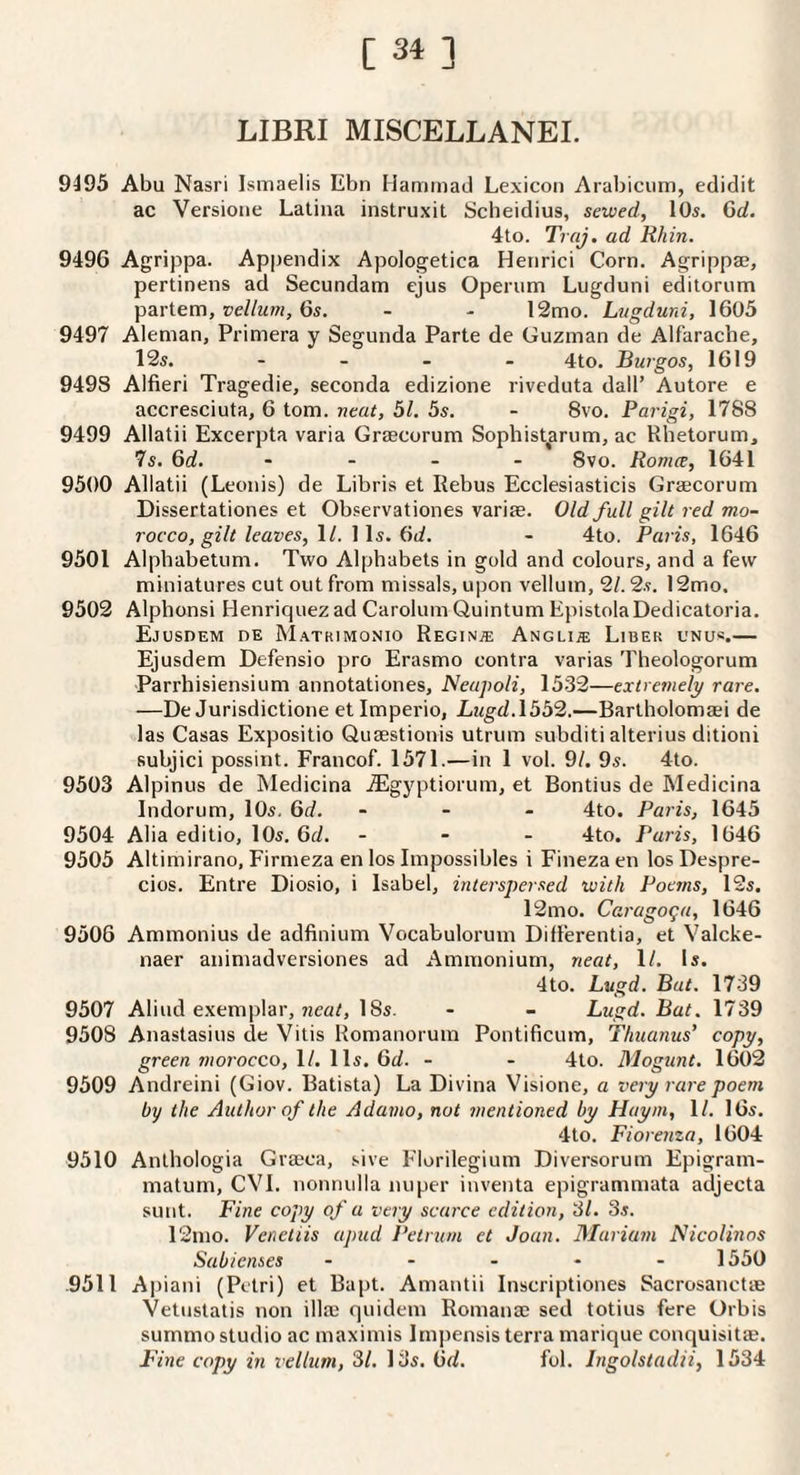 [ 31 ] LIBRI MISCELLANEI. 9495 Abu Nasri Ismaelis Ebn Haminad Lexicon Arabiciim, edidit ac Versione Latina instruxit Scheidius, sewed, lOs. Qd. 4to. Traj, ad Rhin. 9496 Agrippa. Appendix Apologetica Henrici Corn. Agrippae, pertinens ad Secundam ejus Operum Lugduni editornm partem, vellum, 6s, - - 12mo. Lugduni, 1605 9497 Aleman, Primera y Segunda Parte de Guzman de Alfarache, 12s. - - - - 4to, Rurgos, 1619 9498 Alfieri Tragedie, seconda edizione riveduta dail’ Autore e accresciuta, 6 tom. neat, 51. 5s. - 8vo. Parigi, 1788 9499 Allatii Excerpta varia Grsecorum Sophist^arum, ac Rhetorum, 7s. Qd. . - . - 8vo. Romce, 1641 9500 Allatii (Leonis) de Libris et Rebus Ecclesiasticis Graecorum Dissertationes et Observationes variae. Old full gilt red mo¬ rocco, gilt leaves, \l. \\s. Od. - 4to. Paris, 1646 9501 Alpbabetum. Two Alphabets in gold and colours, and a few miniatures cut out from missals, upon vellum, 21.2s. 12mo. 9502 Alphonsi Henriquezad Carolum Quintum EpistolaDedicatoria. Ejusdem de Matrimonio Regina Angli® Liber unu*.— Ejusdem Defensio pro Erasmo contra varias Theologorum Parrhisiensium annotationes, Neapoli, 1532—extre7nely rare. —De Jurisdictione etimperio, Lugd.1552.—Bartholomaei de las Casas Expositio Quaestionis utrum subditi alterius ditioni subjici possint. Francof. 1571.—in 1 vol. 91. 9s. 4to. 9503 Alpinus de Medicina .iEgyptiorum, et Bontius de Medicina Indorum, lOs, 6d. ... 4to. Paris, 1645 9504 Alia editio, lOs, 6fi. - - . 4to. Paris, 1646 9505 Altimirano, Firmeza en los Impossibles i Fineza en los Despre- cios. Entre Diosio, i Isabel, interspersed with Poems, 12s. 12mo. Caragoga, 1646 9508 Ammonius de adfinium Vocabulormn Diflerentia, et Valcke- naer animadversiones ad Ammonium, neat, ll. Is. 4to. Lugd. But. 1739 9507 Aliud exemplar, 18s. - - Lugd. Bat. 1739 9508 Anastasius de Vitis Romanorum Pontificum, Thuanus’ copy, green tnoj'occo, \l. \\s. 6d. - - 4to. Mogunt. 1602 9509 Andreini (Giov. Batista) La Divina Visione, a very rare poem by the Author of the Adanio, not mentioned by Huym, ll. 16s. 4to. Fiorenza, 1604 9510 Anthologia Grasca, sive Florilegium Diversorum Epigram- matum, CVl. nonnulla nuper inventa epigrammata adjecta sunt. Fine copy of a very scarce edition, 'SI. 3s. 12ino. Veneliis apud Pelrum et Joan. Mariam Nicolinos Sab tenses ----- 1550 .9511 Apiani (Petri) et Bapt. Amantii Inscriptiones Sacrosanctie Vetnstatis non illae quidem Romance sed totius fere Orbis summo studio ac maximis Impensis terra marique conquisitae. Fine copy in vellum, SI. 13s. 6d. fob Bigolstadii, 1534