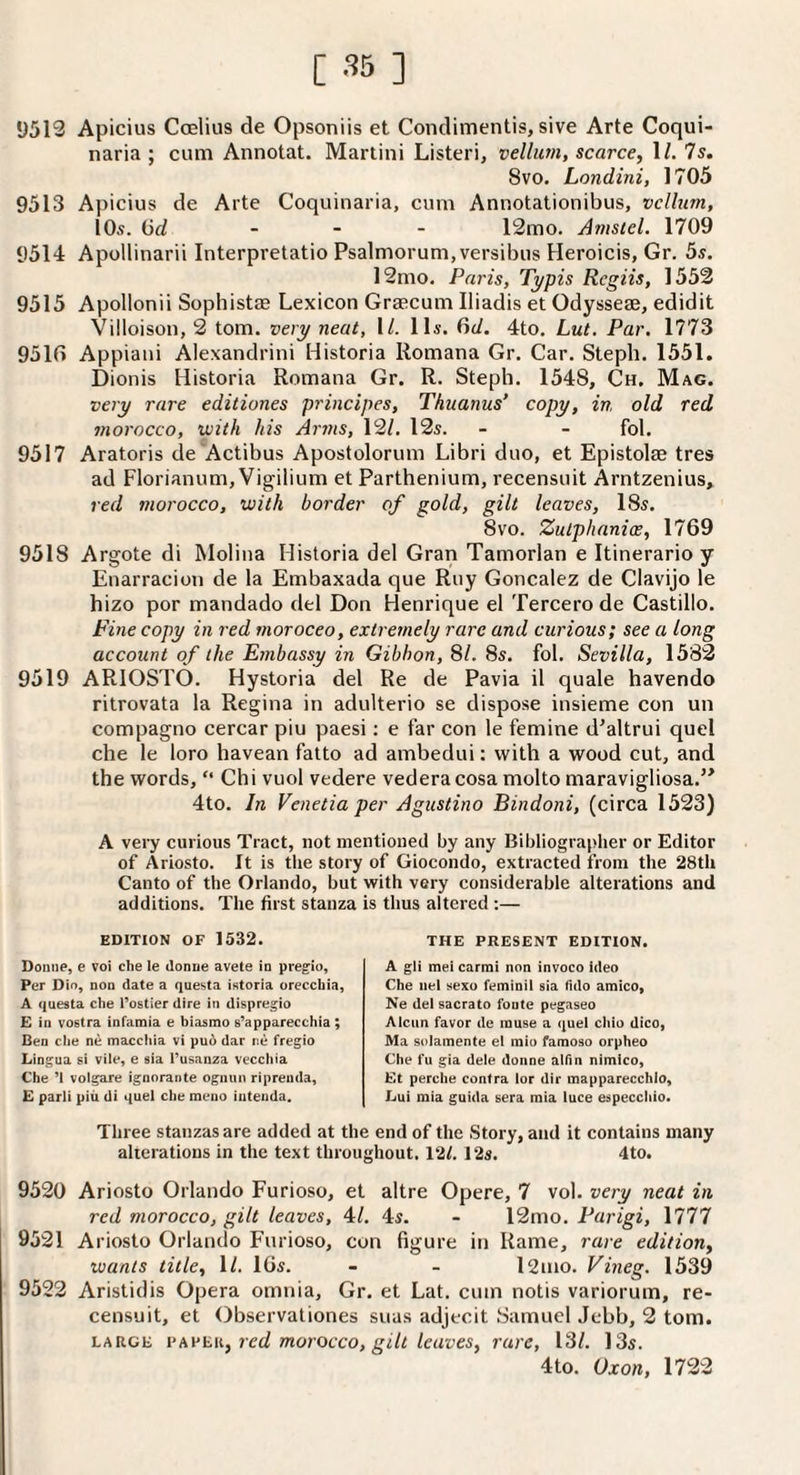 1)513 Apicius Coelius de Opsoniis et Condimentis, sive Arte Coqui- naria ; cum Annotat. Martini Listeri, vellum, scarce, H. 7s. 8VO. Londini, 1705 9513 Apicius de Arte Coquinaria, cum Annotationibus, vellum, lOs. Gd - - - 12mo. Amsiel. 1709 9514 Apollinarii Interpretatio Psalmorum,versibus Heroicis, Gr. 5s. 12mo. Paris, Typis Regiis, 1553 9515 Apollonii Sophistae Lexicon Graecum Iliadis et Odysseae, edidit Villoison, 2 tom. very neat, 1/. 11s. 6d. 4to. Lut. Par, 1773 931G Appiani Alexandrini Historia Romana Gr. Car. Steph. 1551. Dionis Historia Romana Gr. R. Steph. 1548, Ch. Mag. very rare editiones principes, Tkuanus’ copy, in, old red morocco, with his Arms, 12/. 12s. - - fol. 9517 Aratoris de'Actibus Apostolorum Libri duo, et Epistolae tres ad Florianum, Vigilium et Parthenium, recensuit Arntzenius, red morocco, with border of gold, gilt leaves, 18s. 8vo. Zulphanice, 1769 9518 Argote di Molina Historia del Gran Tamorlan e Itinerario y Enarracion de la Embaxada que Ruy Goncalez de Clavijo le hizo por mandado del Don Henrique el Tercerode Castillo. Fine copy in red moroceo, extremely rare and curious; see a long account of the Embassy in Gibbon, 81. 8s. fol. Sevilla, 1582 9519 ARIOSTO. Hystoria del Re de Pavia il quale havendo ritrovata la Regina in adulterio se dispose insieme con un compagno cercar piu paesi: e far con le femine d'altrui quel che le loro havean fatto ad ambedui: with a wood cut, and the words, “ Chi vuol vedere vederacosa molto maravigliosa.’* 4to. In Venetia per Agustino Bindoni, (circa 1523) A very curious Tract, not mentioned by any Bibliograplier or Editor of Ariosto. It is tlie story of Giocondo, extracted from the 28tli Canto of the Orlando, but with very considerable alterations and additions. The first stanza is thus altered ;— EDITION OF 1532. Donne, e voi che le donue avete in pregio. Per Dio, non date a questa istoria orecebia, A questa che Tostier dire in dispregio £ in vostra infamia e biasmo e’apparecchia; Ben che ne macchia vi pu5 dar ne fregio Lingua si vile, e sia Tusanza vecchia Che ’I volgare ignorante ognun riprenda, £ parli piii di quel che meno iuteuda. THE PRESENT EDITION. A gli me! carrai non invoco ideo Che iiel sexo feminil sia fulo amIcOy Ne del sacrato foute pegaseo Alcun favor de muse a quel chio dico, Ma solamente el miu famoso orpheo Che fu gia dele donne alfin nimico, £t perche contra lor dir mapparecchio, Lui mia guida sera mia luce especchio. Three stanzas are added at the end of the Story, and it contains many alterations in the text throughout. 12/. 12s. 4to. 9520 Ariosto Orlando Furioso, et altre Opere, 7 vol. very neat in red morocco, gilt leaves, 4/. 4s. - 12mo. Parigi, 1777 9521 Ariosto Orlando Furioso, con figure in Rame, rare edition, wants title, 1/. IGs. - - l2mo. Vineg. 1539 9522 Aristidis Opera omnia, Gr. et Lat. cum notis variorum, re¬ censuit, et Observationes suas adjecit Samuel Jebb, 2 tom. LARGE red morocco, gilt leaves, rare, 13/. 13s. 4to. Oxon, 1722