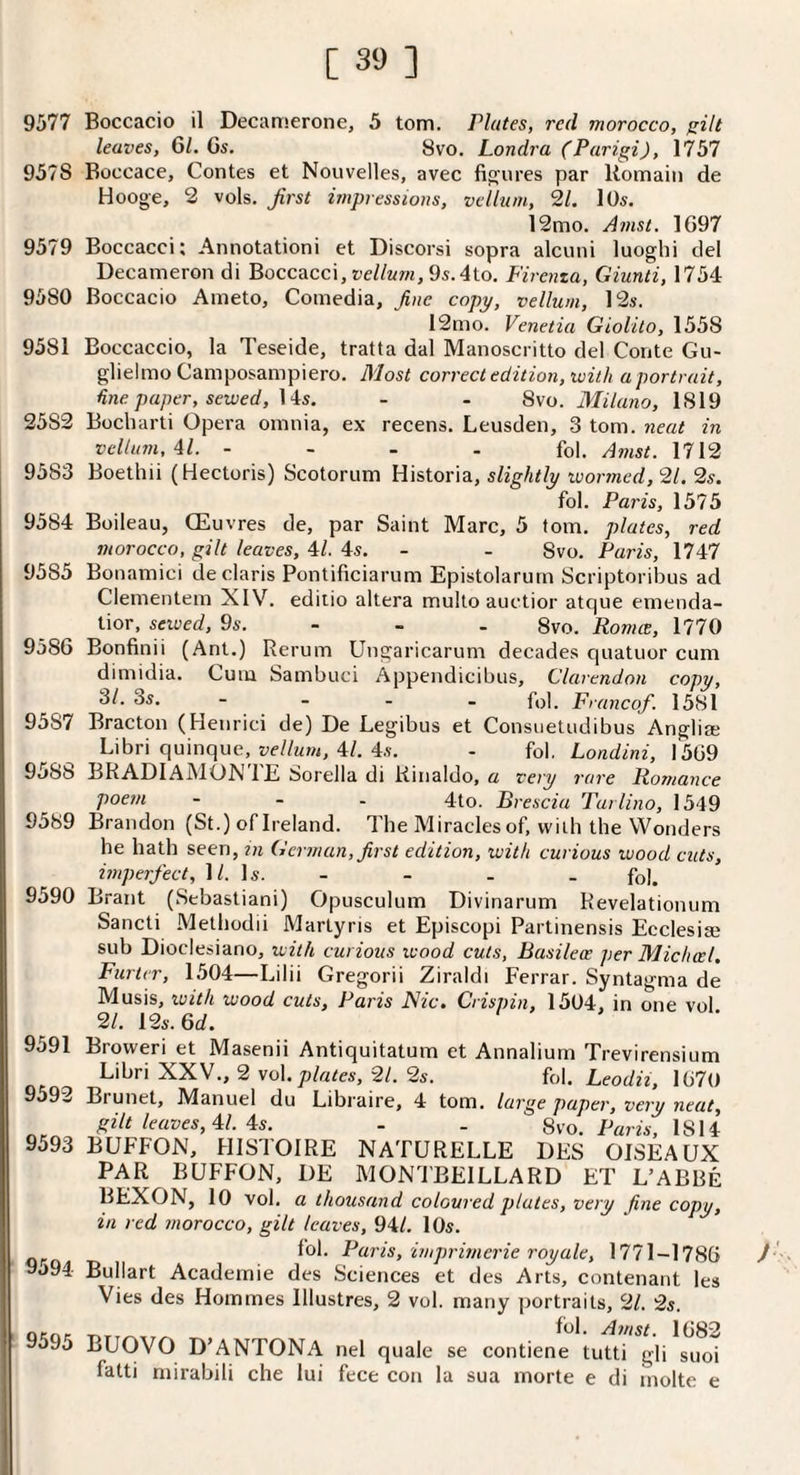 9577 Boccacio il Decamerone, 5 tom. Plates, red morocco, silt leaves, 61. 6s. 8vo. Londra (Parigi), 1757 9578 Boccace, Contes et Nouvelles, avec figures par Uomaiii de Hooge, 2 vols. first impressions, vellum, 2/. lOs. 12mo. Amst. 1697 9579 Boccacci; Annotationi et Discorsi sopra alcuni luoghi del Decameron di Boccacci, teZ/wm, 9s.4to. Firenza, Giunti, 1754 9580 Boccacio Ameto, Comedia, fine copy, vellum, 12s. 12mo. Venetia Giolilo, 1558 9581 Boccaccio, la Teseide, tratta dal Manoscritto del Conte Gu- glielmo Camposampiero. B'lost correct edition, with a portrait, tine paper, sewed, \'^s. - - S\o. Milano, 1819 2582 Bocbarti Opera omnia, ex recens. Leusden, 3 tom. neat in vellum, Al. - - - . fol. Amst. 1712 9583 Boethii (Hectoris) Scotorum Historia, slightly wormed, 21. 2s. fol. Paris, 1575 9584 Boileau, CEuvres de, par Saint Marc, 5 fom. plates, red morocco, gilt leaves, 4/. 4s. - - 8vo. Paris, 1747 9585 Bonamici de Claris Pontificiarum Epistolarum Scriptoribus ad Clementem XIV. ediiio altera multo auctior atque emenda- tior, sewed, 9s. - - - 8vo. Romie, 1770 9586 Bonfinii (Ant.) Rerum Ungaricarum decades quatuor cum dimidia. Cum Sambuci Appendicibus, Clarendon copy, ^1‘ ■ - - - fol. Franco/. 1581 9587 Bracton (Henrici de) De Legibus et Consuetudibus Anglia; Libri quinque, 4/. 4s. - fol, Londini, 1569 9588 BRADlAMOXTE Sorella di Kinaldo, a very rare Romance Voem - - - 4to. Brescia Tarlino, 1549 9589 Brandon (St.) of Ireland. Tbe Miracles of, vvitb tbe Wonders be hath seen, in German, first edition, with curious wood cuts, imperfect, IZ. Is. - - - . fol. 9590 Brant (Sebastian!) Opusculum Divinarum Revelationum Sancti Metbodii Martyris et Episcopi Partinensis Ecclesige sub Dioclesiano, with curious wood cuts, Basilece per Micheel. Farter, 1504—Lilii Gregorii Ziraldi Ferrar. Syntagma de Musis, with wood cuts, Paris Flic. Crispin, 1504, in one vol 21. 12s. 6d. 9591 9593 9593 9594 9595 Broweri et Masenii Antiquitatum et Annalium Trevirensium Libri XXV., 2 vol.pZ«<es, 2Z. 2s. M. Leodii, 1670 Biunet, Manuel du Libraire, 4 tom. large paper, very neat, gilt leaves, ^l. \s. - - 8vo. Pam, 1814 BUFFON, HISTOIRE NATURELLE DES OISEAUX PAR BUFFON, DE MONl'BEILLARD ET L’ABBe BEXON, 10 vol. a thousand coloured plates, very fine copy, in red morocco, gilt leaves, 94Z. 10s. fol. Paris, imprimerie royale, 1771-1786 Bullart Academie des Sciences et des Arts, contenant les Vies des Homines lllustres, 2 vol. many portraits, 21. 2s. Amst. 1682 BUOVO D’ANTONA nel quale se contiene tutti gli suoi fatti mirabili che lui fece con la sua morte e di molte e