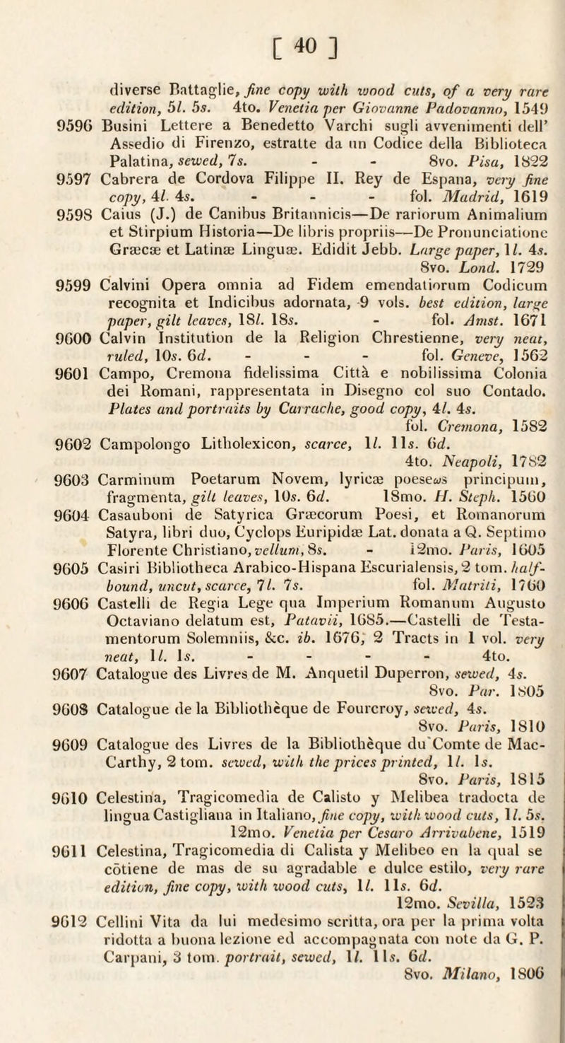 diverse Hattaglie, fine copy with lunod cuts, of a very rare edition, 5/. 5s. 4to. Veiietia per Giovanne Padovanno, 1549 959G Busini Lettere a Benedetto Varchi sugli avveniinenti dell’ Assedio di Firenzo, estratte da iin Codice della Biblioteca Palatina, setoed, 7s. - - 8vo. Pisa, 1822 9597 Cabrera de Cordova Filippe II. Rey de Espana, very fine copy, 4/. 4s. ... fol. Madrid, 1619 9598 Caius (J.) de Canibus Britannicis—De rarioruni Animalium et Stirpium Historia—De libris propriis—De Proiuinciationc Grsecoe et Latinae Linguae. Edidit Jebb. Large paper, IL 4s. 8vo. Land. 1729 9599 Calvin! Opera omnia ad Fidem emendatiorurn Codicum recognita et Indicibus adornata, 9 vols. best edition, lar^^e paper, gilt leaves, 18/. 18s. - fol. Amst. 1671 9600 Calvin Institution de la Religion Chrestienne, very neat, ruled, lOs. 6d. _ . . fol. Geneve, 1562 9601 Campo, Cremona fidelissima Citta e nobilissima Colonia dei Romani, rappresentata in Disegno col suo Contado. Plates and portraits by Carrache, good copy, 4/. 4s. fol. Cremona, 1582 9602 Campolongo Litholexicon, scarce, 1/. 11s. 6d. 4to. Neapoli, 1782 9603 Carminum Poetarum Novem, lyric® poesews principum, fragmenta, gilt leaves, 10s. 6d. 18mo. H. Stcph. 1560 9604 Casauboni de Satyrica Grajcorum Poesi, et Romanorum Satyra, libri duo, Cyclops Euripidae Lat. donata a Q. Septimo Florente Christiano,z;c//«w, 8s. - i2mo. fV/r/s, 1605 9605 Casiri Bibliotheca Arabico-Hispana Escurialensis, 2 lom.half- bound, uncut, scarce, 11. Is. fol. Matrili, 1760 9606 Castclli de Regia Lege qua Imperium Romanum Augusto Octaviano delatum est, Patavii, 1685.—Castelli de Testa- mentorum Solemniis, &c. ib. 1676,“ 2 Tracts in 1 vol. very neat, 1/. Is. - - - - 4to. 9607 Catalogue des Livres de M. Anquetil Duperron, sewed, 4s. 8vo. Par. 1805 960S Catalogue de la Bibliothcque de Fourcroy, setved, 4s. 8vo. Paris, 1810 9609 Catalogue des Livres de la Bibliotbeque du'Comte de Mac- Carthy, 2tom. sewed, with the prices printed, 1/. Is. 8vo. Paris, 1815 9610 Celestina, Tragicomedia de Calisto y Melibea tradocta de lingua Castigliana in Italiano, j?/ie copy, with wood cuts, 1/. 5s. 12mo. Venetia per Cesaro Arrivubene, 1519 9611 Celestina, Tragicomedia di Calista y Melibeo en la qual se cotiene de mas de su agradable e dulce estilo, very rare edition, fine copy, with wood cuts, \l. 11s. Qd. 12mo. Sevilla, 1523 9612 Cellini Vita da lui medcsimo scritta, ora per la prima volta ridotta a buona lezione ed accomj)agnata con note da G. P. Carpani, 3 tom. po?/;rt27, seiocd, 1/. 11s. 6d. 8vo. Milano, 1806