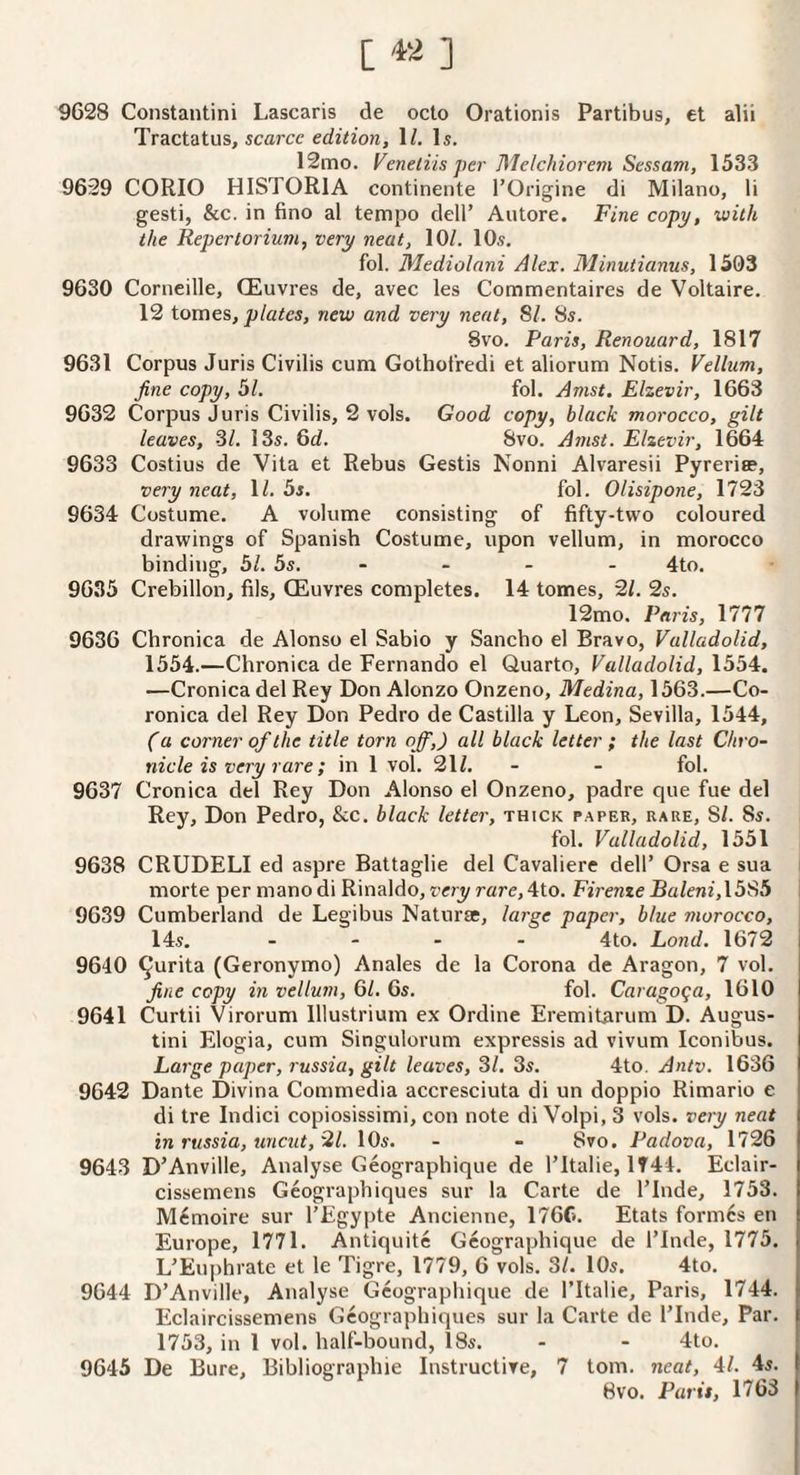 [ ] 9628 Constantini Lascaris de octo Orationis Partibus, et alii Tractatus, scarce edition, IZ. Is. 12mo. Veneliis per Melchiorem Sessam, 1533 9629 CORIO HISTORIA continente I’Origine di Milano, li gesti, &c. in fino al tempo dell’ Autore. Fine copy, with the Repertorium, very neat, 10/. 10s, fol. Mediolani Alex. 31inutianus, 1503 9630 Corneille, (Euvres de, avec les Commentaires de Voltaire. 12 tomes, plates, new and very neat, 81. 8s. 8vo. Paris, Renouard, 1817 9631 Corpus Juris Civilis cum Gotholredi et aliorum Notis. Vellum, fine copy, 51. fol. Amst. Elzevir, 1663 9632 Corpus Juris Civilis, 2 vols. Good copy, black morocco, gilt leaves, SI. 13s. 6d. 8vo. Amst. Elzevir, 1664 9633 Costius de Vita et Rebus Gestis Nonni Alvaresii Pyreria?, very neat, 1/. 5s. fol. Olisipone, 1723 9634 Costume. A volume consisting of fifty-two coloured drawings of Spanish Costume, upon vellum, in morocco binding, 51. 5s. - - - - 4to, 9635 Crebillon, fils, CEuvres completes. 14 tomes, 2/. 2s. 12mo. Paris, 1777 9636 Chronica de Alonso el Sabio y Sanebo el Bravo, Valladolid, 1554.—Chronica de Fernando el Quarto, Valladolid, 1554. —Cronica del Rey Don Alonzo Onzeno, Medina, 1563.—Co- ronica del Rey Don Pedro de Castilla y Leon, Sevilla, 1544, (a corner of the title torn off,) all black letter ; the last Chro¬ nicle is very rare ; in 1 vol. 21/, - - fol. 9637 Cronica del Rey Don Alonso el Onzeno, padre que fue del Rey, Don Pedro, &c. black letter, thick paper, rare, 81. Ss. fol. Valladolid, 1551 9638 CRUDELI ed aspre Battaglie del Cavaliere dell’ Orsa e sua morte per mano di Rinaldo, very rare, 4to. Firenze Baleni,\585 \ 9639 Cumberland de Legibus Naturae, large paper, blue morocco, 14s. .... 4to. Lond. 1672 9640 ^urita (Geronymo) Anales de la Corona de Aragon, 7 vol. fine copy in vellum, 61. 6s. fol. Carago^a, 1610 9641 Curtii Virorum lllustrium ex Ordine Eremitarum D. Augus¬ tin! Elogia, cum Singulorum expressis ad vivum Iconibus. Large paper, russia, gilt leaves, SI. Ss. 4to. Antv. 1636 9642 Dante Divina Commedia accresciuta di un doppio Rimario e di tre Indici copiosissimi, con note di Volpi, 3 vols. very neat in russia, uncut, HI. 10s. - - 8vo. Padova, 1726 9643 D’Anville, Analyse Geographique de I’ltalie, 1744. Eclair- cissemens Gcograpbiques sur la Carte de I’Inde, 1753. M6moire sur I’Egypte Ancienne, 176C. Etats form6s en Europe, 1771. Antiquite Geographique de I’Inde, 1775. L’Euphrate et le Tigre, 1779, 6 vols. 3/. 10s. 4to. 9644 D’Anville, Analyse Geographique de I’ltalie, Paris, 1744. Eclaircissemens Gcograpbiques sur la Carte de I’Inde, Par, 1753, in 1 vol. half-bound, 18s. - - 4to. 9645 De Bure, Bibliographie Instructive, 7 tom. neat, 4/. 4s. 8vo. Paris, 1763