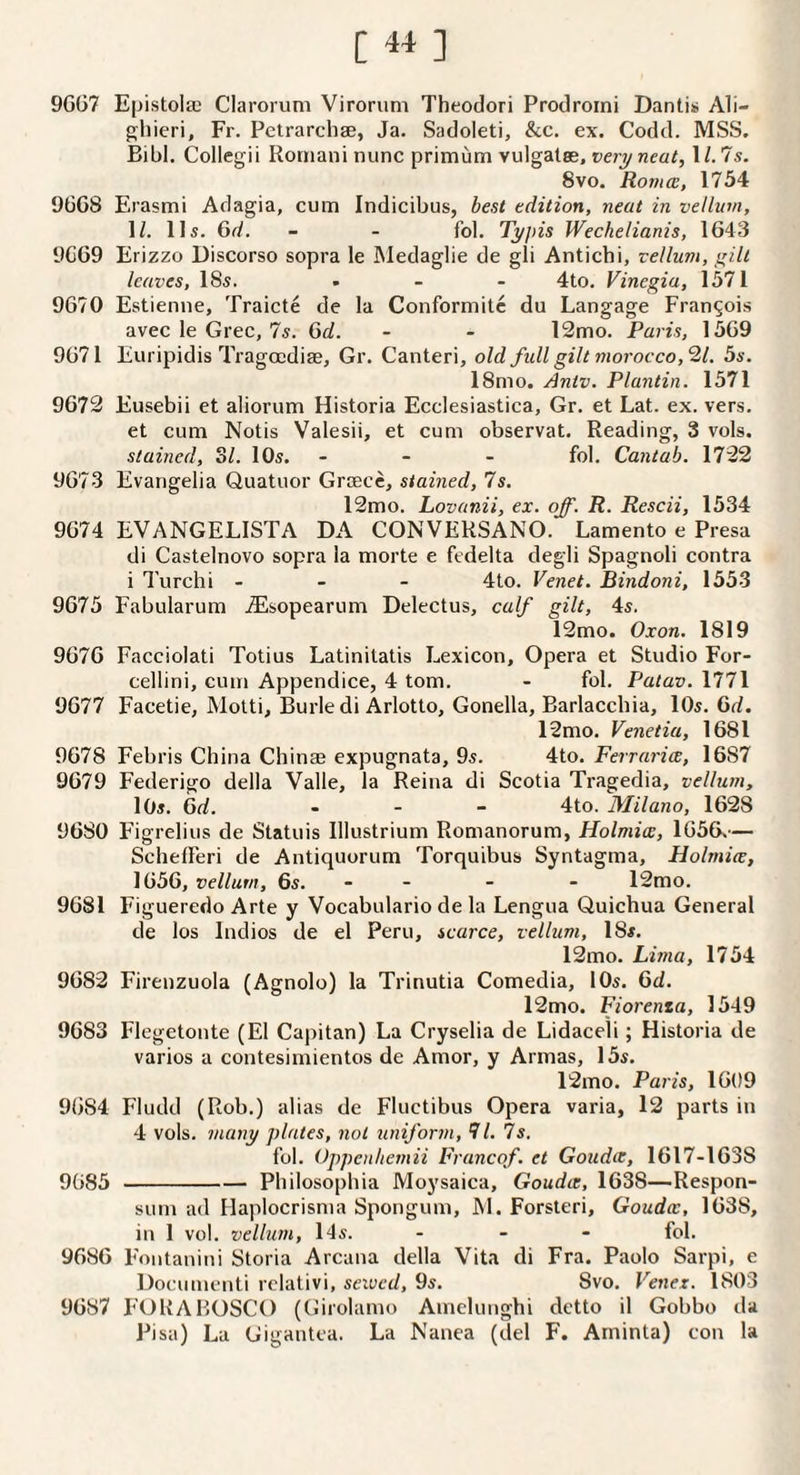 [«] 9G07 Epistolai Claroruni Virorum Theodori Prodroini Danti>> Ali¬ ghieri, Fr. Pctrarchae, Ja. Sadoleti, &c, ex. Codd. MSS. Bibl. Collegii Romani nunc primum vulgatee, 1/. 75. 8vo. Roma, 1754 9GG8 Erasmi Adagia, cum Indicibus, best edition, neat in vellum, H. 115. 6d. - - fob Typis Wechelianis, 1G43 9G69 Erizzo Uiscorso sopra le Medaglie de gli Antichi, vellum, I'llt leaves, 185. ... 4to. Vinegia, 1571 9670 Estienne, Traicte de la Conformilc du Langage Francois avec le Grec, 7s. 6d. - - 12mo. Paris, 1569 9671 Euripidis Tragoadise, Gr. Canteri, old fidl gilt morocco, 21. 5s. 18mo. Antv. Plantin. 1571 9673 Eusebii et aliorum Historia Ecclesiastica, Gr. et Lat. ex. vers, et cum Notis Valesii, et cum observat. Reading, 3 vols, stained, ol. IO5. ... fol, Cantab. 1732 9673 Evangelia Quatuor Greece, stained, 7s. 12mo. Lovanii, ex. off. R. Rescii, 1534 9674 EVANGELISTA DA CONVERSANO. Lamento e Presa di Castelnovo sopra la morte e fedelta degli Spagnoli contra i Turchi . . - 4to. Venet. Bindoni, 1553 9675 Fabularum .iEsopearum Delectus, calf gilt, 45. 12mo. Oxon. 1819 9676 Facciolati Totius Latinitatis Lexicon, Opera et Studio For- cellini, cum Appendice, 4 tom. - fol. Patav. 1771 9677 Facetie, Motti, Burledi Arlotto, Gonella, Barlacchia, IO5. 6d. 12mo. Venetia, 1681 9678 Febris China Chinae expugnata, 95. 4to. Ferraria, 1687 9679 Federigo della Valle, la Reina di Scotia Tragedia, vellum, IO5. Gd. . . _ 4to. Milano, 1628 9680 Figrelius de Statuis Illustrium Romanorum, Holmia, 1656^— SchefFeri de Antiquorum Torquibus Syntagma, Holmia, 1656, vellum, 6s. - - - - 12mo. 9681 Figueredo Arte y Vocabulario de la Lengua Quichua General de los Indios de el Peru, scarce, vellum, I85. 12mo. Lima, 1754 9683 Firenzuola (Agnolo) la Trinutia Comedia, IO5. 6d. 12mo. Fiorenta, 1549 9683 Flegetonte (El Capitan) La Cryselia de Lidaceli; Historia de varies a contesimientos de Amor, y Armas, 155. 12mo. Paris, 1609 9684 Fludd (Rob.) alias de Fluctibus Opera varia, 12 parts in 4 vols. many plates, not uniform, 71. 7s. fol. Oppenliemii Francof. et Gouda, 1617-1638 9085-Philosophia Moysaica, Gouda, 1638—Respon- sum ad Haplocrisma Spongum, M. Forsteri, Gouda, 1638, in 1 vol. vellum, 145. ... fol. 9686 Fontanini Storia Arcana della Vita di Fra. Paolo Sarpi, e Doeumenti relativi, seivcd, 9s. Svo. Venex. 1803 9687 FORABOSCO (Girolamo Amelunghi detto il Gobbo tla Pi sa) La Gigantea. La Nanea (del F. Aminta) con la